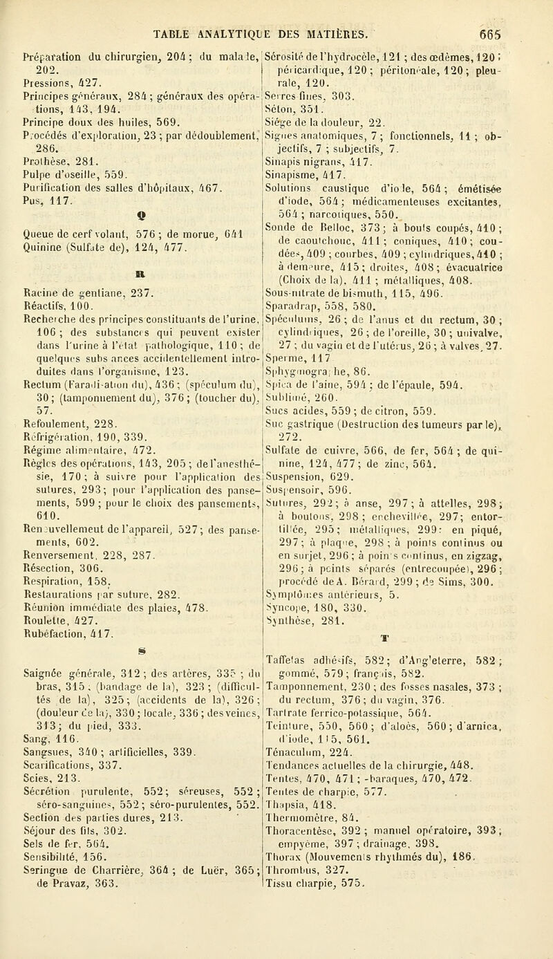 Préparation du chirurgien, 204 ; du malale, 202. Pressions, 427. Principes généraux, 284 ; généraux des opéra- tions, 143, 194. Principe doux des huiles, 569. Piocédés d'exploration, 23 ; par dédoublement, 286. Prothèse, 281. Pulpe d'oseille, 559. Purification des salles d'hôpitaux, 467. Pus, 117. Queue de cerf volant, 576 ; de morue, 641 Quinine (Sulfate de), 124, 477. Racine de gentiane, 237. Réactifs, 100. Recheiche des principes constituants de l'urine, 106 ; des substances qui peuvent exister dans l'urine à l'état pathologique, 110; de quelques subs ances accidentellement intro- duites dans l'organisme, 123. Rectum (Faraili-atiou du), 436 ; (spéculum du), 30; (tamponnement du), 376; (toucher du), 57. Refoulement, 228. Réfrigération, 190, 339. Régime alimentaire, 472. Règles des opérations, 143, 205; del'anesthé- sie, 170 ; à suivre pour l'application des sutures, 293; pour l'application des panse- ments, 599 ; puur le choix des pansements, 610. Ren juvellemeut de l'appareil, 527; des panse- ments, 602. Renversement, 228, 287. Résection, 306. Respiration, 158. Restaurations par suture, 282. Réunion immédiate des plaies, 478. Roulette, 427. Rubéfaction, 417. Saignée générale, 312 ; des artères, 335 ; du bras, 315 ; (bandage de la), 323 ; (difficul- tés de la), 325; (accidents de la), 326; (douleur t'e la), 330; locale, 336; des veines, 313; du pied, 333. Sang, 116. Sangsues, 340; artificielles, 339. Scarifications, 337. Scies, 213. Sécrétion purulente, 552; séreuses, 552; séro-sanguine-% 552; séro-purulenles, 552. Section des parties dures, 213. Séjour des fils, 302. Sels de fer, 564. Sensibilité, 156. Seringue de Charrière, 364 ; de Luër, 365 ; de Pravaz, 363. Sérosité de l'hydrocèle, 121 ; des œdèmes, 120 '< péricardique, 120 ; péritomale, 120 ; pleu- rale, 120. Serres fines, 303. Séton, 351. Siège de la douleur, 22. Signes anatomiques, 7 ; fonctionnels, 11; ob- jectifs, 7 ; subjectifs, 7. Sinapis nigrans, 417. Sinapisme, 417. Solutions caustique d'io le, 564; émétisée d'iode, 564; médicamenteuses excitantes, 564 ; narcotiques, 550. Sonde de Relloc, 373; à bouls coupés, 410 ; de caouichouc, 411; coniques, 410; cou- dées, 409 ; courbes, 409 ; cylindriques, 410 ; à demeure, 415; droites, 408; évacuatrice (Choix de la). 411 ; métalliques, 408. Sous-nitrate de bismuth, 115, 496. Sparadrap, 558, 580. Spéculums, 26 ; de l'anus et du rectum, 30 ; cylindriques, 26 ; de l'oreille, 30 ; univalve, 27 ; du vagin et de l'utérus, 26; à valves, 27. Sperme, 117 Sphvgmogra; lie, 86. Spica de l'aine, 594; de l'épaule, 594. Sublimé, 260. Sucs acides, 559 ; de citron, 559. Suc gastrique (Destruction des tumeurs parle), 272. Sulfate de cuivre, 566, de fer, 564 ; de qui- nine, 124, 477; de zinc, 564. Suspension, 629. Susi'ensoir, 596. Sutures, 292; à anse, 297; à attelles, 298; à boulons, 298 ; enchevillée, 297; entor- tillée, 295; métalliques, 299: en piqué, 297; à plaque, 298; à poinis continus ou en surjet, 296 ; à poins continus, en zigzag, 296; à peints séparés (entrecoupée), 296 ; procédé deA. Béraid, 299 ; de Sims, 300. Symptômes antérieurs, 5. Syncope, 180, 330. Synthèse, 281. Taffetas adhésifs, 582; d'Ang'eterre, 582; gommé, 579; franc us, 582. Tamponnement, 230 ; des fosses nasales, 373 ; du rectum, 376 ; du vagin, 376. Tarlrate ferrico-potassique, 564. Teinture, 550, 560; d'aloès, 560 ; d'arnica, d'iode, H 5, 561. Ténaculum, 224. Tendances actuelles de la chirurgie, 448. Tentes, 470, 471 ; -baraques, 470, 472. Tentes de charpie, 577. Thapsia, 418. Thermomètre, 84. Thoracentèse, 392; manuel opératoire, 393; cmpyème, 397 ; drainage, 398. Thorax (Mouvements rhythmés du), 186, Thrombus, 327. Tissu charpie, 575,