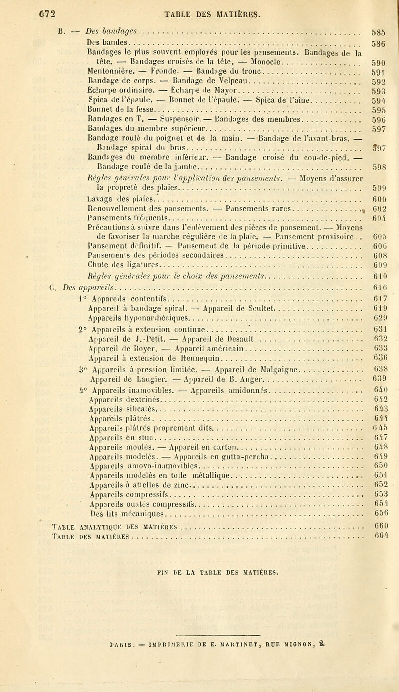 B. — Des bandages 535 Des bandes 586 Bandages le plus souvent employés pour les pansements. Bandages de la lêle. — Bandages croisés de la tète. — Monocle 590 Mentonnière. — Fronde. — Bandage du tronc 591 Bandage de corps. — Bandage de Velpeau 590 Écharpe ordinaire. — Écliarpe de Mayor . 593 Spica de l'épaule. — Bonnet de l'épaule. — Spica de l'aîne 59/j Bonnet de la fesse ...... -. 595 Bandages en T. — Suspensoir.— Bandages des membres 590 Bandages du membre supérieur 597 Bandage roulé du poignet et de la main. — Bandage de l'avanl-bras. — Bandage spiral du bras J97 Bandages du membre inférieur. — Bandage croisé du cou-de-pied. — Bandage roulé de la jambe 598 Règles générales pour rapplication des pansements. — Moyens d'assurer la propreté des plaies 599 Lavage des plaies 600 Benouvellement des pansements. — Pansements rares „ 602 Pansements fréquents 604 Précautions à suivre dans l'enlèvement des pièces de pansement. — Moyens de favoriser la marche régulière de la plaie. — Pansement provisoire. . 605 Pansement définitif. — Pansement de la période primitive 60b' Pansemenis des périodes secondaires . 608 Chute des liga'ures 609 Règles générales pour le choix des pansements 610 C. Des appareils 616 1° Appareils contentifs 617 Appareil à bandage spiral. — Appareil de Scultet 619 Appareils hyponarthéciques 629 2° Appareils à extension continue. . , 631 Appareil de J.-Petit. — Appareil de Desault 632 Appareil de Boyer. — Appareil américain 633 Appareil à extension de Hennequin 636 3° Appareils à pression limitée. — Appareil de Malgaigne 638 Appareil de Laugier. — Appareil de B. Anger 639 4° Appareils inamovibles. — Appareils amidonnés 640 Appareils dextrinés 642 Appareils silicalés 643 Appareils plâtrés 644 Appareils plàlrés proprement dits - 6 45 Appareils en stuc 647 Appareils moulés. — Appareil en carton 648 Appareils modelés. — Appareils en gutta-percha 649 Appareils amoyo-inamovibles 650 Appareils modelés en toile métallique 651 Appareils à atlelles de zinc 652 Appareils compressifs 653 Appareils ouatés compressifs 654 Des lits mécaniques 656 Table analytique des matières 660 Table des matières 664 FIN IjE LA TABLE DES MATIERES. fARIS. — IMPRIMERIE DE E. MARTINET, RUE MIGNON, 2.