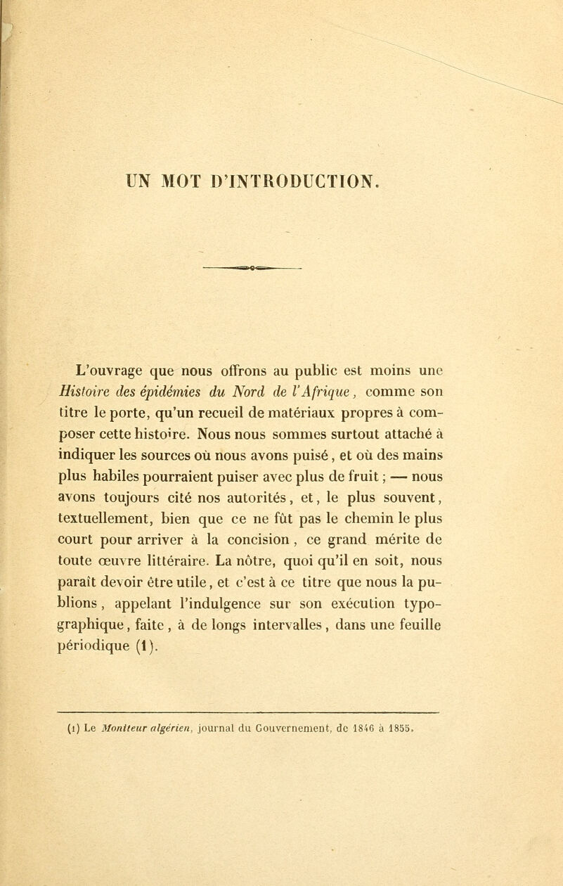 UN MOT D'INTRODUCTION, L'ouvrage que nous offrons au public est moins une Histoire des épidémies du Nord de l'Afrique, comme son titre le porte, qu'un recueil de matériaux propres à com- poser cette histoire. Nous nous sommes surtout attaché à indiquer les sources où nous avons puisé, et où des mains plus habiles pourraient puiser avec plus de fruit ; — nous avons toujours cité nos autorités, et, le plus souvent, textuellement, bien que ce ne fût pas le chemin le plus court pour arriver à la concision, ce grand mérite de toute œuvre littéraire. La nôtre, quoi qu'il en soit, nous paraît devoir être utile, et c'est à ce titre que nous la pu- blions , appelant l'indulgence sur son exécution typo- graphique , faite , à de longs intervalles, dans une feuille périodique (1). (l) Le Moniteur algérien, journal du Gouvernement, de 1846 à 1855,