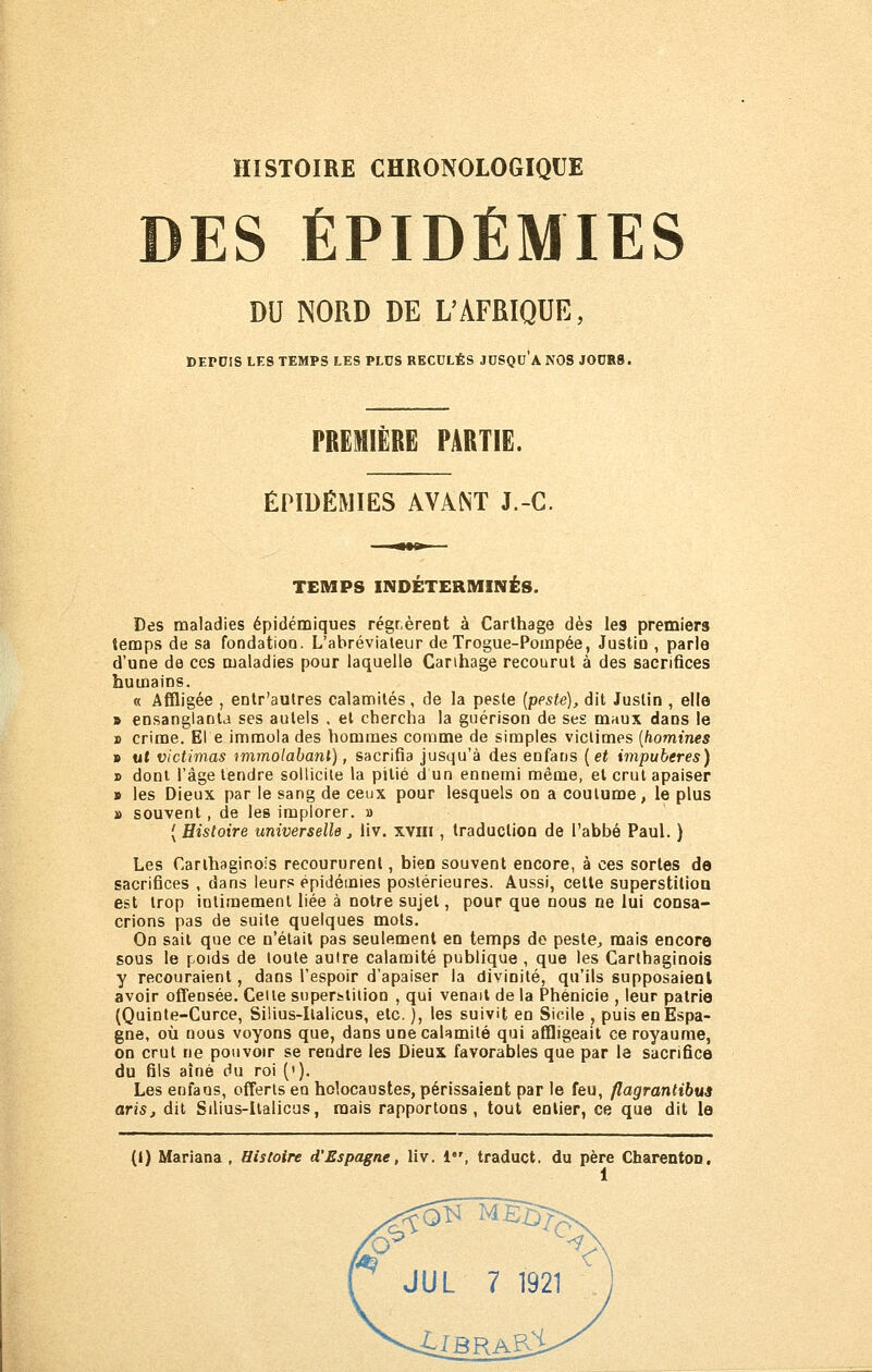 DES ÉPIDÉMIES DU NORD DE L'AFRIQUE, DEPDIS LES TEMPS LES PLUS RECULÉS JCSQD'ANOS J0DR8. PRËMIËRË PARTIE. ÉPIDÉMIES AVANT J.-C. TEMPS INDÉTERMINÉS. Des maladies épidémiques régr.èreot à Carthage dès les premiers temps de sa fondation. L'ahrévialeur de Trogue-Pompée, Justio , parle d'une de ces maladies pour laquelle Canhage recourut à des sacrifices humains. « Affligée , entr'aulres calamités, de la peste {pesté), dit Justin , elle » ensanglanta ses autels , et chercha la guérison de ses mnux dans le » crime. El e immola des hommes comme de simples victimes [homines B ut victimas immolabanl), sacrifia jusqu'à des enfans [et impubères) » dont l'âge tendre sollicite la pitié d un ennemi même, et crut apaiser » les Dieux par le sang de ceux pour lesquels on a coutume, le plus » souvent, de les implorer. » ( Histoire universelle j liv. xviii, traduction de l'abbé Paul. ) Les Carthaginois recoururent, bien souvent encore, à ces sortes de sacrifices , dans leurs épidémies postérieures. Aussi, cette superstilioQ est trop intimement liée à notre sujet, pour que nous ne lui consa- crions pas de suite quelques mots. On sait que ce n'était pas seulement en temps de peste^ mais encore sous le poids de toute autre calamité publique , que les Carthaginois y recouraient, dans l'espoir d'apaiser la divinité, qu'ils supposaieul avoir offensée. Celle superfctiiion , qui venait de la Phénicie , leur patrie (Quinte-Curce, Silius-Ilalicus, etc. ), les suivit en Sicile , puis en Espa- gne, où nous voyons que, dans une calamité qui affligeait ce royaume, on crut ne pouvoir se rendre les Dieux favorables que par le sacrifice du fils aîné du roi ('). Les enfaos, offerts en holocaustes, périssaient par le feu, flagrantibus aris, dit Silius-llalicus, mais rapportons, tout entier, ce que dit le (I) Marlana , Histoire d'Espagne, liv. 1, traduct. du père Charenton.