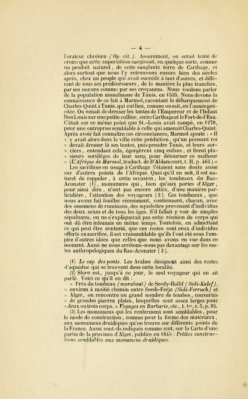 1 orateur chrétien (Op. cit.). Assurément, on serait tenté de croire que cette superstition surgissait, en quelque sorte, comme lin produit naturel, de celte sanglante terre de Carthage, et alors surtout que nous l'y retrouvons encore bien des siècles après, chez un peuple qui avait succédé à lant d'autres, etdififé- rant de tous ses prédécesseurs , de la manière la plus tranchée, par ses mœurs comme par ses croyances. Nous voulons parler de la population musulmane de Tunis, en 1535. Nous devons la connaissance de ce fait à Marmol, racontant le débarquement de Charles-Quint à Tunis, qui eutlieu, comme on sait, en l'annéepré- citée. On venait de dresser les tentes de l'Empereur et de l'Infant Don Louis sur une petite colline, entre Carlhageet leFort-de-l'Eau. C'était sur ce même point que St.-Louis avait campé, en 1270, pour une entreprise semblable à celle quiamenaitCharles-Quint. Après avoir fait connaître ces circonstances, Marmol ajoute : « 11 » y avait alors dans la ville cette prédiction, qu'un puissant roi » devait dresser là ses tentes, puis prendre Tunis, et leurs sor- » ciers, entendant cela, égorgèrent cinq enfans, et firent plu- » sieurs sortilèges de leur sang pour détourner ce malheur » {L'Afrique de i/armoi,traduct. deD'AWancourt, t. II, p. 465 ).» Les sacrifices en usage à Carthage l'étaient sans doute aussi sur d'autres points de l'Afrique. Quoi qu'il en soit, il est na- turel de rappeler, à cette occasion, les tombeaux du Ras- Aconater (1), monumens qui, bien qu'aux portes d'Alger, pour ainsi dire , n'ont pas encore attiré, d'une manière par- ticulière, l'attention des voyageurs (2). Ces tombeaux, que nous avons fait fouiller récemment, contiennent, chacun, avec des ossemens de ruminans, des squelettes provenant d'individus des deux sexes et de tous les âges. S'il fallait y voir de simples sépultures, on ne s'expliquerait pas cette réunion de corps qui ont dû être inhumés en même temps. Toutefois, en admettant ce qui peut être contesté, que ces restes sont ceux d'individus offerts en sacrifice, il est vraisemblable qu'ils l'ont été sous l'em- pire d'autres idées que celles que nous avons en vue dans ce moment. Aussi ne nous arrêtons-nous pas davantage sur les res- tes anthropologiques du Ras-Aconater ( 3 ), (1) Le cap des ponts. Les Arabes désignent ainsi des restes d'aquéduc qui se trouvent dans cette localité. (2) Shaw est, jusqu'à ce jour, le seul voyageur qui en ait parlé. Voici ce qu'il en dit : « Près du tombeau (marabout) deSeedY-HalWi (Sidi-KalefJ^ » environ à moitié chemin entre Seedi-Ferje (Sidi-Ferruch) et » Alger, on rencontre un grand nombre de lombes, couvertes » de grandes pierres plates, lesquelles sont assez larges pour «deux ou trois corps. » Voyages en Barfeane, etc., t.'l,c. 5, p. 85. (3) Les monumens qui les renferment sont semblables , pour le mode de construction , comme pour la forme des matériaux, aux monumens druidiques qu'on trouve sur différents points de la France. Aussi sont-ils indiqués comme suit, sur la Carte d'une ])artie de la province d'Alger, publiée en 1845 : Petites construc- tions semblables aux monumens druidiques.