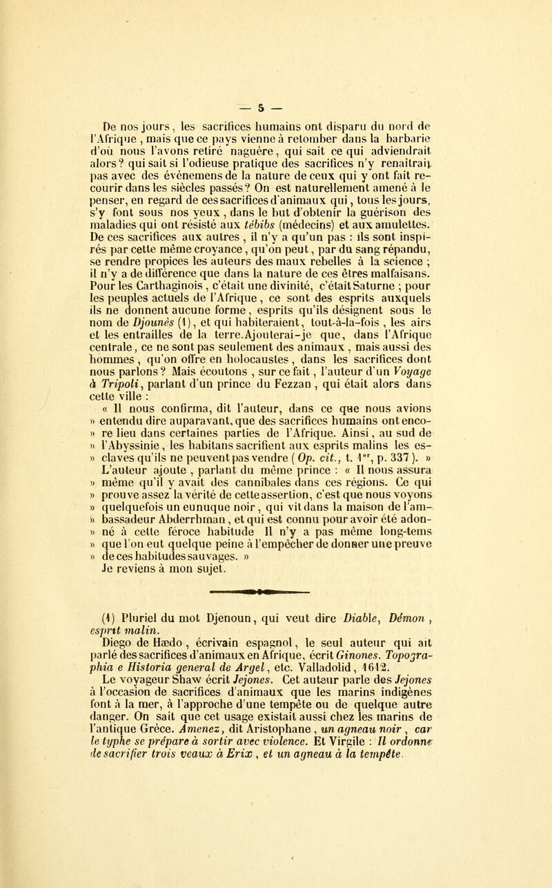 De nos jours, les sacrifices humains ont disparu du nord de l'Afrique , mais que ce pays vienne à retomber dans la barbarie d'où nous l'avons retiré naguère, qui sait ce qui adviendrait alors? qui sait si l'odieuse pratique des sacrifices n'y renaîtrai^ pas avec des évènemensde la nature decenx qui y ont fait re- courir dans les siècles passés? On est naturellement amené à le penser, en regard de ces sacrifices d'animaux qui, tous les jours, s'y font sous nos yeux , dans le but d'obtenir la guérison des maladies qui ont résisté aux tébibs (médecins) et aux amulettes. De ces sacrifices aux autres , il n'y a qu'un pas : ils sont inspi- rés par cette même croyance, qu'on peut, par du sang répandu, se rendre propices les auteurs des maux rebelles à la science ; il n'y a de différence que dans la nature de ces êtres raalfaisans. Pour les Carthaginois , c'était une divinité, c'était Saturne ; pour les peuples actuels de l'Afrique, ce sont des esprits auxquels ils ne donnent aucune forme, esprits qu'ils désignent sous le nom de Djounès (1), et qui habiteraient, tout-à-la-fois , les airs et les entrailles de la terre. Ajouterai-je que, dans l'Afrique centrale, ce ne sont pas seulement des animaux , mais aussi des hommes , qu'on offre en holocaustes , dans les sacrifices dont nous parlons? Mais écoutons , sur ce fait, l'auteur d'un Vorjage à Tripoli^ parlant d'un prince du Fezzan , qui était alors dans cette ville : « Il nous confirma, dit l'auteur, dans ce que nous avions » entendu dire auparavant, que des sacrifices humains ontenco- » re lieu dans certaines parties de l'Afrique. Ainsi, au sud de » l'Abyssinie, les habitans sacrifient aux esprits mahns les es- » claves qu'ils ne peuvent pas vendre ( Op. cit., t. 1, p. 337 ). » L'auteur ajoute , parlant du même prince : « Il nous assura » même qu'il y avait des cannibales dans ces régions. Ce qui » prouve assez la vérité de cette assertion, c'est que nous voyons » quelquefois un eunuque noir, qui vit dans la maison de l'am- » bassadeur Abderrhrnan, et qui est connu pour avoir été adon- » né à cette féroce habitude II n'y a pas même long-tems » que l'on eut quelque peine à l'empêcher de donaer une preuve » de ces habitudes sauvages. » Je reviens à mon sujet. [K) Pluriel du mot Djenoun, qui veut dire Diable, Démon , esprit malin. Diego de Haedo , écrivain espagnol, le seul auteur qui ait parlé des sacrifices d'animaux en Afrique, écrit Gtnones. Topogra-' phia e Hîstoria gênerai de Argel., etc. Valladofid, 1612. Le voyageur Shaw écrit Jejones. Cet auteur parle des Jejones à l'occasion de sacrifices d'animaux que les marins indigènes font à la mer, à l'approche d'une tempête ou de quelque autre danger. On sait que cet usage existait aussi chez les marins de l'antique Grèce. Amenez, dit Aristophane, un agneau noir , car le typhe se prépare à sortir avec violence. Et Virgile : Il ordonna de sacrifier trois veaux à Erix, et un agneau à la tempête