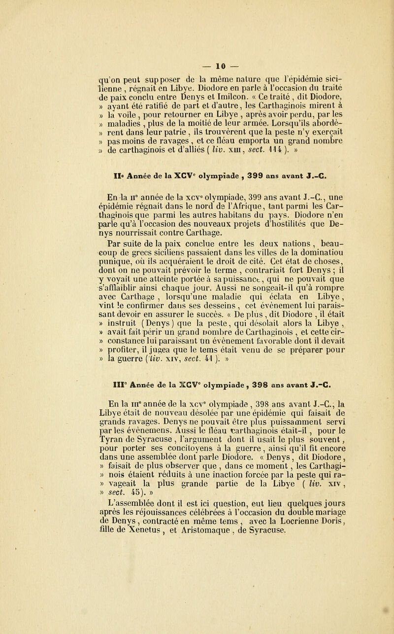 qu'on peut supposer de la même nature que l'épidémie sici- lienne , régnait en Libye. Diodore en parle à l'occasion du traité de paix conclu entre Denys et Imilcon. « Ce traité , dit Diodore, » ayant été ratifié de part et d'autre, les Carthaginois mirent à » la voile , pour retourner en Libye , après avoir perdu, par les » maladies , plus de la moitié de leur armée. Lorsqu'ils abordè- » rent dans leur patrie, ils trouvèrent que la peste n'y exerçait » pas moins de ravages , et ce fléau emporta un grand nombre » de carthaginois et d'alliés ( liv. xiii, sect. 114 ). » 11° Année de la XCV° olympiade , 399 ans avant J.-G. En-la 11° année de la xcv« olympiade, 399 ans avant J.-C, une épidémie régnait dans le nord de l'Afrique, tant parmi les Car- thaginois que parmi les autres habitans du pays. Diodore n'en parle qu'à l'occasion des nouveaux projets d'hostilités que De- nys nourrissait contre Carthage. Par suite de la paix conclue entre les deux nations , beau- coup de grecs siciliens passaient dans les villes de la domination punique, où ils acquéraient le droit de cité. Cet état de choses, dont on ne pouvait prévoir le terme , contrariait fort Denys ; il y voyait une atteinte portée à sapuissanct, qui ne pouvait que s'afilaiblir ainsi chaque jour. Aussi ne songeait-il qu'à rompre avec Carthage , lorsqu'une maladie qui éclata en Libye, vint !e confirmer dans ses desseins , cet événement lui parais- sant devoir en assurer le succès. « De plus , dit Diodore , il était » instruit ( Denys ) que la peste, qui désolait alors la Libye , » avait fait périr un grand nombre de Carthaginois , et cette cir- » constance lui paraissant un événement favorable dont il devait » profiter, il jugea que le tems était venu de se préparer pour » la guerre {liv. xiv, sect. 41 ). o Iir Année de la XGV° olympiade , 398 ans avant J.-C. En la in° année de la xcv* olympiade , 398 ans avant J.-C, la Libye était de nouveau désolée par une épidémie qui faisait de grands ravages. Denys ne pouvait être plus puissamment servi parles évènemens. Aussi le fléau ^carthaginois était-il, pour le Tyran de Syracuse , l'argument dont il usait le plus souvent, pour porter ses concitoyens à la guerre, ainsi qu'il fit encore dans une assemblée dont parle Diodore. « Denys, dit Diodore, » faisait de plus observer que , dans ce moment, les Carthagi- » nois étaient réduits à une inaction forcée par la peste qui ra- » vageait la plus grande partie de la Libye ( liv. xiv, » sect. 45). » L'assemblée dont il est ici question, eut lieu quelques jours après les réjouissances célébrées à l'occasion du double mariage de Denys , contracté en même tems , avec la Locrienne Doris, iille de Xenetus , et Aristomaque , de Syracuse.