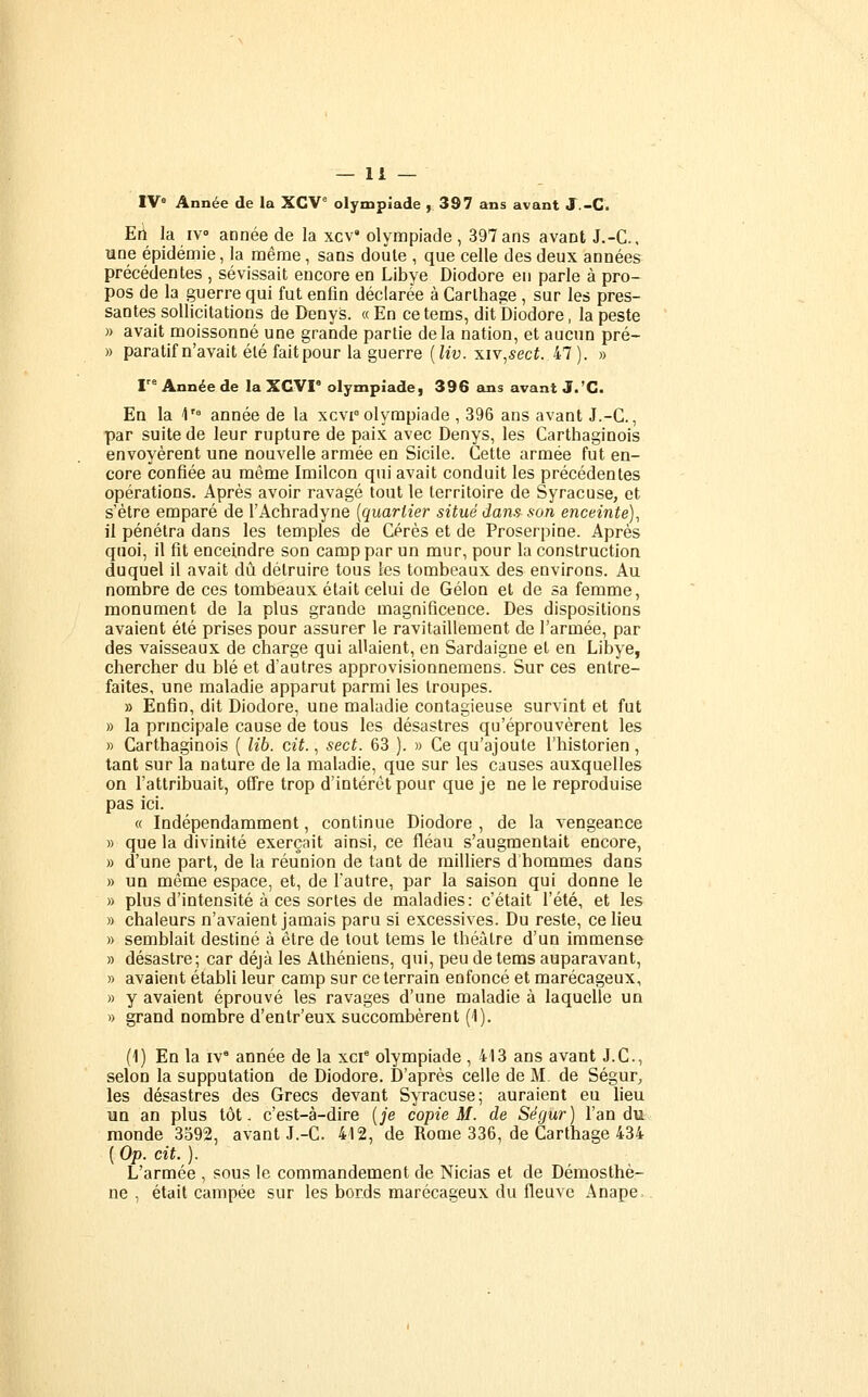 IV= Année de la XCV° olympiade y 397 ans avant J.-C. Etl la iv année de la xcV olympiade , 397 ans avant J.-C, une épidémie, la même, sans doute , que celle des deux années précédentes , sévissait encore en Libye Diodore eu parle à pro- pos de la guerre qui fut enfin déclarée à Carlhage , sur les pres- santes sollicitations de Denys. «En cetems, dit Diodore, la peste » avait moissonné une grande partie delà nation, et aucun pré- » paratifn'avait été faitpour la guerre [liv. xiv^sect. 47). » F° Année de la XCVI° olympiade, 396 ans avant J.'G< En la 1'° année de la xcvpolympiade , 396 ans avant J.-C, par suite de leur rupture de paix avec Denys, les Carthaginois envoyèrent une nouvelle armée en Sicile. Cette armée fut en- core confiée au môme Imilcon qui avait conduit les précédentes opérations. Après avoir ravagé tout le territoire de Syracuse, et s'être emparé de l'Achradyne [quartier situé dan.^ son enceinte), il pénétra dans les temples de Gérés et de Proserpine. Après quoi, il fit enceindre son camp par un mur, pour la construction duquel il avait dû détruire tous les tombeaux des environs. Au nombre de ces tombeaux était celui de Gélon et de sa femme, monument de la plus grande magnificence. Des dispositions avaient été prises pour assurer le ravitaillement de l'armée, par des vaisseaux de charge qui allaient, en Sardaigne et en Libye, chercher du blé et d'autres approvisionnemens. Sur ces entre- faites, une maladie apparut parmi les troupes. » Enfin, dit Diodore, une maladie contagieuse survint et fut » la prmcipale cause de tous les désastres qu'éprouvèrent les » Carthaginois ( lib. cit., sect. 63 ). » Ce qu'ajoute l'historien, tant sur la nature de la maladie, que sur les causes auxquelles on l'attribuait, ofire trop d'intérêt pour que je ne le reproduise pas ici. « Indépendamment, continue Diodore , de la vengeance » que la divinité exerçait ainsi, ce fléau s'augmentait encore, » d'une part, de la réunion de tant de milliers d hommes dans » un même espace, et, de l'autre, par la saison qui donne le » plus d'intensité à ces sortes de maladies: c'était l'été, et les » chaleurs n'avaient jamais paru si excessives. Du reste, ce lieu )) semblait destiné à être de tout tems le théâtre d'un immense » désastre; car déjà les Athéniens, qui, peu de teras auparavant, » avaient établi leur camp sur ce terrain enfoncé et marécageux, » y avaient éprouvé les ravages d'une maladie à laquelle un » grand nombre d'entr'eux succombèrent (1). (1) En la IV* année de la xci* olympiade , 413 ans avant J.C., selon la supputation de Diodore. D'après celle de M, de Ségur, les désastres des Grecs devant Syracuse; auraient eu lieu un an plus tôt. c'est-à-dire [je copie M. de Ségur) l'an du monde 3592, avant J.-C. 412, de Rome 336, de Carthage 434 ( Op. cit. ). L'armée , sous le commandement de Nicias et de Démosthè- ne , était campée sur les bords marécageux du fleuve Anape.