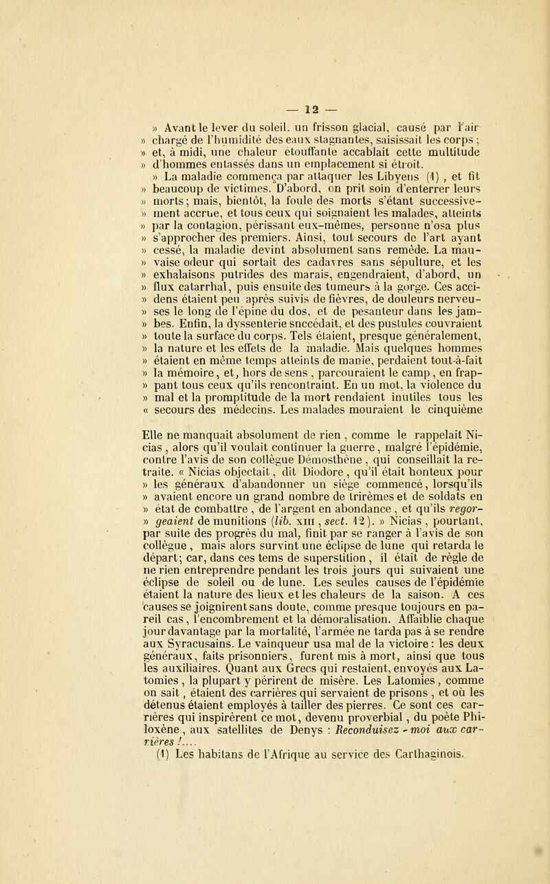 » Avant le lever du soleil, un frisson glacial, causé par l'air » chargé de l'humidité des eaux stagnantes, saisissait les corps ; » et, à midi, une chaleur étouffante accablait cette multitude » d'hommes entassés dans un emplacement si étroit. » La maladie commença par attaquer les Libyens (1) , et fit » beaucoup de victimes. D'abord, on prit soin d'enterrer leurs » morts; mais, bientôt, la foule des morts s'étant successive- » ment accrue, et tous ceux qui soignaient les malades, atteints » par la contagion, périssant eux-mêmes, personne n'osa plus » s'approcher des premiers. Ainsi, tout secours de l'art ayant » cessé, la maladie devint absolument sans remède. La mau- » vaise odeur qui sortait des cadavres sans sépulture, et les » exhalaisons putrides des marais, engendraient, d'ahord, un » flux catarrhal, puis ensuite des tumeurs à la gorge. Ces acci- » dens étaient peu après suivis de fièvres, de douleurs nerveu- » ses le long de l'épine du dos, et de pesanteur dans les jam- » bes. Enfin, la dyssenterie succédait, et des pustules couvraient » toute la surface du corps. Tels étaient, presque généralement, » la nature et les effets de la maladie. Mais quelques hommes » étaient en même temps atteints de manie, perdaient toiit-à-fait » la mémoire, et, hors de sens , parcouraient le camp , en frap- » pant tous ceux qu'ils renconlraint. En un mot, la violence du » mal et la promptitude de la mort rendaient inutiles tous les « secours des médecins. Les malades mouraient le cinquième Elle ne manquait absolument de rien , comme le rappelait Ni- cias , alors qu'il voulait continuer la guerre, malgré l'épidémie, contre l'avis de son collègue Démosthène , qui conseillait la re- traite. « Nicias objectait, dit Diodore , qu'il était honteux pour » les généraux d'abandonner un siège commencé, lorsqu'ils » avaient encore un grand nombre de trirèmes et de soldats en » état de combattre , de l'argent en abondance , et qu'ils regor- » geaient de munitions [lib. xiii, sect. 12). » Nicias , pourtant, par suite des progrès du mal, finit par se ranger à l'avis de son collègue , mais alors survint une éclipse de lune qui retarda le départ; car, dans ces tems de superstition , il était de règle de ne rien entreprendre pendant les trois jours qui suivaient une éclipse de soleil ou de lune. Les seules causes de l'épidémie étaient la nature des lieux et les chaleurs de la saison. A ces causes se joignirent sans doute, comme presque toujours en pa- reil cas, l'encombrement et la démoralisation. Affaiblie chaque jour davantage par la mortalité, l'armée ne tarda pas à se rendre aux Syracusains. Le vainqueur usa mal de la victoire : les deux généraux, faits prisonniers, furent mis à mort, ainsi que tous les auxiliaires. Quant aux Grecs qui restaient, envoyés aux La- tomies , la plupart y périrent de misère. Les Latomies, comme on sait, étaient des carrières qui servaient de prisons , et où les détenus étaient employés à tailler des pierres. Ce sont ces car- rières qui inspirèrent ce mot, devenu proverbial, du poète Phi- loxène , aux satellites de Denys : Reconduisez ^ moi aux car- rières !.... (1) Les habîlans de l'Afrique au service des Carthaginois.