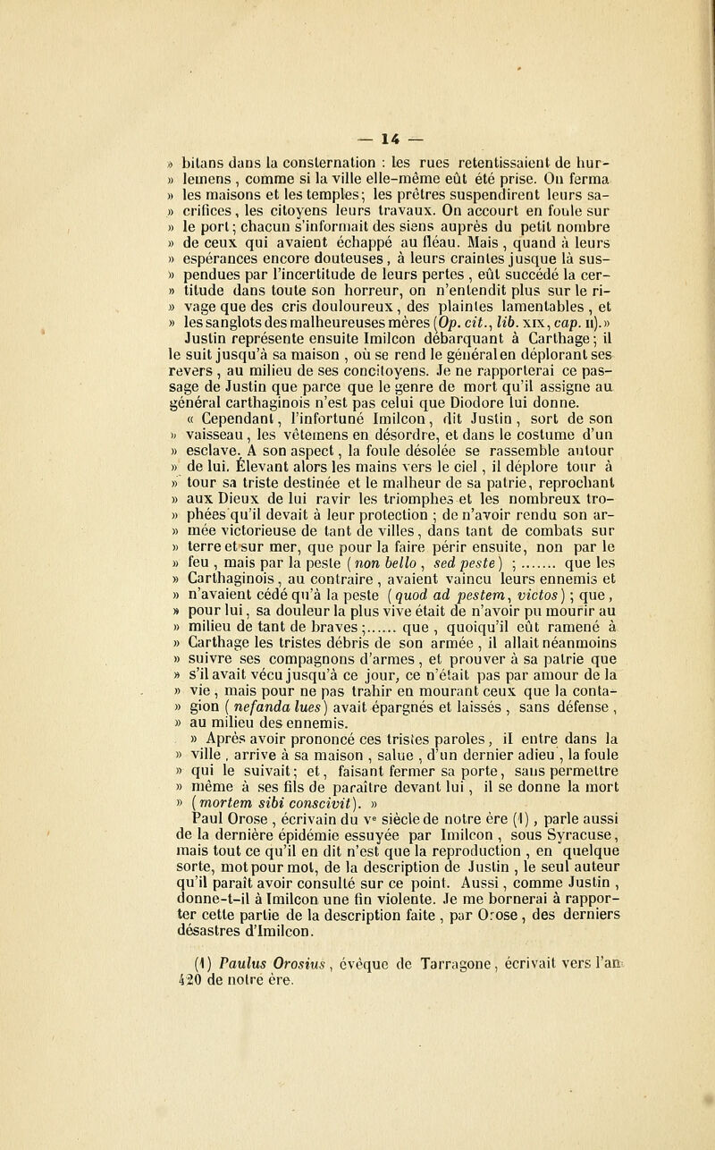 » bilans dans la consternation : les rues retentissaient de hur- » lemens , comme si la ville elle-même eût été prise. Ou ferma » les maisons et les temples; les prêtres suspendirent leurs sa- » orifices, les citoyens leurs travaux. On accourt en foule sur » le port; chacun s'informait des siens auprès du petit nombre » de ceux qui avaient échappé au fléau. Mais, quand à leurs » espérances encore douteuses, à leurs craintes jusque là sus- » pendues par l'incertitude de leurs pertes , eût succédé la cer- » titude dans toute son horreur, on n'entendit plus sur le ri- » vage que des cris douloureux, des plaintes lamentables , et » les sanglots des malheureuses mères [Op. cit.^ lib. xix, cap. ii).» Justin représente ensuite Imilcon débarquant à Carthage;il le suit jusqu'à sa maison , où se rend le général en déplorant ses revers , au milieu de ses concitoyens. Je ne rapporterai ce pas- sage de Justin que parce que le genre de mort qu'il assigne au général carthaginois n'est pas celui que Diodore lui donne. « Cependant, l'infortuné Imilcon, dit Justin, sort de son h vaisseau, les vêtemens en désordre, et dans le costume d'un » esclave. A son aspect, la foule désolée se rassemble autour » de lui. Élevant alors les mains vers le ciel, il déplore tour à » tour sa triste destinée et le malheur de sa patrie, reprochant » aux Dieux de lui ravir les triomphes et les nombreux tro- » phées qu'il devait à leur protection ; de n'avoir rendu son ar- » mée victorieuse de tant de villes, dans tant de combats sur » terre et sur mer, que pour la faire périr ensuite, non par le » feu , mais par la peste (noM 6e//o , sedpeste) ; que les » Carthaginois, au contraire , avaient vaincu leurs ennemis et » n'avaient cédé qu'à la peste ( quod ad pestem., victos) ; que, » pour lui, sa douleur la plus vive était de n'avoir pu mourir au » milieu de tant de braves ;...... que, quoiqu'il eût ramené à » Carthage les tristes débris de son armée , il allait néanmoins » suivre ses compagnons d'armes , et prouver à sa patrie que » s'il avait vécu jusqu'à ce jour, ce n'était pas par amour de la » vie , mais pour ne pas trahir en mourant ceux que la conta^ » gion ( nefanda lues) avait épargnés et laissés , sans défense , » au milieu des ennemis. » Après avoir prononcé ces tristes paroles, il entre dans la » ville , arrive à sa maison , salue , d'un dernier adieu , la foule » qui le suivait; et, faisant fermer sa porte, sans permettre » même à ses fils de paraître devant lui, il se donne la mort » {rnortem sibi conscivit). » Paul Orose , écrivain du v^ siècle de notre ère (1), parle aussi de la dernière épidémie essuyée par Imilcon , sous Syracuse, mais tout ce qu'il en dit n'est que la reproduction , en quelque sorte, mot pour mot, de la description de Justin , le seul auteur qu'il paraît avoir consulté sur ce point. Aussi, comme Justin , donne-t-il à Imilcon une fin violente. Je me bornerai à rappor- ter cette partie de la description faite , pur Orose , des derniers désastres d'Imilcon. (1) Paulus Orosius, évêque de Tarragone, écrivait vers l'an^ 420 de notre ère.