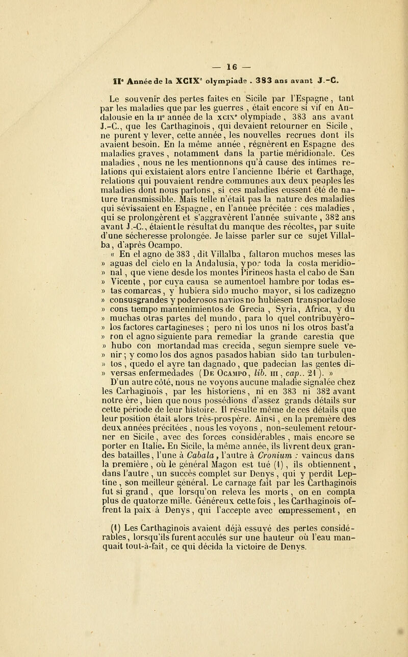 II* Année de la XGIX° olympiade . 383 ans avant J.-C. Le souvenir des pertes faites en Sicile par l'Espagne, tant par les maladies que par les guerres , était encore si vif en An- dalousie en la ir année de la xcix» olympiade , 383 ans avant J.-C, que les Carthaginois, qui devaient retourner en Sicile , ne purent y lever, cette année, les nouvelles recrues dont ils avaient besoin. En la même année , régnèrent en Espagne des maladies graves, notamment dans la partie méridionale. Ces maladies , nous ne les mentionnons qu'à cause des intimes re- lations qui existaient alors entre l'ancienne Ibérie et Garthage, relations qui pouvaient rendre communes aux deux peuples les maladies dont nous parlons, si ces maladies eussent été de na- ture transmissible. Mais telle n'était pas la nature des maladies qui sévissaient en Espagne, en l'année précitée : ces maladies , qui se prolongèrent et s'aggravèrent l'année suivante , 382 ans avant J.-C, étaient le résultat du manque des récoltes, par suite d'une sécheresse prolongée. Je laisse parler sur ce sujet Villal- ba, d'après Ocampo. « En el agno de 383 , dit Villalba , faltaron muchos meses las » aguas del cielo en la Andalusia, ypo.^ toda la costa meridio- » nal, que viene desde los montes Pirineos hasta el cabo de San » Vicente , por cuya causa se aumentoel hambre por todas es- » tascomarcas, y hubiera sido mucho mayor, si los cadizegno » consusgrandes y poderosos navios no hubiesen transportadose » cons tiempo mantenimienlos de Grecia , Syria, Africa, y du » rauchas olras partes del mundo, para lo quel contribuyéro- » los factures cartagineses ; pero ni los unos ni los otros bast'a » ron el agno siguiente para remediar la grande carestia que » hubo con mortandad mas crecida, segun siempre suele ve- » nir; y comolos dos agnos pasadoshabian sido tan turbulen- » tos , quedo el ayre tan dagnado, que padecian las gentes di- » versas enfermedades (De Ocampo, lib. m , cap.. 21 ). » D'un autre côté, nous ne voyons aucune maladie signalée chez les Carhaginois, par les historiens, ni en 383 ni 382 avant notre ère, bien que nous possédions d'assez grands détails sur cette période de leur histoire. Il résulte même de ces détails que leur position était alors très-prospère. Ainsi, en la première des deux années précitées , nous les voyons , non-seulement retour- ner en Sicile, avec des forces considérables , mais encore se porter en Italie. En Sicile, la même année, ils livrent deux gran- des batailles, l'une à Cahala, l'autre à Cronium : vaincus dans la première , où le général Magon est tué (1), ils obtiennent, dans l'autre , un succès complet sur Denys , qui y perdit Lep- tine , son meilleur général. Le carnage fait par les Carthaginois fut si grand , que lorsqu'on releva les morts , on en compta plus de quatorze mille. Généreux cette fois , les Carthaginois of- frent la paix à Denys, qui l'accepte avec Mipressement, en (1) Les Carthaginois avaient déjà essuyé des pertes considé- rables, lorsqu'ils furent acculés sur une hauteur où l'eau man- quait tout-à-fait, ce qui décida la victoire de Denys.