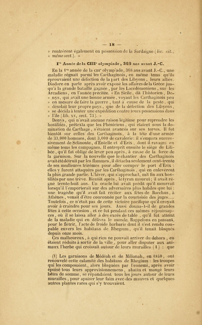 » reiitrôrenf égaleinetil eu possession de h\ Surdaigne [liv. cit., » mêmcsect.). » ï''*^ Année delà CIII° olympiade , 368 ans avant J.-C. En la \'^ année de la cur olynip'ade, 368 ans avant J.-C., une maladie régnait parmi les Carthaginois, en même tems qu'ils éprouvaient une défection de la part des Libyens , leurs alliés. Diodore en parle après avoir exposé les affaires delà Grèce jus- qu'à la grande bataille gagnée , par les Lacédémoniens , sur les Arcadiens, en l'année précitée. «En Sicile, dit l'historien, De- » nys, qui avait une bonne armée, voyant les Carthaginois peu )) en mesure de faire la guerre , tant à cause de la peste . qui « désolait leur propre pays , que de la défection des Libyens, » se décida à tenter une expédition contre leurs possessions dans » l'ile {lih. XV, sect. 73). « Denys, qui n'avait aucune raison légitime pour reprendre les hostilités, prétexta que les Phéniciens , qui étaient sous la do- mination de Carthage, s'étaient avancés sur ses terres. Il fut bientôt sur celles des Carthaginois, à la tète d'une at-mée de 33,000 hommes, dont 3,000 de cavalerie: il s'empara succes- sivement de Séhnonte, d'Entelle et d'Érix ,, tlont il ravagea en même tems les campagnes. 11 entreprit ensuite le siège de Lili- bée , qu'il fut obligé de lever peu après, à cause de la force de la garnison. Sur la nouvelle que le chantier des Carthaginois avaitétédétruitpar les flammes, il détacha seulement cent-trente de ses meilleures trirèmes pour aller occuper le port d'Érix : elles y furent attaquées par les Carthaginois , qui en enlevèrent la plus grande partie. L'hiver, qui s'approchait, mit fin aux hos- tilités par une trêve. Bientôt après , le tyran mourut; il avait ré- gné trente-huit ans. Un oracle lui avait prédit qu'il mourrait lorsqu'il l'emporterait sur des adversaires plus habiles que lui : une tragédie qu'il avait fait réciter aux fêles de Bacchus, à Athènes , venait d'être couronnée par la courtoisie des juges.... Toutefois , ce n'était pas de cette victoire pacifique qu'il croyait avoir à craindre pour ses jours. Aussi donna-t-il de grandes fêtes à celte occasion , et ce fut pendant ces mêmes réjouissap- ces , où il se laissa aller à des excès de table , qu'il fut atteint de la maladie qui en délivra le monde. Rappelons en passant, pour le flétrir, l'acte de froide barbarie dont il s'est rendu cou- pable envers les habilans de Rhegium, qu'il tenait bloqués depuis onze mois. Ces malheureux, à qui rien ne pouvait arriver du dehors , en étaient réduits à sortir de la ville , pour aller disputer aux ani- maux l'herbe qui croissait autour de leurs murailles ( 1 ) : que (1) Les garnisons de Médéah et de Milianah, en ISiO, ont renouvelé cette calamité des habitans de Rhegium : les troupes qui les composaient, alors bloquées par l'ennemi, après avoir épuisé tous leurs approvisionnemens , abattu et mangé leurs bêtes de somme, se répandaient tous les jours autour de leurs murailles , pour apaiser leur faim avec des mauves et quelques- autres plantes rares qui s'y trovivaient.