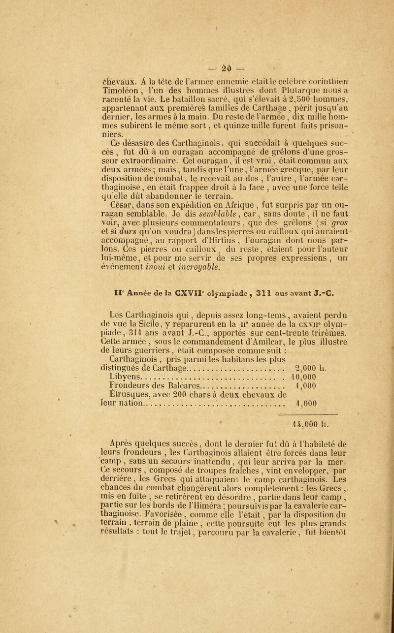 chevaux. A la tète derarniée ennemie etaille célèbre corinthien Timoléon , l'un des hommes illustres dont Plularque nous a raconté la vie. Le bataillon sacré, qui s'élevait à 2,500 hommes, appartenant aux premières familles de Carlhage , périt jusqu'au dernier, les armes à la main. Du reste de l'armée , dix mille hom- mes subirent le même sort, et quinze mille furent faits prison- niers. Ce désastre des Carthaginois, qui succédait à quelques suc- cès , fut dû à un ouragan accompagné de grêlons d'une gros- seur extraordinaire. Cet ouragan, il est vrai, était commun aux deux armées ; mais , tandis que Vune, l'armée grecque, par leur disposition de combat, le recevait au dos , l'autre , l'armée car-^ thaginoise, en éiait frappée droit à la face , avec une force telle quelle dût abandonner le terrain. César, dans son expédition en Afrique , fut surpris par un ou- ragan semblable. Je dis semblable , car , sans doute , il ne faut voir, avec plusieurs commentateurs, que des grêlons (si g7-os et si durs qu'on voudra) danslespierres ou cailloux qui auraient accompagné, au rapport d'Hirtius , l'ouragan dont nous par- lons. Ces pierres ou cailloux , du reste, étaient pour l'auteur lui-même, et pour me servir de ses propres expressions, un événement inoui et incroyable. 11° Année de la GXVII° olympiade ,311 aus avant J.-G. Les Carthaginois qui, depuis assez long-tems, avaient perdu de vue la Sicile, y reparurent en la n année de la cxvir olym- piade, 311 ans avant J.-C, apportés sur cent-trente trirèmes. Cette armée , sous le commandement d'Amilcar, le plus illustre de leurs guerriers , était composée comme suit : Carthaginois , pris parmi les habitans les plus distingués de Carthage 2,000 h. Libyens 10,000 Frondeurs des Baléares 1,000 Étrusques, avec 200 chars à deux chevaux de leur nation 1,000 14,000 h. Après quelques succès, dont le dernier fui dû à l'habileté de leurs frondeurs , les Carthaginois allaient être forcés dans leur camp , sans un secours inattendu , qui leur arriva par la mer. Ce secours , composé de troupes fraîches , vint envelopper, par derrière, les Grecs qui attaquaiens le camp carthaginois. Les chances du combat changèrent alors complètement : les Grecs , mis en fuite , se retirèrent eu désordre , partie dans leur camp , partie sur les bords de l'Himéra ; poursuivis par la cavalerie car- thaginoise. Favorisée , comme elle l'était, par la disposition du terrain , terrain de plaine , cette poursuite eut les plus grands résultats : tout le trajet, parcouru par la cavalerie , fut bientôt