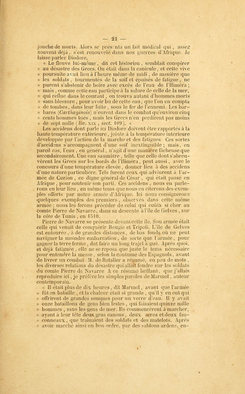 jonché de morts. Alors se prés'nta un fait médical qui, asse2 souvent déjà, s'est renouvelé dans nos guerres d'Afrique. Je laisse parler Diodore. « Le fleuve lui-même , dit cet historien , semblait conspirer » au désastre des Grecs. On était dans la canicule, et cette vive » poursuite avait lieu à l'heure même de midi , de manière que » les soldats , tourmentés de la soif et épuisés de fatigue, ne » purent s'abstenir de boire avec excès de l'eau de l'Himéra ; » mais , comme cette eau participe à la salure de celle de la mer, » qui reflue dans le courant, on trouva autant d'hommes morls » sans blessure , pour avoir bu dé celte eau, que l'on en compta » de tombés, dans leur faite, sous le fer de l'ennemi. Les bar- » bares [Carthaginois) n'eurent dans le combat qu'environ cinq » cents hommes tués , mais les Grecs n'en perdirent pas moins » de sept mille ( liv. xix , sect. 109). » Les accidens dont parle ici Diodore doivent être rapportés à la haute température extérieure, jointe à la température intérieure développée par l'action de la marche et des fatigues Ces sortes d'accidens s'accompagnent d'une soif inextinguible; mais, en pareil cas, l'eau , en général, n'agit d'une manière fâcheuse que secondairement Une eau saumàlre, telle que celle dont s'abreu- vèrent les Grecs sur les bords de l'Himéra , peut aussi, avec le concours d'une température élevée, donner lieu à des accidens d'une nature particulière. Tels furent ceux qui advinrenl à l'ar- mée de Curion , ce digne général de César , qui était passé en Afrique , pour soutenir son parti. Ces accidens , nous en parle- rons en leur lieu , en même tems que nous en citerons des exem- ples offerts par notre armée d'Afrique. Ici nous consignerons quelques exemples des premiers, observes dans cette même armée ; nous les ferons précéder de celui qui coûta si cher au comte Pierre de Navarre, dans sa descente à l'île de Gelves , siir la côle de Tunis , en 1510. Pierre de Navarre se présente devantcelte île. Son armée était celle qui venait de conquérir Bougie et Tripoli. L'île de Gelves est entourée , à de grandes distances, de bas fonds où ne peut naviguer la moindre embarcation , de sorte que l'armée, pour gagner la terre ferme , dut faire un long trajet à gué. Après quoi, et déjà fatiguée, elle ne se reposa que juste le leras nécessaire pour entendre la messe , selon la coutume des Espagnols, avant de livrer un combat. M. deRotalier a résumé, en peu de mots , les diverses relations du désastre qui allait fondre sur les soldats du comte Pierre de Navarre A ce résumé brillant, que j'allais reproduire ici, je préfère les simples paroles deMarraol, auteur contemporain. « Il était plus de dix heures, dit Marmol, avant que l'armée )j fût en bataille , et la chaleur était si grande , qu'il y en eut qui » offrirent de grandes sommes pour un verre d'eau. Il y avait » onze bataillons de gens bien lestes, qui faisaient quinze raille » hommes , sans les gens de mer. Ils commencèrent à marcher, » ayant à leur tète deux gros canons, deux acres etdeux fau- » conneaux , que traînaient des soldats et des matelots. Après )> avoir marche ainsi en bon ordre, par des tablons ardens, en-