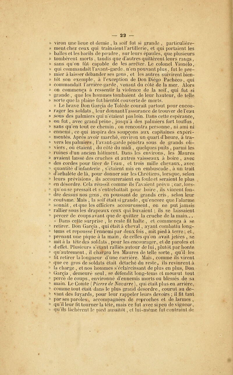 » virou une lieue et demie , la soif fut si granJe , parliculière- « menlchez ceux qui traînaient l'artillerie, et qui portaient les » balles et les barils dépendre, sur leurs épaules, que plusieurs » tombèrent morts , tandis que d'autres quittèrent leurs rangs, » sans qu'on fût capable de les arrêter. Le colonel Vionélo, » qui commandait l'avant-garde, n'en pouvant plus , fut le pre- » mier à laisser débander ses gens, et les autres suivirentbien- » lot son exemple, à l'exception de Don Diego Pachéco, qui » commandait l'arrière-garde, venant du côté de la mer. Alors » on commença à ressentir la violence de la soif, qui fut si 1) grande , que les hommes tombaient de leur hauteur, de telle » sorte que la plaine futbientôt couvertede morts. » Le brave Don Garcia de Tolède courait partout pour encou- » rager les soldats, leur donnantl'assurance de trouver de l'eau » sous des palmiers qui n'étaient pas loin. Dans cette espérance, » on fut, avec grand peine, jusqu'à des palmiers fort toufïus , » sans qu'en tout ce chemin , on rencontra personne, ni ami ni » ennemi, ce qui inspira des soupçons aux capitaines expéri- )) mentes. Après avoir marché, environ un quart d'heure, à tra- ') vers les palmiers, l'avant-garde pénétra sous de grands oli- » viers, où étaient, du côté du midi, quelques puits , parmi les » ruines d'un ancien bâtiment. Dans les environs, les Maures » avaient laissé des cruches et autres vaisseaux à boire , avec » des cordes pour tirer de l'eau , et trois mille chevaux, avec » quantité d'infanterie , s'étaient mis en embuscade , à un trait » d'arbalète de là, pour donner sur les Chrétiens, lorsque, selon » leurs prévisions , ils accoureraient en foule et seraient le plus » en désordre. Cela réussit comme ils l'avaient prévu ; car, lors- » qu'on se pressait et s'entrebaltait pour boire , ils vinrent fon- « dre dessus nos gens, en poussant de grands cris, selon leur « coutume. Mais , la soif était si grande , qu'encore que l'alarme » sonnât, et que les officiers accourussent, on ne put jamais » rallier sous les drapeaux ceux qui buvaient-, ils se laissaient  percer de coups avant que de quitter la cruche de la main... » Dans cette surprise , le reste fit halte , et commença à se » retirer. Don Garcia , qui était à cheval, ayant combattu long- >' lems et repoussé'l'ennemi par deux fois , mit pied à terre ; et, » prenant une pique à la main , de celles qu'on avait jetées , se '» mit à la tète des soldats , pour les encourager, et de paroles et » d effet. Plusieurs s'étant ralliés autour de lui, plutôt par honte » qu'autrement, il chargea les Maures de telle sorte , qu'il les '> lit retirer la longueur d'une carrière. Mais, comme ils virent » que ce gros de soldats était détaché du reste, ils revinrent à >' la charge , et nos hommes s'éclaircissant de plus en plus. Don '> Garcia , demeuré seul, se défendit long-tems et mouiut tout » percé de coups, environné d'ennemis morts ou blessés de sa » main. Le Comte [Pierre de Navarre) ^ qui était plus en arrière, » comme tout était dans le plus grand désordre, courut au de- » vant des fuyards, pour leur rappeler leurs devoirs ; il fit tant » par ses paroles , accompagnées de reproches et de larmes , ''> qu'il leur fit tourner la tête, mais ce fut avec si peu de vigueur, ' qu'ils lâchèrent le pied aussitôt, et lui-:mème fut contraint de
