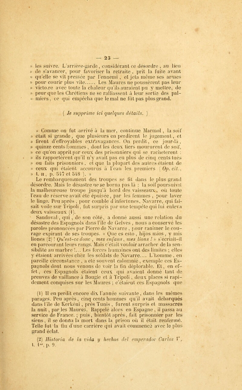 les suivre. L'arrière-garde, considérant ce désordre , au lieu de s'avancer, pour favoriser la retraite , prit la fuile avant qu'elle se vît pressée par l'ennemi , et jeta même ses armes pour courir plus vite Les Maures ne poussèrent pas leur victo.re avec toute la chaleur qu'ils auraient pu y mettre, de peur que les Chrétiens ne se ralliassent à leur sortie des pal- miers, ce qui empêcha que le mal ne fût pas plus grand. ( Je supprime ici quelques détails. » Comme on fut arrivé à la mer, continue Marmol , la soif » était si grande, que plusieurs en perdirent le jugement, et » firent d'effroyables extr'avagances. On perdit, ce jour-là, » quinze cents hommes , dont les deux tiers moururent de soif, » ce qu'on apprit par ceux des prisonniers qui se rachetèrent ; » ils rapportèrent qu'il n'y avait pas eu plus de cinq cents tués » ou faits prisonniers, et que la plupart des autres étaient de » ceux qui étaient accourus à l'eau les premiers ( Op. cit.. » t. II, p. 5il et 548 ). « Le rerabarqueniraent des troupes se fit dans le plus grand désordre. Mais le désastre ne se borna pas là : la soif poursuivit la malheureuse troupe jusqu'à bord des vaisseaux, où toute l'eau de réserve avait été épuisée, par les femmes , pour laver le linge. Peu après , pour comble d infortunes, Navarre, qui fai- sait voile sur Tripoli, fut surpris par une tempête qui lui enleva deux vaisseaux (1). Sandoval, qui, de son coté, a donné aussi une relation du désastre des Espagnols dans l'ile de Gelves , nous a conservé les paroles prononcées par Pierre de Navarre , pour ranimer le cou- rage expirant de ses troupes. « Que es eslo, hijos mios, y mis liones (2) ! Qu'est-ce donc , mes enfans. mes liotis I » s'écriail-il en parcourant leurs rangs. Mais c'était vouloir arracher de la sen- sibilité au marbre !... Les forces humaines ont des limites ; elles y étaient arrivées chez les soldats de Navarre.... L'homme , en pareille circonstance , a été souvent calomnié , exemple ces Es- pagnols dont nous venons de voir la fin déplorable. Et, en ef- fet, ces Espagnols étaient ceux qui avaient donné tant de preuves de vaillance à Bougie et à Tripoli, deux places si rapi- dement conquises sur les Maures ; c'étaieut ces Espagnols que (1) II en perdit encore dix Tannée suivante, dans les mêmes parages. Peu après, cinq cents hommes qu'il avait débarqués dans lile de Kerkéui , près Tunis , furent surpris et massacres la nuit, par,les Maures. Rappelé alors en Espagne , il passa au service de France. ; puis, bientôt après, fait prisonnier par les siens, il se donna la mort dans la prison où il était renfermé. Telle fut la fin d'une carrière qui avait commencé avec le plus- grand éclat. (2) Historia de la vida y hechos del emperador Carlos V^ t. '1, p. 9.