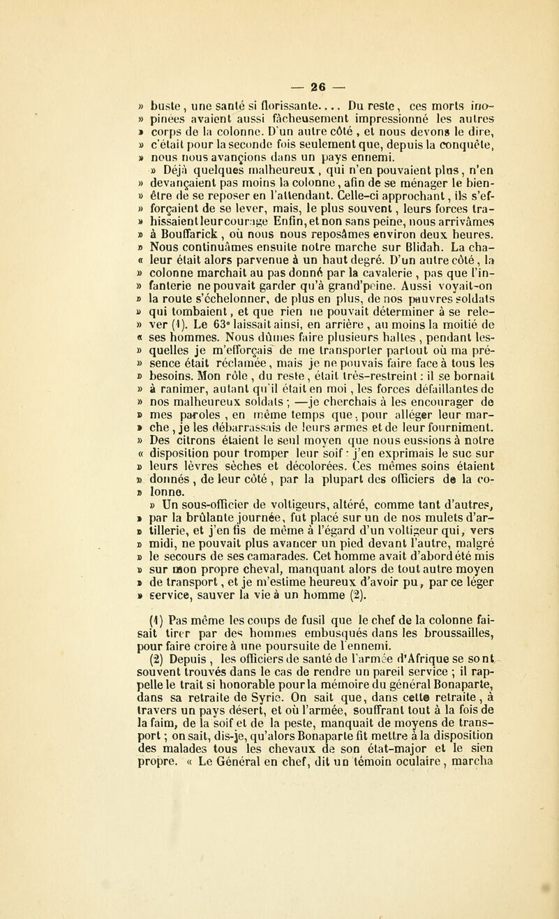 » buste , une sanlé si florissante.... Du reste, ces morts îno- » pinées avaient aussi fâcheusement impressionné les autres » corps de la colonne. D'un autre côté , et nous devons le dire, » c'était pour la seconde fois seulement que, depuis la conquête, » nous nous avancions dans un pays ennemi. » Déjà quelques malheureux, qui n'en pouvaient plus, n'en » devançaient pas moins la colonne, afin de se ménager le bien- » être de se reposer en l'attendant. Celle-ci approchant, ils s'ef- » forçaient de se lever, mais, le plus souvent, leurs forces Ira- » hissaient leur cour.)sî;e Enfin, et non sans peine, nous arrivâmes » à BoufTarlck , où nous nous reposâmes environ deux heures. » Nous continuâmes ensuite notre marche sur Blidah. La cha- « leur était alors parvenue à un haut degré. D'un autre côté, la » colonne marchait au pas donntS par la cavalerie , pas que l'in- » fanlerie ne pouvait garder qu'à grand'peine. Aussi voyait-on » la route s'échelonner, de plus en plus, de nos pauvres soldats » qui tombaient, et que rien ne pouvait déterminer à se rele- » ver (1). Le 63° laissait ainsi, en arrière , au moins la moitié de « ses hommes. Nous dûmes faire plusieurs halles , pendant les- » quelles je m'efforçais de me transporter partout où ma pré- » sence était réclamée, mais je ne pouvais faire face à tous les » besoins. Mon rôle , du reste, était Irès-restreinl : il se bornait » à ranimer, autant qu'il était en moi, les forces défaillantes de » nos malheureux soldats ; —je cherchais à les encourager do » mes paroles , en même temps que., pour alléger leur raar- » che, je les débarrassais de leurs armes et de leur fourniment. » Des citrons étaient le seul moyen que nous eussions à notre « disposition pour tromper leur soif: j'en exprimais le suc sur » leurs lèvres sèches et décolorées. Ces mêmes soins étaient » donnés , de leur côté , par la plupart des officiers de la co- » lonne. » Un sous-offîcier de voltigeurs, altéré, comme tant d'autres, > par la brûlante journée, fut placé sur un de nos mulets d'ar- D tillerie, et j'en fis de même à l'égard d'un voltigeur qui, vers » midi, ne pouvait plus avancer un pied devant l'autre, malgré » le secours de ses camarades. Cet homme avait d'abord été mis » sur Mon propre cheval, manquant alors de tout autre moyen » de transport, et je m'estime heureux d'avoir pu, parce léger » service, sauver la vie à un homme (2). (\) Pas même les coups de fusil que le chef de la colonne fai- sait lirtr par des hommes embusqués dans les broussailles, pour faire croire à une poursuite de l'ennemi. (2) Depuis , les officiers de santé de l'armée d'Afrique se sont- souvent trouvés dans le cas de rendre un pareil service ; il rap- pelle le trait si honorable pour la mémoire du général Bonaparte, dans sa retraite de Syrie. On sait que, dans cette retraite, à travers un pays désert, et où l'armée, souffrant tout à la fois de la faim, de la soif et de la peste, manquait de moyens de trans- port ; on sait, dis-je, qu'alors Bonaparte fit mettre à la disposition des malades tous les chevaux de son état-major et le sien propre. « Le Général en chef, dit un témoin oculaire, marcha