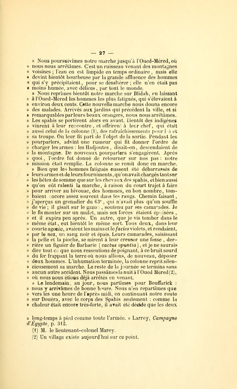 » Nous poursuivîmes noire marche jusqu'à l'Oued-Méred, où » nous nous arrêtâmes. C'est un ruisseau venant des montagnes » voisines ; l'eau en est limpide en temps ordinaire , mais elle » devint bientôt bourbeuse par la grande afïluence des hommes « qui s'y précipitaient, pour se désaltérer ; elle n'en était pas « moins humée, avec délices, par tout le monde. » Nous reprîmes bientôt notre marche sur Blidah, en laissant » à rOued-Méred les hommes les plus fatigués, qui s'élevaient à » environ deux cents. Cette nouvelle marche nous douna encore » des malades. Arrivés aux jardins qui précèdent la ville, et si » remarquables parleurs beaux orangers, nous nous arrêtâmes. » Les spahis se portèrent alors en avant. Bientôt des indigènes » vinrent à leur rencontre, et offrirent à leur chef, qui était » aussi celui de la colonne (1), des rafraîcliissemeats pour 1 ;i et » sa troupe. On leur fit part de l'objet delà sortie. Pendant les » pourparlers, advint une rumeur qui fit donner l'ordre de » charger les armes : les Hadjoutes , disait-on, descendaient de » la montagne. De nouveaux pourparlers s'engagèrent. Après » quoi, l'ordre fut donné de retourner sur nos pas : notre » mission était remplie. La colonne se remit donc en marche. » Bien que les hommes fatigués eussent été débarrassés de » leurs armes et de leurs fourniments, qu'on avait chargés tantsiir » les bêtes de somme que sur les chevaux dos spahis, etbien aussi » qu'on eût ralenti la marche, à raison du court trajet à faire » pour arriver au bivouac, des hommes, en bon nombre, tom- » baient ncore assez souvent daris les rangs. Chemin faisant, » j'aperçus un grenadier du 63*, qui n'avait plus qu'un souffle » de vie ; il gisait sur le gazo :, soutenu par ses camarades. Je 1) le fis monter sur un mulet, mais ses forces étaient épi isées , » et il expira peu après. Un autre, que je vis tomber dans le » même état, eut bientôt le même sort. Tous deux, dans leur » courteagonie, avaient lesmainsetle/'acîe*violets,et rendaient, » par le nez, un sang noir et épais. Leurs camarades, saisissant » la pelle et la pioche, se mirent à leur creuser une fosse , der- » rière un figuier de Barbarie ( cactus opuntia), et je ne saurais » dire tout c-j que nous ressentions de poignant, à ce bruit sourd » du fer frappant la terre où nous allions, de nouveau, déposer » deux hommes. L'inhumation terminée, la colonne reprit silen- » cieuseraent sa marche. Le reste de la journée se termina sans » aucun autre accident. Nous passâmes la nuit à l'Oued Méred(2), » où nous BOUS étions déjà arrêtés en venant. » Le lendemain, au jour, nous partîmes pour BoufTarick : » nous y arrirâmes de bonne h^ure. Nous n'en repartîmes que » vers les une heure de l'après midi, en continuant notre route » sur Douera, avec le corps des Spahis seulement : comme la » chaleur était encore trés-forte, il avait été décide que les deux » long-temps à pied comme toute l'armée. » Larrey, Campagne d'Egypte, p. 312. (1) M. le lieutenant-colonel Marey. (2) Un village existe aujourd'hui sur ce point.