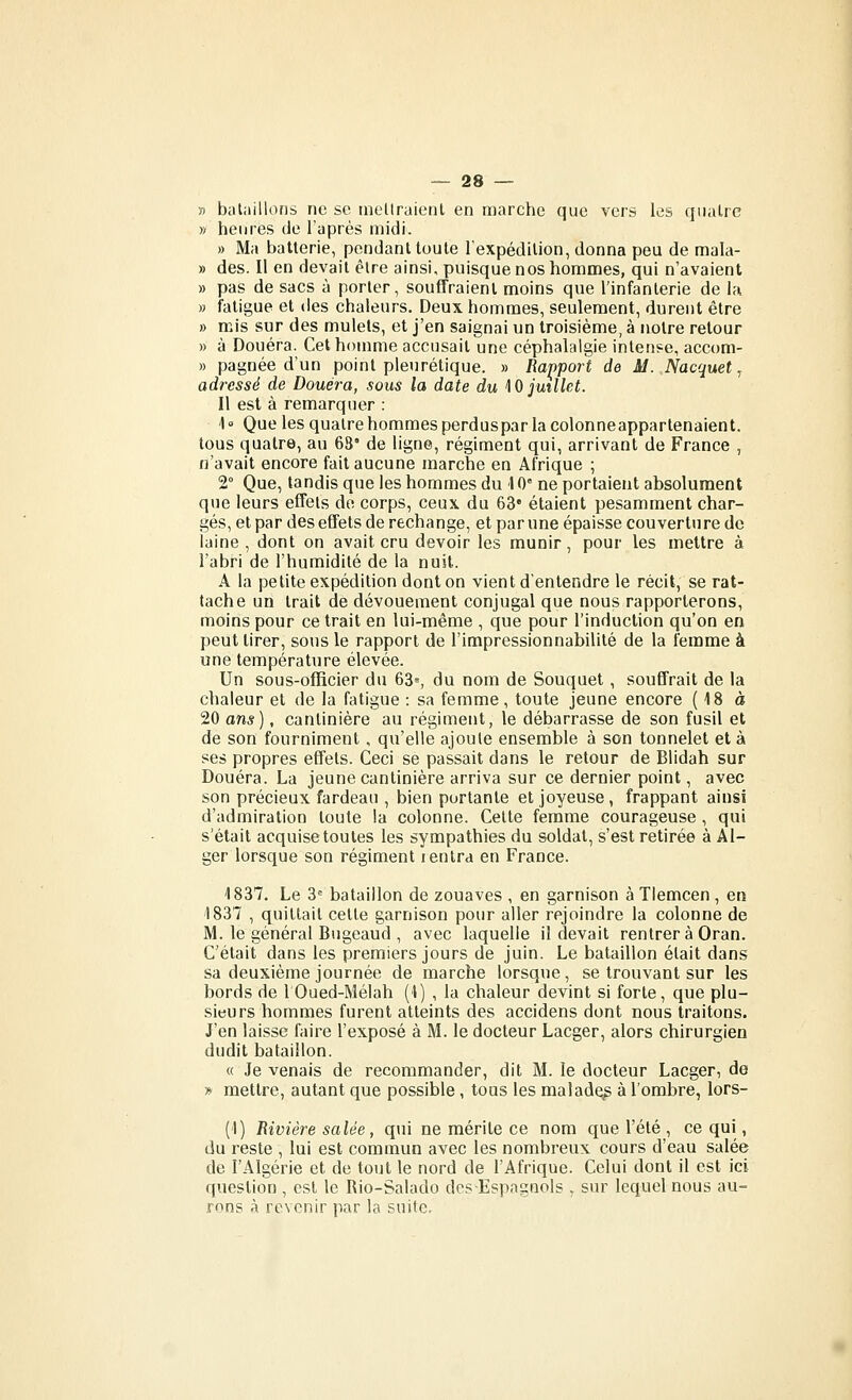 n bataillons ne se tnellraienl en marche que vers les quatre » heures de l'aprés midi. » Ma batterie, pendant toute l'expédition, donna peu de mala- » des. Il en devait être ainsi, puisque nos hommes, qui n'avaient » pas de sacs à porter, souffraient moins que l'infanterie de la » fatigue et des chaleurs. Deux hommes, seulement, durent être » mis sur des mulets, et j'en saignai un troisième, à notre retour » à Douera. Cet homme accusait une céphalalgie intense, accom- » pagnée d'un point pleurétique. » Rapport de M..Nacquetj adressé de Douera, sous la date du \0 juillet. Il est à remarquer : l Que les quatre hommes perduspar la colonneappartenaient. tous quatre, au 63' de ligne, régiment qui, arrivant de France , n'avait encore fait aucune marche en Afrique ; 2° Que, tandis que les hommes du 10° ne portaient absolument que leurs effets do corps, ceux du 63* étaient pesamment char- gés, et par des effets de rechange, et par une épaisse couverture de laine , dont on avait cru devoir les munir, pour les mettre à l'abri de l'humidité de la nuit. A la petite expédition dont on vient d'entendre le récit, se rat- tache un trait de dévouement conjugal que nous rapporterons, moins pour ce trait en lui-même , que pour l'induction qu'on en peut tirer, sous le rapport de l'impressionnabilité de la femme à une température élevée. Un sous-officier du 63=, du nom de Souquet , souffrait de la chaleur et de la fatigue : sa femme, toute jeune encore ( 18 à 20 ans). cantinière au régiment, le débarrasse de son fusil et de son fourniment, qu'elle ajoute ensemble à son tonnelet et à ses propres effets. Ceci se passait dans le retour de Blidah sur Douera. La jeune cantinière arriva sur ce dernier point, avec son précieux fardeau , bien portante et joyeuse, frappant ainsi d'admiration toute la colonne. Cette femme courageuse, qui s'était acquise toutes les sympathies du soldat, s'est retirée à Al- ger lorsque son régiment ientra en France. 1837, Le 3= bataillon de zouaves , en garnison à TIemcen , en 1837 , quittait cette garnison pour aller rejoindre la colonne de M. le général Bugeaud , avec laquelle il devait rentrer à Cran. C'était dans les premiers jours de juin. Le bataillon était dans sa deuxième journée de marche lorsque , se trouvant sur les bords de 1 Oued-Mélah (1) , la chaleur devint si forte, que plu- sieurs hommes furent atteints des accidens dont nous traitons. J'en laisse faire l'exposé à M. le docteur Lacger, alors chirurgien dudit bataillon. « Je venais de recommander, dit M. le docteur Lacger, de » mettre, autant que possible, tous les maladq^ à l'ombre, lors- (1) Rivière salée, qui ne mérite ce nom que l'été , ce qui, du reste , lui est commun avec les nombreux cours d'eau salée de l'Algérie et de tout le nord de l'Afrique. Celui dont il est ici question , est le Rio-Salado des Espagnols , sur lequel nous au- rons à revenir par la suite.