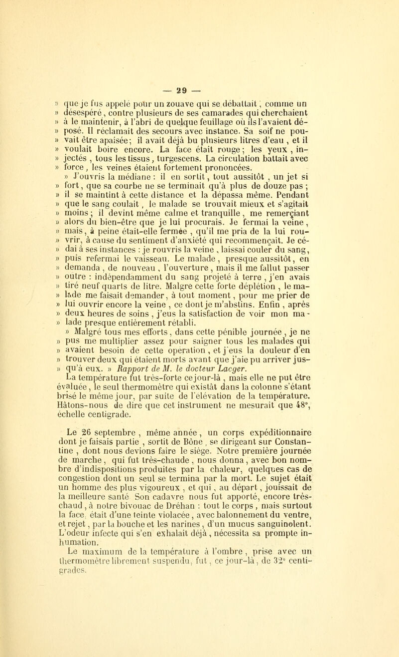 n que je fus appelé pour un zouave qui se déballait, comme un » désespéré, contre plusieurs de ses camarades qui cherchaient » à le maintenir, à l'abri de quelque feuillage où ils l'avaient dé- » posé. Il réclamait des secours avec instance. Sa soif ne pou- » vait être apaisée; il avait déjà bu plusieurs litres d'eau , et il » voulait boire encore. La face était rouge ; les yeux , in- » jectés , tous les tissus, lurgescens. La circulation battait avec » force , les veines étaient fortement prononcées. » J'ouvris la médiane : il en sortit, tout aussitôt , un jet si » fort, que sa courbe ne se terminait qu'à plus de douze pas ; » il se maintint à cette distance et la dépassa même. Pendant » que le sang coulait , le malade se trouvait mieux et s'agitait » moins; il devint même calme et tranquille, me remerciant » alors du bien-être que je lui procurais. Je fermai la veine, » mais, à peine était-elle fermée , qu'il me pria de la lui rou- » vrir, à cause du sentiment d'anxiété qui recommençait. Je cé- » dai à ses instances : je rouvris la veine , laissai couler du sang, » puis refermai le vaisseau. Le malade , presque aussitôt, en » demanda , de nouveau , l'ouverture, mais il me fallut passer » outre : indépendamment du sang projeté à terre , j'en avais » tiré neuf quarts de litre. Maigre cette forte déplétion , lema- » lade me faisait demander, à tout moment, pour me prier de » lui ouvrir encore la veine , ce dont je m'abstins. Enfin , après » deux heures de soins , j'eus la satisfaction de voir mon ma- » lade presque entièrement rétabli. » Malgré tous mes efforts, dans cette pénible journée , je ne » pus me multiplier assez pour saigner tous les malades qui » avaient besoin de cette opération, et jeus la douleur d'en » trouver deux qui étaient morts avant que j'aie pu arriver jus- » qu'à eux. » Rapport de M. le docteur Lacger. La température fut très-forte cejour-là , mais elle ne put être évaluée, le seul thermomètre qui existât dans la colonne s'étant brisé le même jour, par suite de l'élévation de la température. Hâtons-nous de dire que cet instrument ne mesurait que 48°, échelle centigrade. Le 26 septembre , même année, un corps expéditionnaire dont je faisais partie , sortit de Bône , se dirigeant sur Constan- line , dont nous devions faire le siège. Notre première journée de marche, qui fut très-chaude , nous donna, avec bon nom- bre d'indispositions produites par la chaleur, quelques cas de congestion dont un seul se termina par la mort. Le sujet était un homme des plus vigoureux , et qui, au départ, jouissait de la meilleure santé Son cadavre nous fut apporté, encore très- chaud , à notre bivouac de Dréhan : tout le corps , mais surtout la face, était d'une teinte violacée, avecbalonnementdu ventre, et rejet, par la bouche et les narines, d'un mucus sanguinolent. L'odeur infecte qui s'en exhalait déjà, nécessita sa prompte in- humation. Le maximum de la température à l'ombre , prise avec un thermomètre librement suspendu, fut, ce jour-là, de 32° centi- grades.