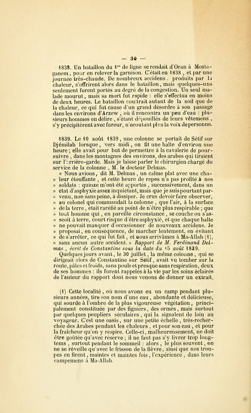 1838. Un bataillon du 1 de ligne se rendait d'Oran à Mosta- ganem, pour en relever la garnison. C'était en 1838 , et parane journée très-chaude. De nombreux accidens . produits par 1:» chaleur, s'offrirent alors dans le bataillon, mais quelques-uns seulement furent portés au degré de la congestion. Un seul ma- lade mourut, mais sa mort fut rapide : elle s'effectua en moins de deux heures. Le bataillon souilrait autant de la soif que de la chaleur, ce qui fut cause d'un grand désordre à son passage dans les environs d'Arzew , où il rencontra un peu d'eau : plu- sieurs hommes en délire , s'élant d^^pouillés de leurs vêtemens , s'y précipitèrent avec fureur, n'écoutant plus la voix de personne. 1839. Le 10 août 1839 , une colonne se portait de Sétif sur Djémilah lorsque, vers midi, on fit une halte d'environ une heure ; elle avait pour but de permettre à la cavalerie de pour- suivre , dans les montagnes des environs, des arabes qui tiraient sur l'arrière-garde. Mais je laisse parler le chirurgien chargé du service de la colonne , M. le docteur Delmas. « Nous avions, dit M. Delmas , un calme plat avec une cha- » leur étouffante , et cette heure de repes n'a pas profité à nos » soldats : quinze m'ont été apportés , successivement, dans un » état d'asphyxie assez inquiétant, mais que je suis pourtant par- » venu, non sans peine, à dissiper. Je crus devoir faire observer, » au colonel qui commandait la colonne , que l'air, à la surface » de la terre, était raréfié au point de n'être plus respirable ; que » tout homme qui, en pareille circonstance , se couche ou s'as- » seoit à terre, court risque d'être asphyxié, et que chaque halte » ne pouvait masquer d'occasionner de nouveaux accidens. Je » proposai, en conséquence, de marcher lentement, en évitant » de s'arrêter, ce qui fut fait, et nous arrivâmes à Ma-AUah (1), » sans ancun autre accident. » Rapport de M. Ferdinand Del- mas , écrit de Constantine sous la date du iS août 1839. Quelques jours avant, le 30 juillet, la même colonne , qui se dirigeait alors de Constantine sur Sétif, avait vu tomber sur la route, pâles et froids, sans pouls et presque sans respiration, deux de ses hommes : ils furent rappelés à la vie par les soins éclairés de l'auteur du rapport dont nous venons de donner un extrait. (1) Cette localité , où nous avons eu un camp pendant plu- sieurs années, tire son nom d'une eau, abondante et délicieuse, qui sourde à l'ombre de la plus vigoureuse végétation, princi- palement constituée par des figuiers, des ormes, mais surtout par quelques peupliers séculaires , qui la signalent de loin au voyageur. C'est une oasis, sur une petite échelle, très-recher- chée des Arabes pendant les chaleurs, et pour son eau , et pour la fraîcheur qu'on y respire. Celle-ci, malheureusement, ne doit être goûtée qu'avec réserve ; il ne faut pas s'y livrer trop loug- tems , surtout pendant le sommeil : alors , le plus souvent, on ne se réveille qu'avec le frisson de la fièvre, ainsi que nos trou- pes en firent, maintes et maintes fois, l'expérience , dans leurs campemens à Ma-Allah.