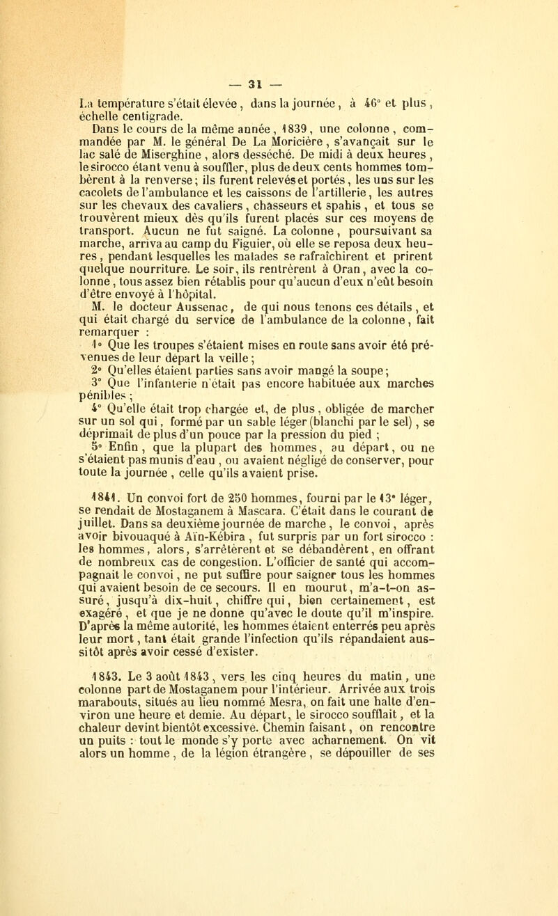 La température s'était élevée, dans la journée , à 46° et plus , échelle centigrade. Dans le cours de la naême année, 1839, une colonne , com- mandée par M. le général De La Moricière, s'avançait sur le lac salé de Miserghine , alors desséché. De raidi à deux heures , le sirocco étant venu à souffler, plus de deux cents hommes tom- bèrent à la renverse ; ils furent relevéset portés, les uns sur les cacolets de l'ambulance et les caissons de l'artillerie, les autres sur les chevaux des cavaliers , chasseurs et spahis , et tous se trouvèrent mieux dès qu'ils furent placés sur ces moyens de transport. Aucun ne fut saigné. La colonne, poursuivant sa marche, arriva au camp du Figuier, où elle se reposa deux heu- res , pendant lesquelles les malades se rafraîchirent et prirent quelque nourriture. Le soir, ils rentrèrent à Oran, avec la co- lonne , tous assez bien rétablis pour qu'aucun d'eux n'eût besoin d'être envoyé à l'hôpital. M. le docteur Aussenac, de qui nous tenons ces détails , et qui était chargé du service de l'ambulance de la colonne, fait remarquer : 1° Que les troupes s'étaient mises en route sans avoir été pré- venues de leur départ la veille ; 2° Qu'elles étaient parties sans avoir mangé la soupe; 3° Que l'infanterie n'était pas encore habituée aux marches pénibles ; 4° Qu'elle était trop chargée et, de plus, obligée de marcher sur un sol qui, formé par un sable léger (blanchi par le sel), se déprimait de plus d'un pouce par la pression du pied ; 5 Enfin, que la plupart des hommes, au départ, ou ne s'étaient pas munis d'eau , ou avaient négligé de conserver, pour toute la journée , celle qu'ils avaient prise. i841. Un convoi fort de 250 hommes, fourni par le <3* léger, se rendait de Mostaganem à Mascara. C'était dans le courant de juillet. Dans sa deuxième journée de marche, le convoi, après avoir bivouaqué à Aïn-Kébira , fut surpris par un fort sirocco : les hommes, alors, s'arrêtèrent et se débandèrent, en offrant de nombreux cas de congestion. L'officier de santé qui accom- pagnait le convoi, ne put suffire pour saigner tous les hommes qui avaient besoin de ce secours. Il en mourut, m'a-t-on as- suré , jusqu'à dix-huit, chiffre qui, bien certainement, est exagéré , et que je ne donne qu'avec le doute qu'il m'inspire. D'aprèe la même autorité, les hommes étaient enterrés peu après leur mort, tant était grande l'infection qu'ils répandaient aus- sitôt après avoir cessé d'exister. 1843. Le 3 août 1843, vers les cinq heures du matin , une colonne part de Mostaganem pour l'intérieur. Arrivée aux trois marabouts, situés au lieu nommé Mesra, on fait une halte d'en- viron une heure et demie. Au départ, le sirocco soufflait, et la chaleur devint bientôt excessive. Chemin faisant, on rencontre un puits : tout le monde s'y porte avec acharnement. On vit alors un homme, de la légion étrangère, se dépouiller de ses