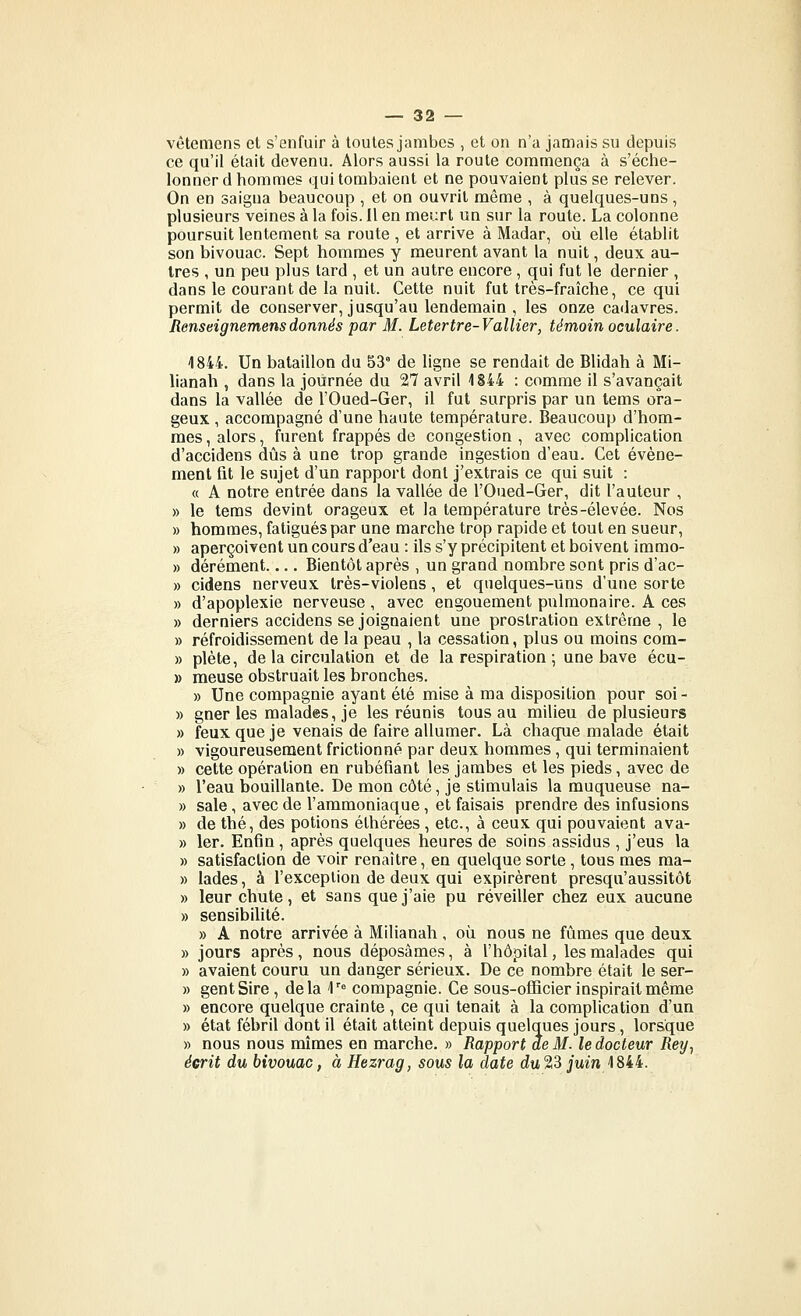 vêtemens et s'enfuir à toutes jambes , et on n'a jamais su depuis ce qu'il était devenu. Alors aussi la route commença à s'éche- lonner d hommes qui tombaient et ne pouvaient plus se relever. On en saigna beaucoup , et on ouvrit même , à quelques-uns , plusieurs veines à la fois. Il en meiirt un sur la route. La colonne poursuit lentement sa route , et arrive à Madar, où elle établit son bivouac. Sept hommes y meurent avant la nuit, deux au- tres , un peu plus tard , et un autre encore, qui fut le dernier , dans le courant de la nuit. Cette nuit fut très-fraîche, ce qui permit de conserver, jusqu'au lendemain , les onze cadavres. Aenseignemensdonnés par M. Letertre-Vallier, témoin oculaire. 1844. Un bataillon du 53' de ligne se rendait de Blidah à Mi- lianah , dans la journée du 27 avril 1844 : comme il s'avançait dans la vallée de l'Oued-Ger, il fut surpris par un tems ora- geux , accompagné d'une haute température. Beaucoup d'hom- mes , alors, furent frappés de congestion , avec complication d'accidens dûs à une trop grande ingestion d'eau. Cet événe- ment fit le sujet d'un rapport dont j'extrais ce qui suit : « A notre entrée dans la vallée de l'Oued-Ger, dit l'auteur , » le teras devint orageux et la température très-élevée. Nos » hommes, fatigués par une marche trop rapide et tout en sueur, » aperçoivent un cours d'eau : ils s'y précipitent et boivent Immo- » dérément Bientôt après , un grand nombre sont pris d'ac- » cidens nerveux très-violens, et quelques-uns d'une sorte » d'apoplexie nerveuse , avec engouement pulmonaire. A ces » derniers accidens se joignaient une prostration extrême , le » refroidissement de la peau , la cessation, plus ou moins com- » plète, de la circulation et de la respiration ; une bave écu- » meuse obstruait les bronches. » Une compagnie ayant été mise à ma disposition pour soi- » gner les malades, je les réunis tous au milieu de plusieurs » feux que je venais de faire allumer. Là chaque malade était » vigoureusement frictionné par deux hommes, qui terminaient » cette opération en rubéfiant les jambes et les pieds, avec de » l'eau bouillante. De mon côté, je stimulais la muqueuse na- » sale, avec de l'ammoniaque, et faisais prendre des infusions » de thé, des potions éthérées, etc., à ceux qui pouvaient ava- » 1er. Enfin, après quelques heures de soins assidus , j'eus la » satisfaction de voir renaître, en quelque sorte , tous mes raa- » lades, à l'exception de deux qui expirèrent presqu'aussitôt » leur chute, et sans que j'aie pu réveiller chez eux aucune » sensibiUté. » A notre arrivée à Milianah, où nous ne fûmes que deux » jours après, nous déposâmes, à l'hôpital, les malades qui » avaient couru un danger sérieux. De ce nombre était le ser- » gentSire, delà 1' compagnie. Ce sous-ofïicier inspirait même » encore quelque crainte , ce qui tenait à la complication d'un » état fébril dont il était atteint depuis quelques jours, lorsque » nous nous mîmes en marche. » Rapport de M. le docteur Rey., écrit du bivouac, à Hezrag, sous la date d!u23 jum 1844.