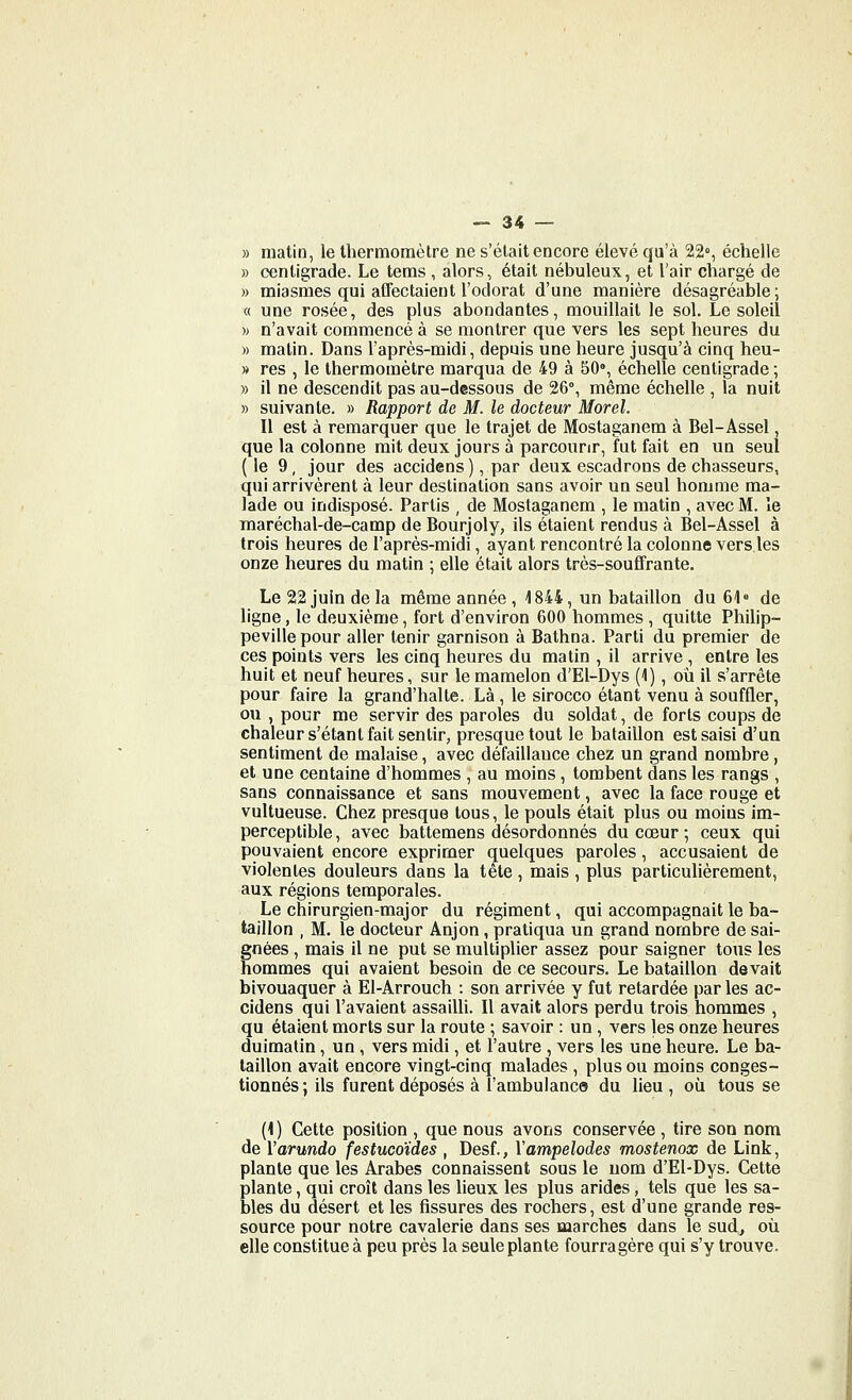 » matin, le thermomètre ne s'était encore élevé qu'à 22°, échelle » centigrade. Le tems , alors, était nébuleux, et l'air chargé de » miasmes qui afTectaieut l'odorat d'une manière désagréable; « une rosée, des plus abondantes, mouillait le sol. Le soleil )) n'avait commencé à se montrer que vers les sept heures du » matin. Dans l'après-midi, depuis une heure jusqu'à cinq heu- » res , le thermomètre marqua de 49 à 50% échelle centigrade ; » il ne descendit pas au-dessous de 26°, même échelle , la nuit » suivante. » Rapport de M. le docteur Morel. Il est à remarquer que le trajet de Mostaganem à Bel-Assel, que la colonne mit deux jours à parcourir, fut fait en un seul ( le 9 , jour des accidens ), par deux escadrons de chasseurs, qui arrivèrent à leur destination sans avoir un seul homme ma- lade ou indisposé. Partis , de Mostaganem , le matin , avec M. le maréchal-de-camp de Bourjoly, ils étaient rendus à Bel-Assel à trois heures de l'après-midi, ayant rencontré la colonne vers les onze heures du matin ; elle était alors très-souffrante. Le 22 juin de la même année , 1844, un bataillon du 61° de ligne, le deuxième, fort d'environ 600 hommes , quitte Philip- pevillepour aller tenir garnison à Bathna. Parti du premier de ces points vers les cinq heures du matin , il arrive , entre les huit et neuf heures, sur le mamelon d'El-Dys (1), où il s'arrête pour faire la grand'halte. Là , le sirocco étant venu à souffler, ou , pour me servir des paroles du soldat, de forts coups de chaleur s'étant fait sentir, presque tout le bataillon est saisi d'un sentiment de malaise, avec défaillance chez un grand nombre, et une centaine d'hommes , au moins, tombent dans les rangs , sans connaissance et sans mouvement, avec la face rouge et vultueuse. Chez presque tous, le pouls était plus ou moins im- perceptible , avec battemens désordonnés du cœur ; ceux qui pouvaient encore exprimer quelques paroles, accusaient de violentes douleurs dans la tête , mais , plus particulièrement, aux régions temporales. Le chirurgien-major du régiment, qui accompagnait le ba- taillon , M. le docteur Anjon, pratiqua un grand nombre de sai- gnées , mais il ne put se multiplier assez pour saigner tous les hommes qui avaient besoin de ce secours. Le bataillon devait bivouaquer à EI-Arrouch : son arrivée y fut retardée parles ac- cidens qui l'avaient assailli. Il avait alors perdu trois hommes , qu étaient morts sur la route ; savoir : un , vers les onze heures duimatin, un , vers midi, et l'autre , vers les une heure. Le ba- taillon avait encore vingt-cinq malades , plus ou moins conges- tionnés ; ils furent déposés à l'ambulance du lieu , où tous se (1 ) Cette position , que nous avons conservée , tire son nom de Varundo festucoïdes , Desf., Yampelodes mostenox de Link, plante que les Arabes connaissent sous le nom d'El-Dys. Cette plante, qui croît dans les lieux les plus arides, tels que les sa- bles du désert et les fissures des rochers, est d'une grande res- source pour notre cavalerie dans ses marches dans le sud, où elle constitue à peu près la seule plante fourragère qui s'y trouve.