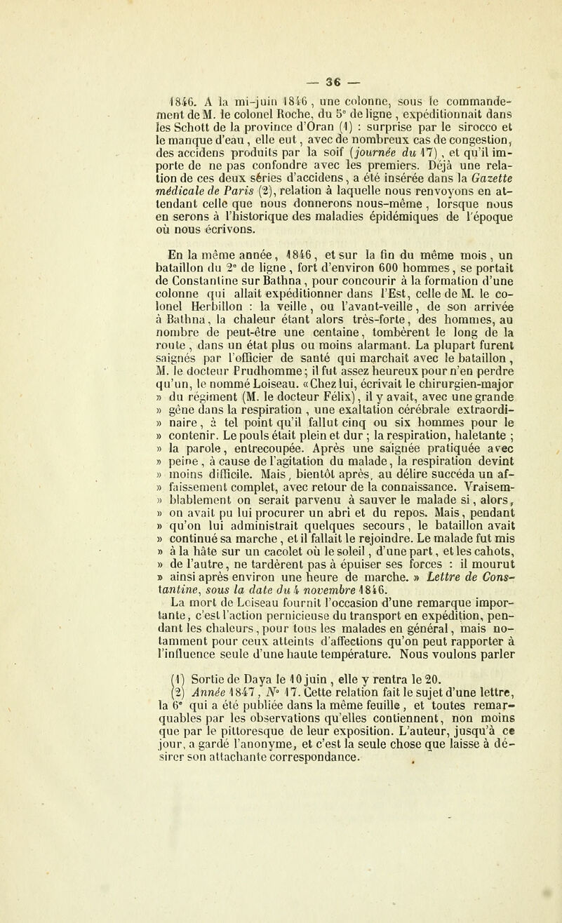 ^846. A la mi-juin 1846, une colonne, sous le commande- ment de M. le colonel Roche, du 5° de ligne , expéditionnait dans les Schott de la province d'Oran (1) : surprise par le sirocco et le manque d'eau, elle eut, avec de nombreux cas de congestion, des accidens produits par la soif {journée du 17) , et qu'il im- porte de ne pas confondre avec les premiers. Déjà une rela- tion de ces deux séries d'accidens, a été insérée dans la Gazette médicale de Paris (2), relation à laquelle nous renvoyons en at- tendant celle que nous donnerons nous-même , lorsque nous en serons à l'historique des maladies épidémiques de l'époque où nous écrivons. En la même année, 1846, et sur la fin du même mois, un bataillon du 2° de ligne, fort d'environ 600 hommes, se portait de Constanline sur Bathna, pour concourir à la formation d'une colonne qui allait expédilionner dans l'Est, celle de M. le co- lonel Herbillon : la veille, ou l'avant-veille, de son arrivée à Bathna, la chaleur étant alors très-forte, des hommes, au nombre de peut-être une centaine, tombèrent le long de la route , dans un état plus ou moins alarmant. La plupart furent saignés par l'officier de santé qui marchait avec le bataillon, M. le docteur Prudhomme; il fut assez heureux pour n'en perdre qu'un, le nommé Loiseau. «Chez lui, écrivait le chirurgien-major » du régiment (M. le docteur Félix), il y avait, avec une grande » gêne dans la respiration , une exaltation cérébrale extraordi- » naire, à tel point qu'il fallut cinq ou six hommes pour le » contenir. Le pouls était plein et dur ; la respiration, haletante ; » la parole, entrecoupée. Après une saignée pratiquée avec » peine , à cause de l'agitation du malade, la respiration devint » moins difficile. Mais, bientôt après, au délire succéda un af- » faissement complet, avec retour de la connaissance. Vraisem- » blablement on serait parvenu à sauver le malade si, alors, » on avait pu lui procurer un abri et du repos. Mais, pendant » qu'on lui administrait quelques secours, le bataillon avait » continué sa marche, et il fallait le rejoindre. Le malade fut mis » à la hâte sur un cacolet où le soleil, d'une part, et les cahots, » de l'autre, ne tardèrent pas à épuiser ses forces : il mourut » ainsi après environ une heure de marche. » Lettre de Cons- lantine^ sous la date du 4 novembre 1846. La mort de Lciseau fournit l'occasion d'une remarque impor- tante, c'est l'action pernicieuse du transport en expédition, pen- dant les chaleurs, pour tous les malades en général, mais no- tamment pour ceux atteints d'affections qu'on peut rapporter à l'influence seule d'une haute température. Nous voulons parler (1) Sortie de Daya le 10 juin , elle y rentra le 20. (2) Année 1847, N M. Cette relation fait le sujet d'une lettre, la 6° qui a été publiée dans la même feuille, et toutes remar- quables par les observations qu'elles contiennent, non moins que par le pittoresque de leur exposition. L'auteur, jusqu'à ce jour, a gardé l'anonyme, et c'est la seule chose que laisse à dé- sirer son attachante correspondance.