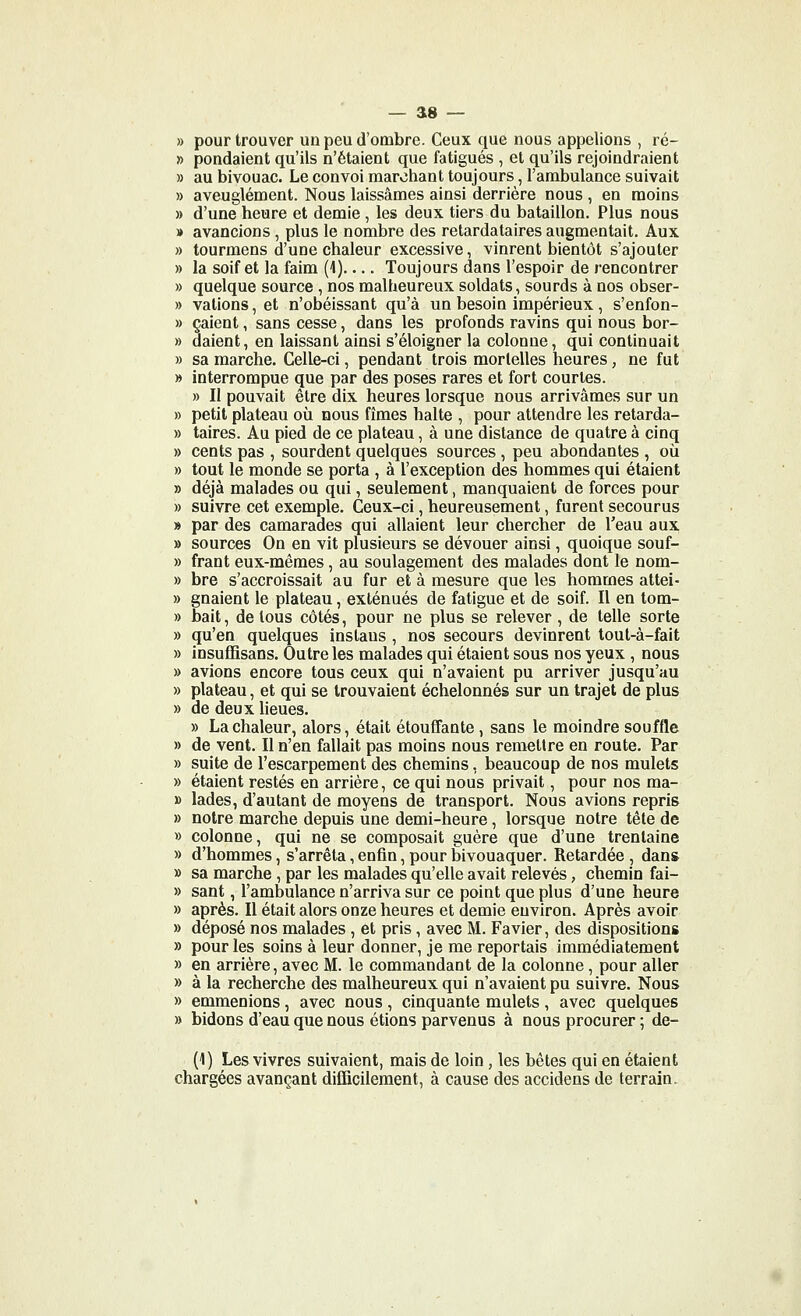 » pour trouver un peu d'ombre. Ceux que nous appelions , ré- » pondaient qu'ils n'étaient que fatigués , et qu'ils rejoindraient » au bivouac. Le convoi marchant toujours, l'ambulance suivait » aveuglément. Nous laissâmes ainsi derrière nous , en moins » d'une heure et demie, les deux tiers du bataillon. Plus nous » avancions, plus le nombre des retardataires augmentait. Aux » tourmens d'une chaleur excessive, vinrent bientôt s'ajouter » la soif et la faim (1) Toujours dans l'espoir de rencontrer » quelque source , nos malheureux soldats, sourds à nos obser- » vations, et n'obéissant qu'à un besoin impérieux, s'enfon- » çaient, sans cesse, dans les profonds ravins qui nous bor- » daient, en laissant ainsi s'éloigner la colonne, qui continuait » sa marche. Celle-ci, pendant trois mortelles heures, ne fut » interrompue que par des poses rares et fort courtes. » II pouvait être dix heures lorsque nous arrivâmes sur un » petit plateau où nous fîmes halte , pour attendre les retarda- » taires. Au pied de ce plateau, à une distance de quatre à cinq » cents pas , sourdent quelques sources , peu abondantes , où » tout le monde se porta , à l'exception des hommes qui étaient » déjà malades ou qui, seulement, manquaient de forces pour » suivre cet exemple. Ceux-ci, heureusement, furent secourus » par des camarades qui allaient leur chercher de l'eau aux » sources On en vit plusieurs se dévouer ainsi, quoique souf- » frant eux-mêmes, au soulagement des malades dont le nom- » bre s'accroissait au fur et à mesure que les hommes attei- » gnaient le plateau, exténués de fatigue et de soif. Il en tom- » bait, de tous côtés, pour ne plus se relever , de telle sorte » qu'en quelques instaus , nos secours devinrent toul-à-fait » Insuffîsans. Outre les malades qui étaient sous nos yeux , nous » avions encore tous ceux qui n'avaient pu arriver jusqu'au » plateau, et qui se trouvaient échelonnés sur un trajet de plus » de deux heues. » La chaleur, alors, était étouffante , sans le moindre souffle » de vent. Il n'en fallait pas moins nous remettre en route. Par » suite de l'escarpement des chemins, beaucoup de nos mulets » étaient restés en arrière, ce qui nous privait, pour nos ma- » lades, d'autant de moyens de transport. Nous avions repris » notre marche depuis une demi-heure, lorsque notre tête de » colonne, qui ne se composait guère que d'une trentaine » d'hommes, s'arrêta, enfin, pour bivouaquer. Retardée , dan* » sa marche, par les malades qu'elle avait relevés, chemin fai- » sant, l'ambulance n'arriva sur ce point que plus d'une heure » après. Il était alors onze heures et demie environ. Après avoir » déposé nos malades , et pris, avec M. Favier, des dispositions » pour les soins à leur donner, je me reportais immédiatement » en arrière, avec M. le commandant de la colonne, pour aller » à la recherche des malheureux qui n'avaient pu suivre. Nous » emmenions, avec nous, cinquante mulets, avec quelques » bidons d'eau que nous étions parvenus à nous procurer ; de- (1) Les vivres suivaient, mais de loin, les bêtes qui en étaient chargées avançant difficilement, à cause des accidens de terrain.