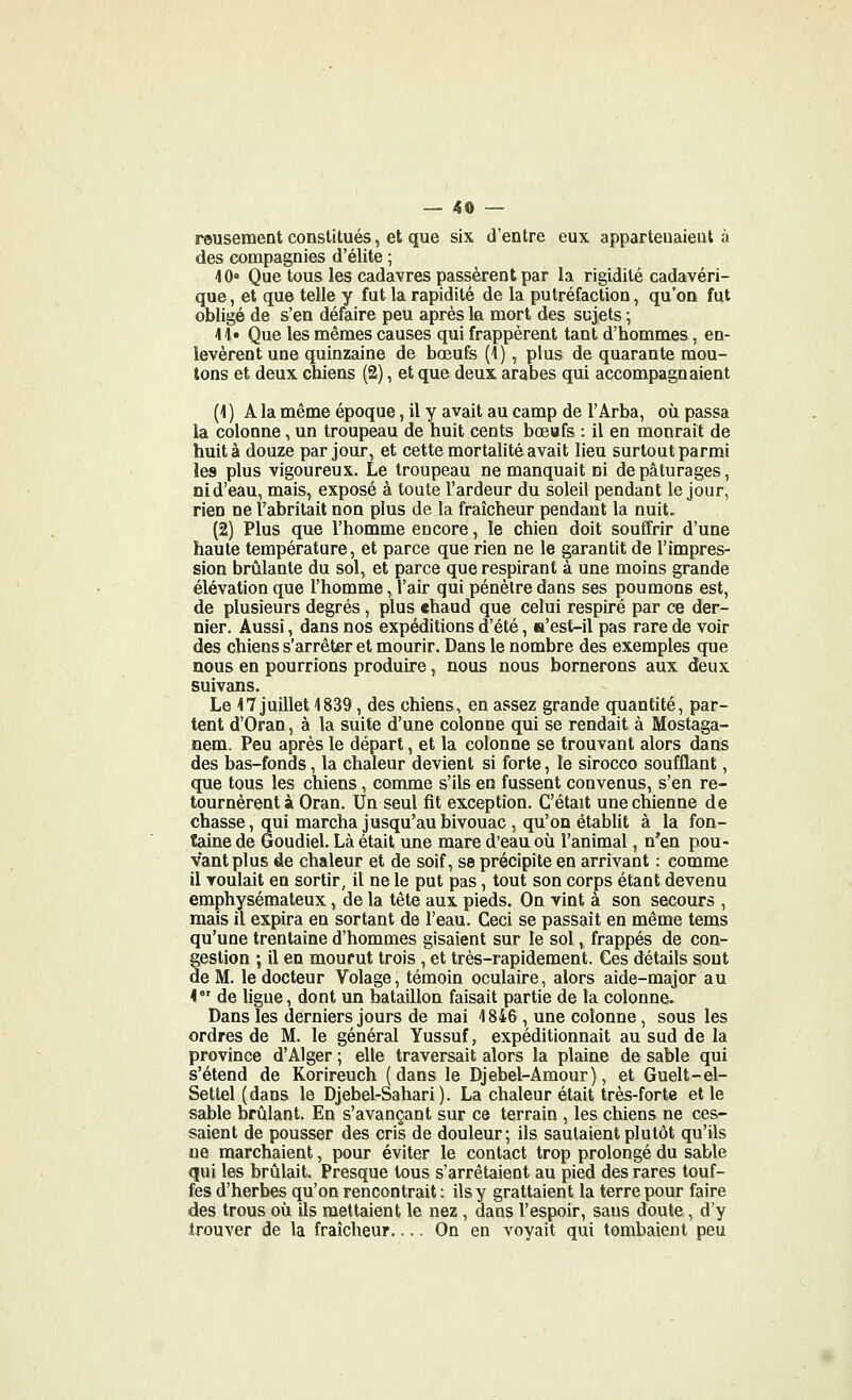 reusement constitués, et que six d'entre eux appartenaient à des compagnies d'élite ; 40<> Que tous les cadavres passèrent par la rigidité cadavéri- que , et que telle y fut la rapidité de la putréfaction, qu'on fut obligé de s'en défaire peu après la mort des sujets ; 41» Que les mêmes causes qui frappèrent tant d'hommes, en- levèrent une quinzaine de bœufs (1), plus de quarante mou- tons et deux chiens (2), et que deux arabes qui accompagnaient (4 ) A la même époque, il y avait au camp de l'Arba, où passa la colonne, un troupeau de huit cents boeufs : il en mourait de huit à douze par jour, et cette mortalité avait lieu surtout parmi les plus vigoureux. Le troupeau ne manquait ni de pâturages, nid'eau, mais, exposé à toute l'ardeur du soleil pendant le jour, rien ne l'abritait non plus de la fraîcheur pendant la nuit, (2) Plus que l'homme encore, le chien doit souffrir d'une haute température, et parce que rien ne le garantit de l'impres- sion brûlante du sol, et parce que respirant à une moins grande élévation que l'homme, l'air qui pénètre dans ses poumons est, de plusieurs degrés, plus chaud que celui respiré par ce der- nier. Aussi, dans nos expéditions d'été, a'est-il pas rare de voir des chiens s'arrêter et mourir. Dans le nombre des exemples que nous en pourrions produire, nous nous bornerons aux deux suivans. Le 17 juillet 1839, des chiens, en assez grande quantité, par- tent d'Oran, à la suite d'une colonne qui se rendait à Mostaga- nem. Peu après le départ, et la colonne se trouvant alors dans des bas-fonds, la chaleur devient si forte, le sirocco soufflant, que tous les chiens, comme s'ils en fussent convenus, s'en re- tournèrent à Oran. Un seul fit exception. C'était une chienne de chasse, qui marcha jusqu'au bivouac , qu'on établit à la fon- taine de Goudiel. Là était une mare d'eau où l'animal, n'en pou- vant plus de chaleur et de soif, se précipite en arrivant : comme il voulait en sortir^ il ne le put pas, tout son corps étant devenu emphysémateux, de la tête aux pieds. On vint à son secours , mais il expira en sortant de l'eau. Ceci se passait en même tems qu'une trentaine d'hommes gisaient sur le sol, frappés de con- gestion ; il en mourut trois, et très-rapidement. Ces détails sont de M. le docteur Volage, témoin oculaire, alors aide-major au 4 de ligne, dont un bataillon faisait partie de la colonne. Dans les derniers jours de mai 1846 , une colonne, sous les ordres de M. le général Yussuf, expéditionnait au sud de la province d'Alger ; elle traversait alors la plaine de sable qui s'étend de Korireuch (dans le Djebel-Amour), et Guelt-el- Settel (dans le Djebel-Sahari). La chaleur était très-forte et le sable brûlant. En s'avançant sur ce terrain , les chiens ne ces- saient de pousser des cris de douleur; ils sautaient plutôt qu'ils ne marchaient, pour éviter le contact trop prolongé du sable qui les brûlait. Presque tous s'arrêtaient au pied des rares touf- fes d'herbes qu'on rencontrait : ils y grattaient la terre pour faire des trous où ils mettaient le nez , dans l'espoir, sans doute, d'y trouver de la fraîcheur.... On en voyait qui tombaient peu