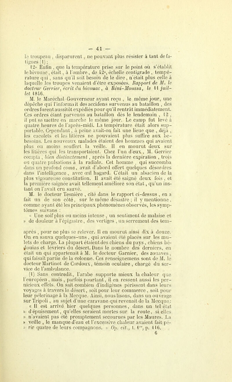î<3 troupeau , disparurent, ne pouvant plus résister à tant de fa- tigues ('l); 120 Enfin , que la température prise sur le point où s'établit le bivouac , était, à l'ombre, de 42°, échelle centigrade , tempé- rature qui, sans qu'il soit besoin de le dire, n'était plus celle à laquelle les troupes venaient d'être exposées. Rapport de M. le docteur Gerrier, écrit du bivouac, à Béni-Moussa, le \\ juil- let 1846. M. le Maréchal-Gouverneur ayant reçu , le même jour, une dépêche qui l'informait desaccidens survenus au bataillon , des ordres furent aussitôt expédiés pour qu'il rentrât immédiatement. Ces ordres étant parvenus au bataillon dès le lendemain , 12 , il put se mettre en marche le même jour. Le camp fut levé à quatre heures de l'après-midi. La température était alors sup- portable. Cependant, à peine avait-on fait une lieue que , déjà , les cacolets et les litières ne pouvaient plus suffire aux be- besoins. Les nouveaux malades étaient des hommes qui avaient plus ou moins souffert la veille. Il en mourut deux sur les litières qui les transportaient. Chez l'un d'eux , M. Gerrier compta , bien distinctement, après la dernière expiration , trojs ou quatre pulsations à la radiale. Cet homme, qui succomba dans un profond coma, avait d'abord offert quelques désordres dans l'intelligence , avec œil hagard. C'était un alsacien de la plus vigoureuse constitution. Il avait été saigné deux fois , et la première saignée avait tellement amélioré son état, qu'un ins- tant on l'avait cru sauvé. M. le docteur Tesnière , cité dans le rapport ci-dessus , en a fait un de son côté, sur le même désastre ; il y mentionne, comme ayant été les principaux phénomènes observés, les symp- tômes suivans : '( Une soif plus ou moins intense , un sentiment de malaise et » de douleur à l'épigastre, des vertiges , un serrement des tem- après , pour ne plus se relever. Il en mourut ainsi dix à douze. On en sauva quelques-uns, qui avaient été placés sur les mu- lets de charge. La plupart étaient des chiens du pays, chiens bé- tîouios et lévriers du désert. Dans le nombre des derniers, en était un qui appartenait à M. le docteur Garnier, des zouaves , qui faisait partie delà colonne. Ces renseignemens sont de M. le docteur Martinet deCordoux, témoin oculaire, chargé du ser- vice de l'ambulance. (1) Sans contredit, l'arabe supporte mieux la chaleur que l'européen , mais , parfois pourtant, il en ressent aussi les per- nicieux effets. On sait combien d'indigènes périssent dans leurs voyages à travers le désert, soit pour leur commerce , soit pour leur pèlerinage à la Mecque. Ainsi, nouslisons, dans un ouvrage sur Tripoli, au sujet d'une caravane qui revenait de la Mecque; a II est arrivé hier quelques personnes, dans un tel état » d'épuisement, qu'elles seraient mortes sur la route, si elles » n'avaient pas été promptement secourues par les Maures. La » veille , le manque d'eau et l'excessive chaleur avaient fait pé- » rir quatre de leurs compagnons. » Op. cit., t. \, p. 116. 6