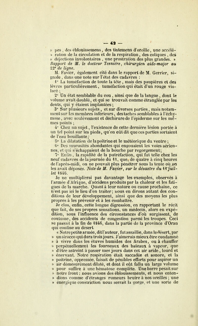 !) pes , des ébiouissemens, des tintemens d'oreille, une accélé- » ration de la circulation et de la respiration , des coliques , des » déjections involontaires , une prostration des plus grandes. » Bapport de M. le docteur Tesnière^ chirurgien aide-major au 22 de ligne. M. Faviér, égalenoent cité dans le rapport de M. Gerrier, si- gnale , dans une note sur l'état des cadavres : 1 La tuméfaction de toute la tête , mais des paupières et des lèvres particulièrement, tuméfaction qui était d'un rouge vio- lacé ; 2° Un état semblable du cou , ainsi que de la langue, dont le volume avait doublé, et qui se trouvait comme étranglée par les dents, qui y étaient implantées ; 3° Sur plusieurs sujets , et sur diverses parties, mais notam- ment sur les membres inférieurs, des taches semblables à l'échy- mose, avec soulèvement et déchirure de l'épiderme sur les mê- mes points ; 4° Chez nn sujet, l'existence de cette dernière lésion portée à un tel point sur les pieds, qu'on eût dit que ces parties sortaient de l'eau bouillante; 5 La dilatation de la poitrine et le météorique du ventre ; (3° Des mucosités abondantes qui enaouaient les voies aérien- nes, et qui s'échappaient de la bouche par regorgement; 7° Enfin , la rapidité de la putréfaction, qui fut telle chez les neuf cadavres de la journée du 41, que, de quatre à cinq heures de l'après-midi, on ne pouvait plus pénétrer sous la tente ohjm les avait déposés. Note de M. Favier^ sur le désastre du \^uil- let 4846. Je ne multiplierai pas davantage les exemples, observés à l'armée d'Afrique, d'accidens produits par la chaleur et les fati- gues de la marche. Quant à leur nature ou cause prochaine, ce n'est pas ici le heu d'en traiter; nous en dirons autant des con- ditions de leur développement, ainsi que des moyens les plus propres à les prévenir et à les combattre. Je clos, enfin, cette longue digression, en rapportant le récit que fait, de ses propres sensations, un médecin, alors en expé- dition, sous l'influence des circonstances d'où surgissent, de coutume, des accidents de congestion parmi les troupes. Ceci se passait à la fin de 1846, dans la partie de la province d'Oran qui confine au désert. « Notre petite armée, ditl'auteur, futassaillie, dans ledésert, par » un sirocco qui dura trois jours. J'aimerais mieux être condamné » à vivre dans les éluves humides des Arabes, ou à chauffer » perpétuellement les fourneaux des bateaux à vapeur, que » d'être astreint à passer mes jours dans cet air aride, lourd et » énervant. Notre respiration était saccadée et sonore, et la » poitrine, oppressée, faisait de pénibles efforts pour aspirer un » air démesurément dilaté, et dont il eût fallu un large volume » pour suffire à une hématose complète. Une barre pesait sur » notre front ; nous avions des éblouissements, et nous enten- » dions comme d'étranges rumeurs bruire à nos oreilles ; une » énergique conslriclion nous serrait la gorge, et une sorte de