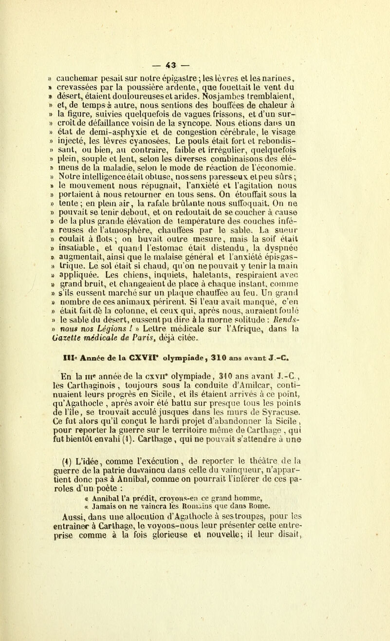 » cauchemar pesait sur noire épîgaslre ; les lèvres el les narines, » crevassées par la poussière ardente, que fouettait le vent du » désert, étaient douloureuses et arides. Nosjambes tremblaient, » et, de temps è autre, nous sentions des bouffées de chaleur à » la figure, suivies quelquefois de vagues frissons, et d'un sur- )) croîLde défaillance voisin de la syncope. Nous étions dans un » état de demi-asphyxie et de congestion cérébrale, le visage » injecté, les lèvres cyanosées. Le pouls était fort et rebondis- » sant, ou bien, au contraire, faible et irrégulier, quelquefois » plein, souple et lent, selon les diverses combinaisons des élé- » mens de la maladie, selon le mode de réaction de l'économie. » Notre intelligence était obtuse, nos sens paresseux, el peu sûrs; » le mouvement nous répugnait, l'anxiété et l'agitation nous » portaient à nous retourner en tous sens. On étoufTait sous la » tente ; en plein air, la rafale brûlante nous sufToquait. On ne » pouvait se tenir debout, et on redoutait de se coucher à cause » de la plus grande élévation de température des couches infé- » reuses de l'atmosphère, chaufTées par le sable. La sueur » coulait à flots ; on buvait outre mesure, mais la soif était » insatiable, et quand l'estomac était distendu, la dyspnée » augmentait, ainsi que le malaise général et l'anxiété épisgas- » trique. Le sol était si chaud, qu'on ne pouvait y tenir la main » appliquée. Les chiens, inquiets, haletants, respiraient avec » grand bruit, et changeaient de place à chaque instant, comme » s'ils eussent marché sur un plaque chauffée au feu. Un grand » nombre de ces animaux périrent. Si l'eau avait manqué, c'en » était faitdô la colonne, el ceux qui, après nous, auraient foulé » le sable du désert, eussent pu dire à la morne solitude : Rends- » nous nos Légions ! » Lettre médicale sur l'Afrique, dans la (Jazette médicale de Paris, déjà cilée. III« Année de la CXVir olympiade, 310 ans avant J.-C. En la iii« année de la cxvii' olympiade, 310 ans avant J.-C , les Carthaginois, toujours sous la conduite d'Amilcar, conti- nuaient leurs progrès en Sicile, et ils étaient arrivés à ce point, qu'Agathocle , après avoir été battu sur presque tous les points de l'île, se trouvait acculé jusques dans les murs de Syracuse. Ce fut alors qu'il conçut le hardi projet d'abandonner la Sicile , pour reporter la guerre sur le territoire même de Carthage , qui fut bientôt envahi (1). Carthage, qui ne pouvait s'attendre à une (4) L'idée, comme l'exécution, de reporter le théâtre de la guerre de la patrie du«valncu dans celle du vainqueur, n'appar- tient donc pas à Annibal, comme on pourrait l'inférer de ces pa- roles d'un poète : « Annibal l'a prédit, croyons-en ce grand homme, a Jamais on ne vaincra les Romains que dans Rome. Aussi, dans une allocution d'Agalhocle à ses troupes, pour les entraîner à Carthage, le voyons-nous leur présenter cette entre- prise comme à la fois glorieuse et nouvelle; il leur disait,