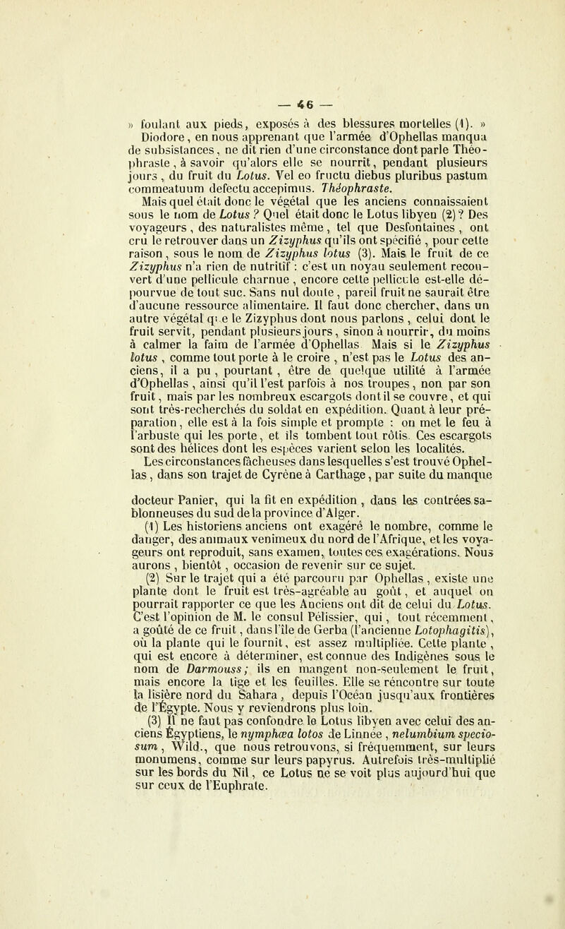 » foulant aux pieds, exposés à des blessures mortelles (1). » Diodore, en nous apprenant que l'armée d'Ophellas manqua de subsistances, ne dit rien d'une circonstance dont parle Théo- phrasle, à savoir qu'alors elle se nourrit, pendant plusieurs jours , du fruit du Lotus. Vel eo fructu diebus pluribus pastum commeatuum defectu accepimus. Théophraste. Mais quel était donc le végétal que les anciens connaissaient sous le nom de Lotus ? Quel était donc le Lotus libyen (2)? Des voyageurs , des naturalistes môme , tel que Desfontaines , ont cru le retrouver dans un Zizyphus qu'ils ont spéciflé , pour celte raison , sous le nom de Zizyphus lotus (3). Mais le fruit de ce Zizyphus n'a rien de nutritif : c'est un noyau seulement recou- vert d'une pellicule charnue , encore cette pellicule est-elle dé- pourvue de tout suc. Sans nul doute , pareil fruit ne saurait être d'aucune ressource alimentaire. Il faut donc chercher, dans un autre végétal qi e le Zizyphus dont nous parlons , celui dont le fruit servit, pendant plusieurs jours, sinon à nourrir, du moins à calmer la faim de l'armée d'Ophellas Mais si le Zizyphus lotus , comme tout porte à le croire , n'est pas le Lotus des an- ciens, il a pu, pourtant, être de quelque uliHté à l'armée d'Ophellas , ainsi qu'il l'est parfois à nos troupes, non par son fruit, mais par les nombreux escargots dont il se couvre, et qui sont très-recherchés du soldat en expédition. Quanta leur pré- paration , elle est à la fois simple et prompte : on met le feu à l'arbuste qui les porte, et ils tombent tout rôtis. Ces escargots sont des hélices dont les espèces varient selon les localités. Les circonstances fâcheuses dans lesquelles s'est trouvé Ophel- las, dans son trajet de Cyréne à Carthage, par suite du manque docteur Panier, qui la fit en expédition , dans les contrées sa- blonneuses du sud de la province d'Alger. (1) Les historiens anciens ont exagéré le nombre, comme le danger, des anm)aux venimeux du nord de l'Afrique, et les voya- geurs ont reproduit, sans examen, toutes ces exagérations. Nous aurons , bientôt, occasion de revenir sur ce sujet. (2) Sur le trajet qui a été parcouru par Ophellas , existe une plante dont le fruit est très-agréable au goût, et auquel on pourrait rapporter ce que les Anciens ont dit de celui du Lotus. C'est l'opinion de M. le consul Pélissier, qui, tout récemment, a goûté de ce fruit, dans l'île de Gerba (l'ancienne Lotophagitis), où la plante qui le fournil, est assez multipliée. Cette plante , qui est encore à déterminer, est connue des Indigènes sous le nom de Darmouss; ils en mangent non-seulement le fruit, mais encore la lige et les feuilles. Elle se rencontre sur toute la lisière nord du Sahara, depuis l'Océan jusqu'aux frontières de l'Egypte. Nous y reviendrons plus loin. (3) Il ne faut pas confondre le Lotus libyen avec celui des an- ciens Égyptiens, le nymphœa lotos de Linnée , nelumbium specio- sum, Wild., que nous retrouvons, si fréquemment, sur leurs monuraens, comme sur leurs papyrus. Autrefois très-multiplié sur les bords du Nil, ce Lotus o.e se voit plus aujourd'hui que sur ceux de l'Euphrate.