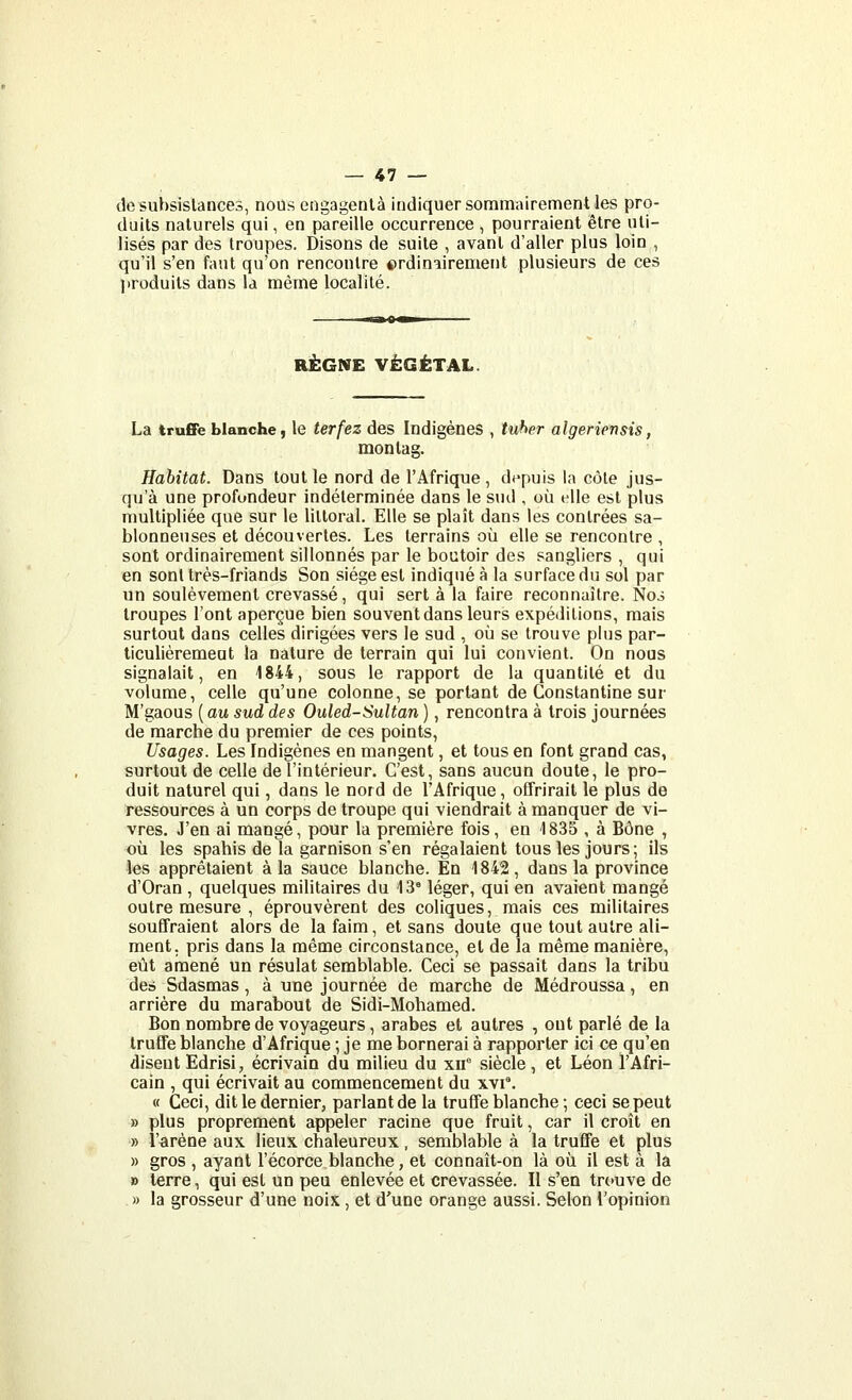 de subsistances, nous engagentà indiquer sommairement les pro- duits naturels qui, en pareille occurrence , pourraient être uti- lisés par des troupes. Disons de suite , avant d'aller plus loin , qu'il s'en faut qu'on rencontre ©rdiniirement plusieurs de ces produits dans la même localité. RÈGNE VÉGÉTAL. La truffe blanche I le terfez des Indigènes , tuher algeriensis, monlag. Habitat. Dans tout le nord de l'Afrique, depuis la côte jus- qu'à une profondeur indéterminée dans le sud , où elle est plus multipliée que sur le littoral. Elle se plaît dans les contrées sa- blonneuses et découvertes. Les terrains où elle se rencontre , sont ordinairement sillonnés par le boutoir des sangliers , qui en sont très-friands Son siège est indiqué à la surface du sol par un soulèvement crevassé, qui sert à la faire reconnaître. No3 troupes l'ont aperçue bien souvent dans leurs expéditions, mais surtout dans celles dirigées vers le sud , où se trouve plus par- ticulièremeat la nature de terrain qui lui convient. On nous signalait, en 1844, sous le rapport de la quantité et du volume, celle qu'une colonne, se portant de Constantine sur M'gaous ( au sud des Ouled-Sultan ), rencontra à trois journées de marche du premier de ces points, Usages. Les Indigènes en mangent, et tous en font grand cas, surtout de celle de l'intérieur. C'est, sans aucun doute, le pro- duit naturel qui, dans le nord de l'Afrique, offrirait le plus de ressources à un corps de troupe qui viendrait à manquer de vi- vres. J'en ai mangé, pour la première fois, en 1835 , à Bône , où les spahis de la garnison s'en régalaient tous les jours; ils les apprêtaient à la sauce blanche. En 1842, dans la province d'Oran , quelques militaires du 13° léger, qui en avaient mangé outre mesure , éprouvèrent des coliques, mais ces militaires souffraient alors de la faim, et sans doute que tout autre ali- ment, pris dans la même circonstance, et de la même manière, eût amené un résulat semblable. Ceci se passait dans la tribu des Sdasmas, à une journée de marche de Médroussa, en arrière du marabout de Sidi-Mohamed. Bon nombre de voyageurs, arabes et autres , ont parlé de la truffe blanche d'Afrique ; je me bornerai à rapporter ici ce qu'en disent Edrisi, écrivain du milieu du xii siècle, et Léon l'Afri- cain , qui écrivait au commencement du xvi'. « Ceci, dit le dernier, parlant de la truffe blanche ; ceci se peut » plus proprement appeler racine que fruit, car il croît en » l'arène aux lieux chaleureux, semblable à la truffe et plus » gros , ayant l'écorce blanche, et connaît-on là où il est à la » terre, qui est un peu enlevée et crevassée. Il s'en trouve de » la grosseur d'une noix , et d'une orange aussi. Selon l'opinion
