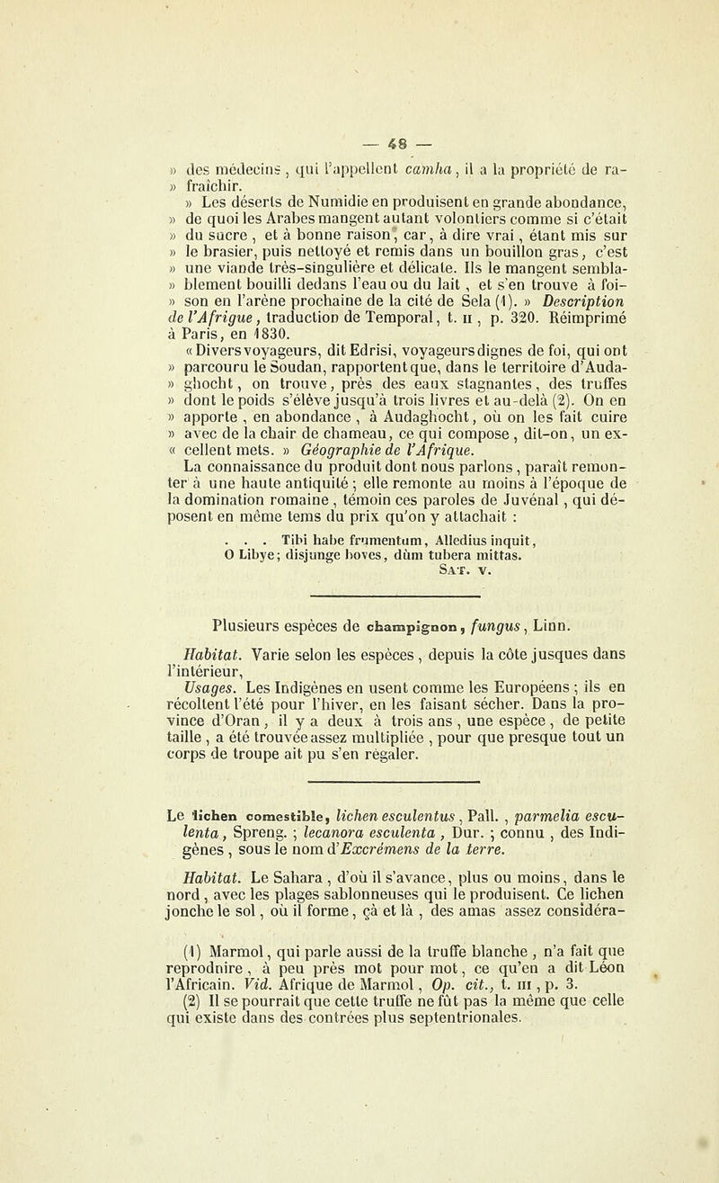 » des médecins , qui rappellent cainha, il a lu propriété de ra- )> fraîchir. » Les déserts de Numidie en produisent en grande abondance, » de quoi les Arabes mangent autant volontiers comme si c'était « du sucre , et à bonne raison, car, à dire vrai, étant mis sur » le brasier, puis nettoyé et remis dans un bouillon gras, c'est » une viande très-singulière et délicate. Ils le mangent sembla- » blement bouilli dedans l'eau ou du lait , et s'en trouve à foi- » son en l'arène prochaine de la cité de Sela (1). » Description de l'Afrigue, traduction de Temporal, t. ii, p. 320. Réimprimé à Paris, en 1830. «Divers voyageurs, ditEdrisi, voyageurs dignes de foi, qui ont » parcouru le Soudan, rapportent que, dans le territoire d'Auda- » ghocht, on trouve, près des eaux stagnantes, des truffes » dont le poids s'élève jusqu'à trois livres et au-delà (2). On en » apporte , en abondance , à Audaghocht, où on les fait cuire » avec de la chair de chameau, ce qui compose , dit-on, un ex- ce collent mets. » Géographie de l'Afrique. La connaissance du produit dont nous parlons, paraît remon- ter à une haute antiquité ; elle re.monte au moins à l'époque de la domination romaine , témoin ces paroles de Juvénal, qui dé- posent en même tems du prix qu'on y attachait : . . . Tibi habe framentum, Alledius inquit, 0 Libye; disjunge boves, diim tubera mittas. S AT. V. Plusieurs espèces de champignon, fungusyLian. Habitat. Varie selon les espèces , depuis la côte jusques dans l'intérieur. Usages. Les Indigènes en usent comme les Européens ; ils en récoltent l'été pour l'hiver, en les faisant sécher. Dans la pro- vince d'Oran , il y a deux à trois ans , une espèce , de petite taille , a été trouvée assez multipliée , pour que presque tout un corps de troupe ait pu s'en régaler. Le 'lichen comestible, lichen esculentus ^VaW. , parmelia escu- lenta, Spreng. ; lecanora esculenta , Dur. ; connu , des Indi- gènes , sous le nom d'Excrémens de la terre. Habitat. Le Sahara , d'oii il s'avance, plus ou moins, dans le nord, avec les plages sablonneuses qui le produisent. Ce lichen jonche le sol, où il forme, çà et là , des amas assez considéra- (1) Marmol, qui parle aussi de la truffe blanche , n'a fait que reprodnire , à peu près mot pour mot, ce qu'en a dit Léon l'Africain. Vid. Afrique de Marmol, Op. cit., t. ni, p. 3. (2) Il se pourrait que cette truffe ne fût pas la même que celle qui existe dans des contrées plus septentrionales.