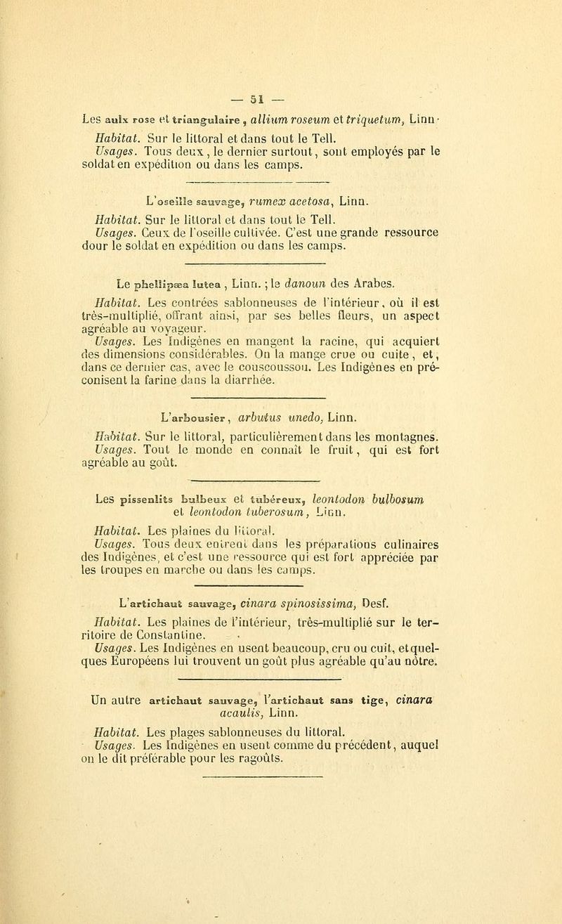 Les aulx rose et triangulaire, alHum roseum et triquetum, Linu • Habitat. Sur le littoral et dans tout le Tell. Usages. Tous deux , le dernier surtout, sont employés par le soldat en expédition ou dans les camps. L'oseîlle sauvage, rumex acetosa^ Lina. Habitat. Sur le littoral et dans tout le Tell. Usages. Ceux de l'oseille cultivée. C'est une grande ressource dour le soldat en expédition ou dans les camps. Le phellipœa lutea, Linn. ; le danoun des Arabes. Habitat. Les contrées sablonneuses de l'intérieur, où il est très-multiplié, offrant ainsi, par ses belles fleurs, un aspect agréable au voyageur. Usages. Les Indigènes en mangent la racine, qui acquiert des dimensions considérables. On la mange crue ou cuite , et, dans ce dernier cas, avec le couscoussou. Les Indigènes en pré- conisent la farine dans la diarrhée. L'arbousier, arbutus unedo, Linn. Habitat. Sur le littoral, particulièrement dans les montagnes. Usages. Tout le monde en connaît le fruit, qui est fort agréable au goût. Les pissenlits bulbeux et tubéreux, leontûdoïi bulbosum et leontodon tuberosum, Lien. Habitat. Les plaines du liiioral. Usages. Tous deux eolreni dans les préparations culinaires des Indigènes, et c'est une ressource qui est fort appréciée par les troupes en marche ou dans les camps. L'artichaut sauvage, cinara spinosîssima, Desf. Habitat. Les plaines de l'intérieur, très-muUiplié sur le ter- ritoire de Constantine. Usages. Les Indigènes en usent beaucoup, cru ou cuit, et quel- ques Européens lui trouvent un goût plus agréable qu'au nôtre. Un autre artichaut sauvage, l'artichaut sans tige, citiara acaulis, Linn. Habitat. Les plages sablonneuses du littoral. Usages. Les Indigènes en usent comme du précédent, auquel on le dit préférable pour les ragoûts.