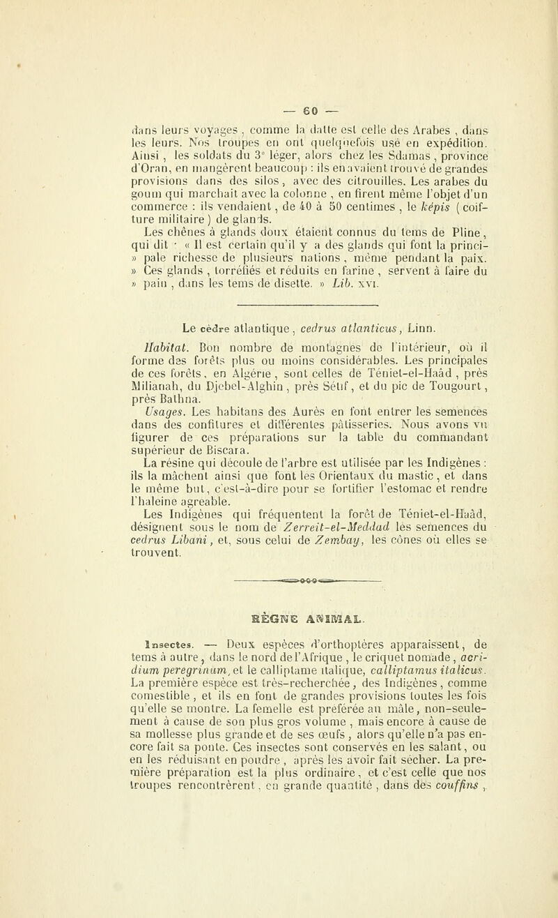 dans leurs voyages , comme la datte est celle des Arabes , dans les leurs. Nos troupes en ont qiieiqiiefois usé en expédition. Ainsi , les soldats du 3 léger, alors chez les Sdamas , province d'Oran, en mangèrent beaucoup : ils en avaient irouvé de grandes provisions dans des silos, avec des citrouilles. Les arabes du goum qui marchait avec la colonne , en firent même l'objet d'un commerce : ils vendaient, de 40 à 50 centimes , le képis ( coif- ture militaire ) de glands. Les chênes à glands doux étaient connus du teras de Pline , qui dit • « 11 est certain qu'il y a des glands qui font la princi- » pale richesse de plusieurs nations , même pendant la paix. » Ces glands , torréfiés et réduits en farine , servent à faire du » pain , dans les tems de disette, » Lib. xvi. Le cèdre atlantique, cedrus atlanticus, Linn. Habitat. Bon nombre de montagnes de l'intérieur, où il forme des forêts plus ou moins considérables. Les principales de ces forêts, en Algérie, sont celles de Téniet-el-Haâd , près Milianah, du Djcbel-Alghin, près Sétif, et du pic de Tougourl, près Bathna. Usages. Les habitans des Aurès en font entrer les semences dans des confitures et différentes pâtisseries. Nous avons vu figurer de ces préparations sur la table du commandant supérieur de Biscara. La résine qui découle de l'arbre est utilisée par les Indigènes : ils la mâchent ainsi que font les Orientaux du mastic , et dans le même but, c'esl-à-dire pour se fortifier l'estomac et rendre l'haleine agréable. Les Indigènes qui fréquentent la forêt de Téniet-el-Haâd, désignent sous le nom de Zerreit-el-Meddad les semences du cedrus Libani, et, sous celui de Zembay, les cônes où elles se trouvent. Insectes. — Deux espèces d'orthoptères apparaissent, de tems à autre, dans le nord de l'Afrique , le criquet nomade, acri- dium peregrinam, et le calliptame italique, calliptamus italiens. La première espèce est très-recherchée, des Indigènes , comme comestible , et ils en font de grandes provisions toutes les fois qu'elle se montre. La femelle est préférée au mâle, non-seule- ment à cause de son plus gros volume , mais encore à cause de sa mollesse plus grande et de ses œufs , alors qu'elle n'a pas en- core fait sa ponte. Ces insectes sont conservés en les salant, ou en les réduisant en poudre , après les avoir fait sécher. La pre- mière préparation est la plus ordinaire, et c'est celle que nos troupes rencontrèrent, eu grande quaatité , dans des couffitis ,.