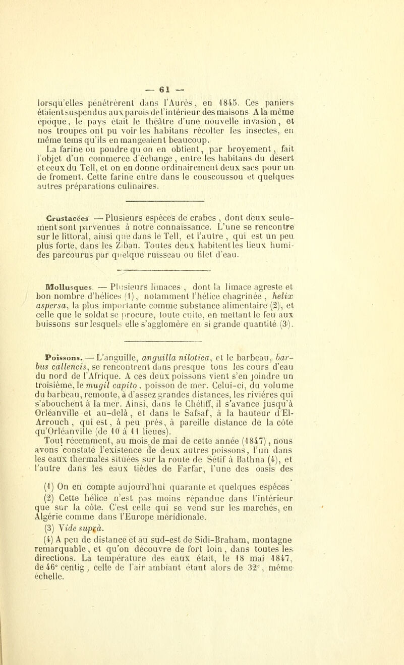 lorsqu'elles pénétrèrent dans TAurès, en 1845. Ces paniers élaieûl&uspendus aux parois deTinlérieur des maisons Ala même époque, le pays était le théâtre d'une nouvelle invasion, et nos troupes ont pu voiries habitans récolter les insectes, en même tems qu'ils en mangeaient beaucoup. I.a farine ou poudre qu on en obtient, par broyeraent, fait l'objet d'un commerce d'échange , entre les habitans du désert et ceux du Tell, et on en donne ordinairement deux sacs pour un de froment. Cette farine entre dans le couscoussou et quelques autres préparations culinaires. Crustacées —Plusieurs espèces de crabes , dont deux seule- ment sont parvenues à notre connaissance. L'une se rencontre sur le littoral, ainsi que dans le Tell, et l'autre , qui est un peu plus forte, dans les Ziban. Toutes deux habitent les lieux humi- des parcourus par quelque ruisseau ou filet d'eau. Mollusques. — PhisieurS limaces , dont la limace agreste et bon nombre d'hélices (1), notamment l'hélice chagrinée , hélix aspersa^ la plus importante comme substance alimentaire (2), et celle que le soldat se procure, toute cuite, en mettant le feu aux buissons sur lesquels elle s'agglomère en si grande quantité (S). Poissons.—L'anguille, anguilla nilotica^ et le barbeau, bar- bus callencis, se rencontrent dans presque tous les cours d'eau du nord de l'Afrique. A ces deux poissons vient s'en joindre un troisième, le mup'ii capito , poisson de mer. Celui-ci, du volume du barbeau, remonte, à d'assez grandes distances, les rivières qui s'abouchent à la mer. Ainsi, dans le ChéliCf, il s'avance jusqu'à Orléanville et au-delà, et dans le Safsaf, à la hauteur d'El- Arrouch, qui est, à peu près, à pareille distance de la côte qu'Orléanville (de 10 à M lieues). Tout récemment, au mois,de mai de celte année (1847), nous avons constaté l'existence de deux autres poissons, l'un dans les eaux thermales situées sur la route de Sétif à Bathna (4), et l'autre dans les eaux tièdes de Farfar, l'une des oasis des (1) On en compte aujourd'hui quarante et quelques espèces (2) Cette hélice n'est pas moins répandue dans l'intérieur que sur la côte. C'est celle qui se vend sur les marchés, en Algérie comme dans l'Europe méridionale. (3) Yidesup^à. (4) A peu de distance et au sud-est de Sidi-Braham, montagne remarquable, et qu'on découvre de fort loin , dans toutes les directions. La température des eaux était, le 18 mai 1847, de 46° centig , celle de l'air ambiant étant alors de 32°, même échelle.