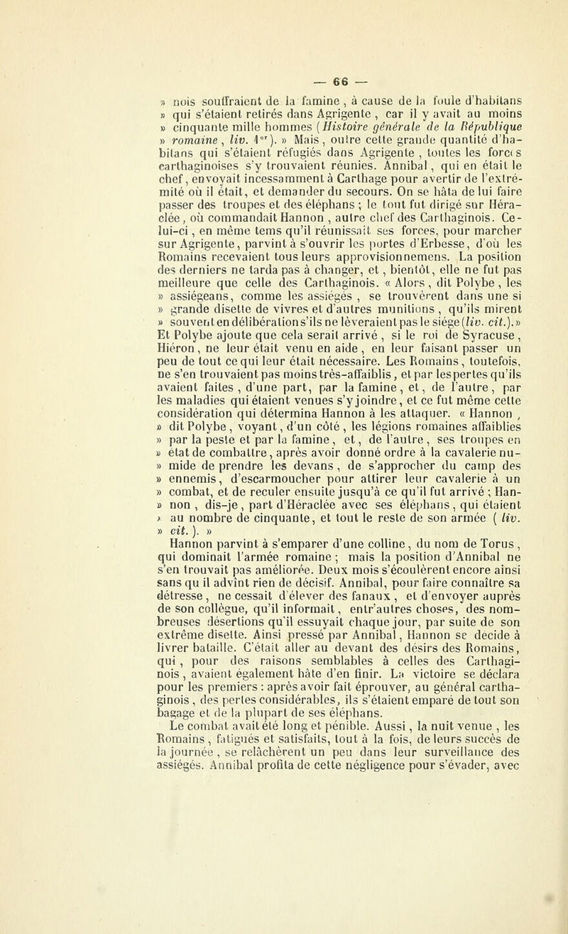 3 nois souffraient de la famine , à cause de la foule d'habitans » qui s'étaient retirés dans Agrigente , car il y avait au moins » cinquante mille hommes [Histoire générale de la République » romaine^ liv. 4). » Mais, outre cette grande quantité d'ha- bitans qui s'étaient réfugiés dans Agrigente , toutes les forces carthaginoises s'y trouvaient réunies. Annibal, qui en était le chef, envoyait incessamment à Carthage pour avertir de l'extré- mité où il était, et demander du secours. On se hâta de lui faire passer des troupes et des éléphans ; le tout fut dirigé sur Héra- clée, où commandait Hannon , autre chef des Carthaginois. Ce- lui-ci , en même tems qu'il réunissait ses forces, pour marcher sur Agrigente, parvint à s'ouvrir les portes d'Erbesse, d'où les Romains recevaient tous leurs approvisionnemens. La position des derniers ne tarda pas à changer, et, bientôt, elle ne fut pas meilleure que celle des Carthaginois. « Alors , dit Polybe , les » assiégeans, comme les assiégés , se trouvèrent dans une si » grande disette de vivres et d'autres munitions , qu'ils mirent » souvent en délibération s'ils ne lèveraient pas le siège [liv. cit.). » Et Polybe ajoute que cela sérail arrivé , si le roi de Syracuse, Hiéron, ne leur était venu en aide , en leur faisant passer un peu de tout ce qui leur était nécessaire. Les Ptomains, toutefois, ne s'en trouvaient pas moins très-affaiblis, et par les pertes qu'ils avaient faites , d'une part, par la famine, et, de l'autre, par les maladies qui étaient venues s'y joindre, et ce fut même cette considération qui détermina Hannon à les attaquer. « Hannon , j) dit Polybe , voyant, d'un côté , les légions romaines affaiblies » par la peste et par la famine , et, de l'autre , ses troupes en » état de combattre, après avoir donné ordre à la cavalerie nu- » mide de prendre les devans , de s'approcher du camp des » ennemis, d'escarmoucher pour attirer leur cavalerie à un » combat, et de reculer ensuite jusqu'à ce qu'il fut arrivé ; Han- » non, dis-je , part d'Héraclée avec ses élépharis , qui étaient > au nombre de cinquante, et tout le reste de son armée ( liv. » cit. ). » Hannon parvint à s'emparer d'une colline, du nom de Torus , qui dominait l'armée romaine ; mais la position d'Annibal ne s'en trouvait pas améliorée. Deux mois s'écoulèrent encore ainsi sans qu il advînt rien de décisif. Annibal, pour faire connaître sa détresse , ne cessait d'élever des fanaux , et d'envoyer auprès de son collègue, qu'il informait, entr'autres choses, des nom- breuses désertions qu'il essuyait chaque jour, par suite de son extrême disette. Ainsi pressé par Annibal, Hannon se décide à livrer bataille. C'était aller au devant des désirs des Romains, qui , pour des raisons semblables à celles des Carthagi- nois , avaient également hâte d'en finir. La victoire se déclara pour les premiers : après avoir fait éprouver, au général cartha- ginois , des perles considérables, ils s'étaient emparé de tout son bagage et de la plupart de ses éléphans. Le combat avait été long et pénible. Aussi, la nuit venue , les Romains, fatigués et satisfaits, tout à la fois, de leurs succès de la journée, se relâchèrent un peu dans leur surveillance des assiégés. Annibal profita de cette négligence pour s'évader, avec