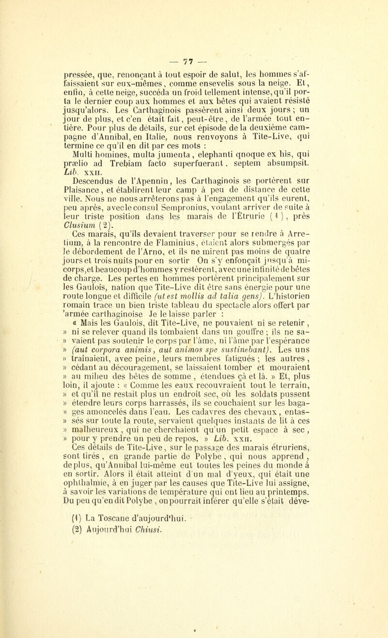 pressée, que, renonçant à tout espoir de salut, les homaies s'af- faissaient sur eux-mênnes, comme ensevelis sous la neige. Et, enfin, à cette neige, succéda un froid tellement intense, qu'il por- ta le dernier coup aux hommes et aux bêtes qui avaient résisté jusqu'alors. Les Carthaginois passèrent ainsi deux jours; un jour de plus, et c'en était fait, peut-être, de l'armée tout en- tière. Pour plus de détails, sur cet épisode delà deuxième cam- pagne d'Annibal, en Italie, nous renvoyons à Tite-Live, qui termine ce qu'il en dit par ces mots : Multi homines, multa jumenta , elephanti qnoque ex his, qui preelio ad Trebiam facto superfuerant, septem absumpsit. Lib. XXII. Descendus de l'Apennin, les Carthaginois se portèrent sur Plaisance, et établirent leur camp à peu de distance de cette ville. Nous ne nous arrêterons pas à l'engagement qu'ils eurent, peu après, avecleconsul Sempronius, voulant arriver de suite à leur triste position dans les marais de l'Étrurie ( '1 ), près Clusium (2). Ces marais, qu'ils devaient traverser pour se rendre à Arre- tium, à la rencontre de Flaminius, élaient alors submergés par le débordement de l'Arno, et ils ne mirent pas moins de quatre jours et trois nuits pour en sortir On s'y enfonçait jusqu'à mi- corps,et beaucoup d'hommes y restèrent, avec une infinité de bêtes de charge. Les pertes en hommes portèrent principalement sur les Gaulois, nation que Tite-Live dit être sans énergie pour une route longue et difficile (ut est mollis ad talia gens). L'historien romain trace un bien triste tableau du spectacle alors offert par 'armée carthaginoise Je le laisse parler : « Mais les Gaulois, dit Tite-Live, ne pouvaient ni se retenir , » ni se relever quand ils tombaient dans un gouffre ; ils ne sa- » valent pas soutenir le corps par l'âme, ni l'âme par l'espérance » (aut corpora animis, aut animos spe sustinebant). Les uns » traînaient, avec peine, leurs membres fatigués ; les autres , » cédant au découragement, se laissaient tomber et mouraient » au milieu des bêtes de somme , étendues çà et là. » Et, plus loin, il ajoute : « Comme les eaux recouvraient tout le terrain, » et qu'il ne restait plus un endroit sec, où les soldats pussent » étendre leurs corps barrasses, ils se couchaient sur les baga- » ges amoncelés dans l'eau. Les cadavres des chevaux , entas- » ses sur toute la route, servaient quelques instants de lit à ces » malheureux , qui ne cherchaient qu'un petit espace à sec , » pour y prendre un peu de repos. » Lib. xxii. Ces détails de Tite-Live, sur le passage des marais étruriens, sont tirés, en grande partie de Polybe, qui nous apprend , déplus, qu'Annibal lui-même eut toutes les peines du monde à en sortir. Alors il était atteint d'un mal d'yeux, qui était une ophthalmie, à en juger par les causes que Tite-Live lui assigne, à savoir les variations de température qui ont lieu au printemps. Du peu qu'en dit Polybe , on pourrait inférer qu'elle s'était déve- (1) La Toscane d'aujourd'hui. (2) Aujourd'hui Chiusi.