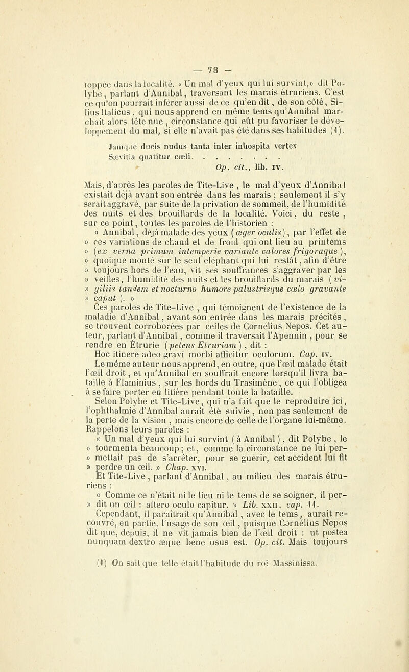 loppée dans la localité. « Un mal d'yeux qui lui survint,» dit Po- lybe, parlant d'Annibal, traversant les naarais élruriens. C'est ce qu'on pourrait inférer aussi de ce qu'en dit, de son côté, Si- liusltalicus, qui nous apprend en même tems qu'Annibal mar- chait alors tête nue , circonstance qui eût pu favoriser le déve- loppement du mal, si elle n'avait pas été dans ses habitudes (1). Janifi>ie duois nudus tanta inter ialiospita vertex Saevitia quatitur cœli !>■ Op. cit., lib. IV. Mais, d'après les paroles de Tite-Live , le mal d'yeux d'Annibal existait déjà avant son entrée dans les marais ; seulement il s'y serait aggravé, par suite de la privation de sommeil, de l'humidité des nuits et des brouillards de la localité. Voici, du reste , sur ce point, toutes les paroles de l'historien : « Aunibal, déjà malade des yeux {œger oculis), par l'effet de » ces variations de chaud et de froid qui ont lieu au priutems » [ex verna primum intempérie variante calores frigoraque), » quoique monté sur le seul éléphant qui lui restât, afin d'être » toujours hors de l'eau, vit ses souffrances s'aggraver par les » veilles, l'humidité des nuits et les brouillards du marais {vi- » gilii<t tandem et nocturno humore palustrisque cœlo gravante » caput ). » Ces paroles de Tite-Live , qui témoignent de l'existence de la maladie d'Annibal, avant son entrée dans les marais précités , se trouvent corroborées par celles de Cornélius Nepos. Cet au- teur, parlant d'Annibal, comme il traversait l'Apennin , pour se rendre en Étrurie [petens Etruriam) , dit : Hoc iticere adeo gravi morbi afficitur oculorum. Cap. iv. Le même auteur nous apprend, en outre, que l'œil malade était l'œil droit, et qu'Annibal en soufifrait encore lorsqu'il livra ba- taille à Flaminius , sur les bords du Trasimène, ce qui l'obligea à se faire porter en litière pendant toute la bataille. Selon Polybe et Tite-Live, qui n'a fait que le reproduire ici, l'ophthalmie d'Annibal aurait été suivie , non pas seulement de la perte de la vision , mais encore de celle de l'organe lui-même. Rappelons leurs paroles : « Un mal d'yeux qui lui survint ( à Annibal ), dit Polybe , le » tourmenta beaucoup; et, comme la circonstance ne lui per- » mettait pas de s'arrêter, pour se guérir, cet accident lui fit » perdre un œil. » Chap. xvi. Et Tite-Live, parlant d'Annibal, au milieu des marais étru- riens : « Comme ce n'était ni le lieu ni le tems de se soigner, il per- » dit un œil : altero oculo capitur. » Lib. xxii, cap. 'H. Cependant, il paraîtrait qu'Annibal , avec le tems, aurait re- couvré, en partie, l'usage de son œil, puisque Cornélius Nepos dit que, depuis, il ne vit jamais bien de l'œil droit : ut postea nunquam dextro seque bene usus est. Op. cit. Mais toujours (I) On sait que telle était l'habitude du roi Massinissa.