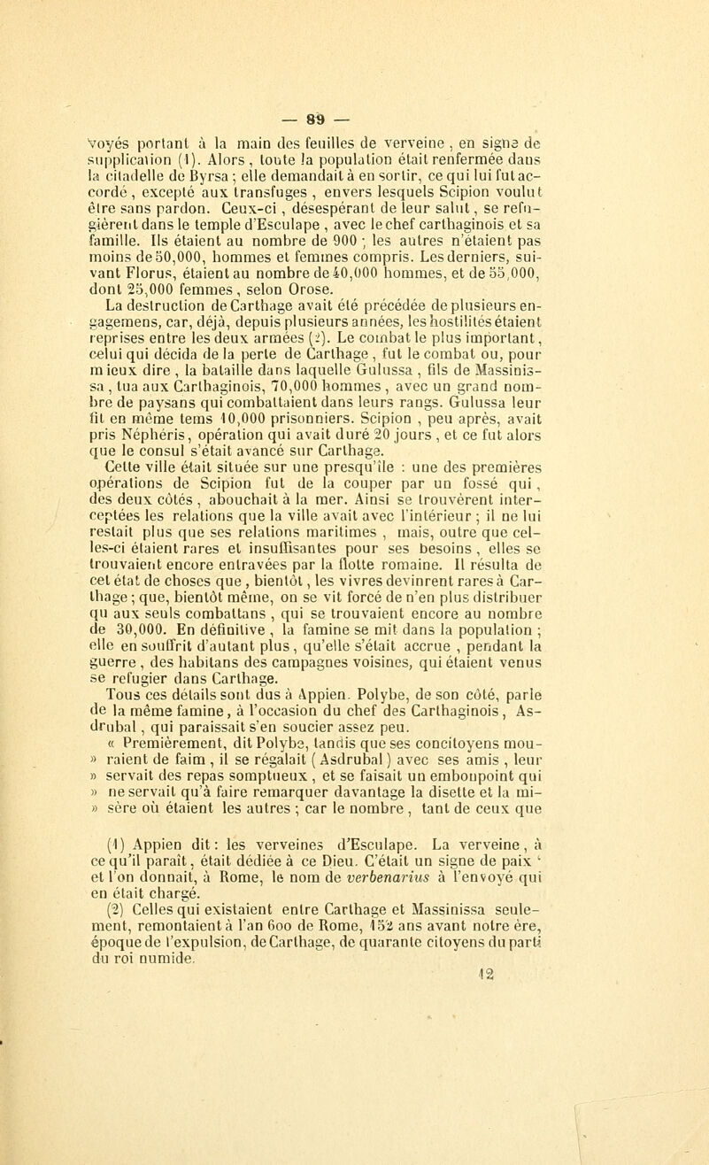 Voyés portant à la raain des feuilles de verveine , en signa de siipplicanon (I). Alors, toute la population était renfermée dans la citadelle de Byrsa ; elle demandait à en sortir, ce qui lui fut ac- cordé , excepté aux transfuges , envers lesquels Scipion voulut élre sans pardon. Ceux-ci, désespérant de leur salut, se réfu- gièrent dans le temple d'Esculape , avec le chef carthaginois et sa famille. Ils étaient au nombre de 900 ; les autres n'étaient pas moins de 50,000, hommes et femmes compris. Les derniers, sui- vant Florus, étaient au nombre de 40,000 hommes, et de 55,000, dont 25,000 femmes , selon Orose. La destruction deCarthage avait été précédée de plusieurs en- gageraens, car, déjà-, depuis plusieurs années, les hostilités étaient reprises entre les deux armées (2). Le combat le plus important, celui qui décida de la perle de Carthage , fut le combat ou, pour mieux dire , la bataille dans laquelle Gulussa , fils de Massinis- sa , tua aux Carthaginois, 70,000 hommes , avec un grand nom- bre de paysans qui combattaient dans leurs rangs. Gulussa leur fit en même tems 10,000 prisonniers. Scipion , peu après, avait pris Néphéris, opération qui avait duré 20 jours , et ce fut alors que le consul s'était avancé sur Carthage. Cette ville était située sur une presqu'île : une des premières opérations de Scipion fut de la couper par un fossé qui , des deux côtés , abouchait à la mer. Ainsi se trouvèrent inter- ceptées les relations que la ville avait avec l'intérieur ; il ne lui restait plus que ses relations maritimes , mais, outre que cel- les-ci étaient rares et insuITisantes pour ses besoins , elles se Irouvaierit encore entravées par la flotte romaine. Il résulta de cet état de choses que , bientôt, les vivres devinrent rares à Car- thage ; que, bientôt même, on se vit forcé de n'en plus distribuer qu aux seuls combattans , qui se trouvaient encore au nombre de 30,000. En définitive , la famine se mit dans la population ; elle en souffrit d'autant plus, qu'elle s'était accrue , pendant la guerre , des habilans des campagnes voisines, qui étaient venus se réfugier dans Carthage. Tous ces détails sont dus à Appien. Polybe, de son côté, parle de la même famine, à l'occasion du chef des Carthaginois, As- drubal, qui paraissait s'en soucier assez peu. « Premièrement, dit Polybe, tandis que ses concitoyens mou- » raient de faim , il se régalait ( Asdrubal ) avec ses amis , leur » servait des repas somptueux , et se faisait un emboupoint qui » ne servait qu'à faire remarquer davantage la disette et la mi- » sère où étaient les autres ; car le nombre, tant de ceux que (1) Appien dit: les verveines d'Esculape. La verveine, à ce qu'il paraît, était dédiée à ce Dieu. C'était un signe de paix • et l'on donnait, à Rome, le nom de verbenarius à l'envoyé qui en était chargé. (2) Celles qui existaient entre Carthage et Massinissa seule- ment, remontaient à l'an 6oo de Rome, 152 ans avant notre ère, époque de l'expulsion, deCarthage, de quarante citoyens du parti du roi numide. 12