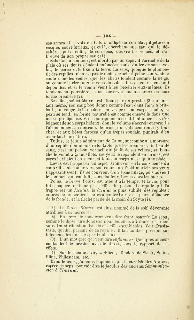 ses armes ni la voix de Caton, affligé de son état; il jette son casque, court furieux, ça et là, cherchant une eau qui le dé- saltère , puis , enfin, de son épée, s'ouvre les veines, et s'a- breuve de son propre sang (1). Sabellus, à son tour, est mordu par un seps : il l'arrache de la plaie où ses dents s'étaient enfoncées, puis, du fer de son jave- lot, le perce et le fixe à la terre. Le seps, quoique le plus pe- tit des reptiles, n'en est pas le moins cruel : à peine son venin a coulé dans les veines, que les chairs fondent comme la neige, ou comme la cire, aux rayons du soleil. Les os en restent tout dépouillés, et si le venin vient à les pénétrer eux-mêmes, ils tombent en poussière, sans conserver aucune trace de leur forme première (2). Nasidius, soldat Marse , est atteint par un prester (3) : à l'ins- tant même, son sang bouillonne comme l'eau dans l'airain brû- lant ; un rouge de feu colore son visage; son corps s'enfle, sa peau se tend, sa forme naturelle est comme ensevelie dans une masse prodigieuse. Ses compagnons n'oser.t l'inhumer ; ils s'é- loignentde son corps hideux, dont le volume s'accroît encore; ils l'abandonnent aux oiseaux de proie, qui s'abstiendront d'y tou- cher, et aux bêtes féroces qu'un trépas soudain punirait d'en avoir fait leur pâture. Tullus, ce jeune admirateur de Caton, succombée la morsure d'un reptile non moins redoutable que les premiers : du lieu de sang, c'est un poison vermeil qui jaillit de ses veines ; sa bou- che le vomit à grandsflots, ses yeux le répandent en larmes, ses pores l'exhalent en sueur, et tout son corps n'est qu'une plaie. Lévus est frappé par un aspic, sans avoir eu la conscience du coup: il sent couler vers soo cœur, un froid mortel; ses yeux s'appesantissent, ils se couvrent d'un épais nuage, puis advient le sommeil qui conduit, sans douleur, Lévus chez les morts. Polus, le brave Polus, est atteint à la tempe, et la vie, pour lui échapper, n'attend pas l'effet du poison. Le reptile qui l'a frappé est un Jaculus, le Jaçulus le plus subtile des reptiles : auprès de lui seraient lentes à fendre l'air, et la pierre détachée de la fronde, et la flèche partie de la main du Scyte (4). (1) Le Dipse, Dîpsas , est ainsi nommé de la soif dévorante attribuée à sa morsure. (2) En grec, le mot seps veut dire faire pourrir. Le seps , comme le dipse, tire donc son nom des effets attribués à sa mor- sure. On attribuait au basilic des effets semblables. Voir Érasis- trate, qui dit, parlant de ce reptile : Il fait tomber, presque su- bitement, les muscles par lambeaux. (3) D'un mot grec qai veut dire enflammer. Quelques anciens confondent le prester avec le dipse, sous le rapport de ses effets. (4) Sur le Jaculus, voyez iElien , Diodore de Sicile, Solin , Pline, Philostrate, etc. Dans le tems, j'ai émis l'opinion que le zureich des Arabes , espèce de seps, pouvait èirele jaculus des anciens.(7ommwmca- iion à VInstitut.