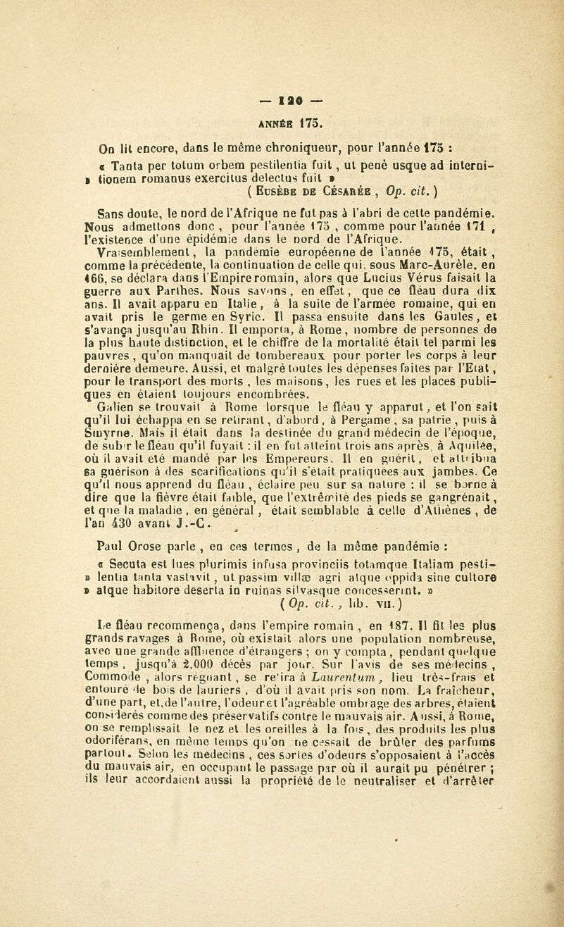 ANNÉB 175. On lil encore, dans le même chroniqueur, pour l'année 175 : a Tanla per lolum orbera pestilenlia fuit, ul peoè usque ad interni- B tionem romaous exerciius delectus fuil > ( ECSÈBE DE CÉSARÉB , Op. cit. ) Sans doute, le nord de l'Afrique ne fui pas à l'abri de celte pandémie. Nous admettons donc , pour l'année 175 , comme pour l'année 171 , l'existence d'une épidémie dans le nord de l'Afrique. Vraisemblement, la pandémie européenne de l'année 173, était, comme la précédente, la continuation de celle qui, sous Marc-Aurèle. en 466, se déclara dans l'Empire romain, alors que Lucius Vérus faisait la guerre aux Parlhes. Nous savons, en effet, que ce fléau dura dix ans. Il avait apparu en Italie , à la suite de l'armée romaine, qui en avait pris le germe en Syrie. Il passa ensuite dans les Gaules, el s'avança jusqu'au Rhin. Il empor(a, à Rome, nombre de personnes de la plus haute distinction, et le chiffre de la mortalité était tel parmi les pauvres, qu'on manquait de tombereaux pour porter IfS corps à leur dernière demeure. Aussi, el malgré Itmtes les dépenses faites par l'Etat, pour le transport des morts , les maisons, les rues et les places publi- ques en étaient toujours encombrées. Galien se trouvait à Rome lorsque le fléau y apparut^ et l'on sait qu'il lui échappa en se retirant, d'abord , à Pergame , sa patrie , puis à Siuyrne. Mais il était dans îa destinée du grand médecin de l'époque, de subT le fléau qu'il fuyait : il en fut atteint trois ans après, à Aquilée, où il avait été mandé parles Empereurs. Il en guérit, etatl'ibua sa guérison à des scarifications qu'il s'était pratiquées aux jambes. Ce qu'il nous apprend du fléau , éclaire peu sur sa nature : il se borne à dire que la fièvre élail faible, que l'exlrêrriié des pieds se gangrenait, et que la maladie , en général, était semblable à celle d'yVthènes , de l'an 430 avant J.-C Paul Orose parle , en ces termes , de la même pandémie : 0 Secuta est lues plurimis infusa provinciis totaraque Italiam pesti- » lenlia tanla vastavit, ut passim villae agri atque cppida sine cultore » atque habitore déserta in ruinas silvasque concessennt. » ( Op. cit., lib. VII.) Le fléau recommença, dans l'empire romain , en 187. Il fil les plus grands ravages à Rome, où existait alors une population nombreuse, avec une grande afïluence d'étrangers ; on y compta, pendant quelque temps , jusqu'à 2.000 décès par jour. Sur lavis de ses méiiecins , Commode , alors régnant, se re'ira à Laurentum, lieu trè^-frais et entouré de bois de lauriers , d'où \\ avait pris son nom. La fraîcheur, d'une part, et,de l'autre, l'odeur et l'agréable ombrage des arbres, étaient con^i■^e^és comme des préservatifs contre le mauvais air. Aussi, à Rome, on se remplissait le nez el les oreilles à la fois, des produits les plus odoriférans, en même temos qu'on ne cess^ait de brûler des parfums partout. Selon les médecins , ces sortes d'odeurs s'opposaient à l'accès du mauvais air, en occupant le passage par où il aurait pu pénétrer ; ils leur accordaient aussi la propriété de le neutraliser et d'arrêter