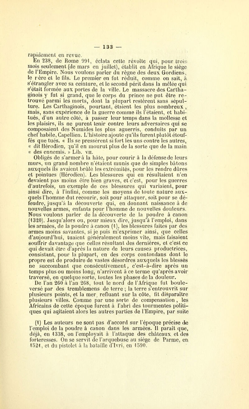 rapidement en revue. En 238, de Rome 991, éclata cette révolte qui, pour trois. mois seulement (de mars en juillet), établit en Afrique le siège de l'Empire. Nous voulons parler du règne des deux Gordiens, le rère et le fils. Le premier en fut réduit, comme on sait, à s'étrangler avec sa ceinture, et le second périt dans la mêlée qui s'était formée aux portes de la ville. Le massacre des Cartha- ginois y fut si grand, que le corps du prince ne put être re- trouvé parmi les morts, dont la plupart restèrent sans sépul- ture. Les Carthaginois, pourtant, étaient les plus nombreux , mais, sans expérience de la guerre comme ils l'étaient, et habi- tués, d'un autre côté, à passer leur temps dans la mollesse et les plaisirs, ils ne purent tenir contre leurs adversaires qui se composaient des Numides les plus aguerris, conduits par un chef habile, Capellien. L'histoire ajoute qu'ils furent plutôt étouf- fés que tués. « Ils se pressèrent si fort les uns contre les autres, « dit Hérodien, qu'il en mourut plus de la sorte que de la main « des ennemis. » Lib. vu. Obligés de s'armera la hâte, pour courir à la défense de leurs murs, un grand nombre n'étaient munis que de simples bâtons auxquels ils avaient brûlé les extrémités, pour les rendre dures et pointues (Hérodien). Les blessures qui en résultaient n'en devaient pas moins être bien graves, et c'est, pour les guerres d'autrefois, un exemple de ces blessures qui variaient, pour ainsi dire, à l'infini, comme les moyens de toute nature aux- quels l'homme dut recourir, soit pour attaquer, soit pour se dé- fendre, jusqu'à la découverte qui, en donnant naissance à de nouvelles armes, enfanta pour l'homme de nouvelles douleurs. Nous voulons parler de la découverte de la poudre à canon (1320). Jusqu'alors ou, pour mieux dire, jusqu'à l'emploi, dans les armées, de la poudre à canon (1), les blessures faites par des armes moins savantes, si je puis m'exprimer ainsi, que celles d'aujourd'hui, tuaient généralement moins vite, mais faisaient souffrir davantage que celles résultant des dernières, et c'est ce qui devait être d'après la nature de leurs causes productrices, consistant, pour la plupart, en des corps contondans dont le propre est de produire de vastes désordres auxquels les blessés ne succombant que consécutivement, c'est-à-dire après un temps plus ou moins long, n'arrivent à ce terme qu'après avoir traversé, en quelque sorte, toutes les phases de la douleur. De l'an 260 à l'an 268, tout le nord de l'Afrique fut boule- versé par des tremblemens de terre ; la terre s'entrouvrit sur plusieurs points, et la mer, refluant sur la côte, fit disparaître plusieurs villes. Comme par une sorte de compensation , les Africains de cette époque furent à l'abri des tourmentes politi- ques qui agitaient alors les autres parties de l'Empire, par suite (1) Les auteurs ne sont pas d'accord sur l'époque précise de l'emploi de la poudre à canon dans les armées. Il paraît que, déjà, en 4338, on l'employait à l'attaque des châteaux et de» forteresses. On se servit de l'arquebuse au siège de Parme, en 152^, et du pistolet à la bataille d'Ivri, en 1590.