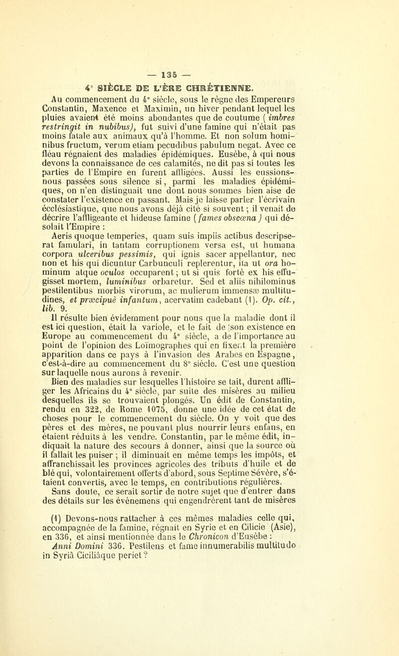 4= SIÈCLE DE L'ÈRS CHEèTIEMKE. Au commencement du 4^ siècle, sous le règne des Empereurs Constantin, Maxence et Maximin, un hiver pendant lequel les pluies avaient été moins abondantes que de coutume ( imbres restringit in nubibus), fut suivi d'une famine qui n'était pas moins fatale aux animaux qu'à l'homme. Et non solum homi- nibus fructum, verum etiam pecudibus pabulum negat. Avec ce fléau régnaient des maladies épidémiques. Eusèbe, à qui nous devons la connaissance de ces calamités, ne dit pas si toutes les parties de l'Empire en furent affligées. Aussi les eussions- nous passées sous silence si, parmi les maladies épidémi- ques, on n'en distinguait une dont nous sommes bien aise de constater l'existence en passant. Mais je laisse parler l'écrivain ecclésiastique, que nous avons déjà cité si souvent -, il venait de décrire l'affligeante et hideuse famine ( famés obscœna ) qui dé- solait l'Empire : Aeris quoque temperies, quam suis impiis actibus descripse- rat faraulari, in tantam corruptionem versa est, ut humana corpora ulceribus pessimis, qui ignis sacer appellantur, nec non et his qui dicuntur Carbunculi replerentur, ila ut ora ho- minura atque oc«io5 occuparent; ut si quis forte ex his effu- gisset mortem, luminibus orbaretur. Sed et aliis nihilominus pestilentibus morbis virorum, ac mulierum immensas multitu- dines, et priGcipuè infantum., acervatim cadebant (1). Op. cit., lib. 9. Il résulte bien évidemment pour nous que la maladie dont il est ici question, était la variole, et le fait de -son existence en Europe au commencement du 4° siècle, a de l'importance au point de l'opinion des Loïmographes qui en fixent la première apparition dans ce pays à l'invasion des Arabes en Espagne, c'est-à-dire au commencement du 8° siècle. C'est une question sur laquelle nous aurons à revenir. Bien des maladies sur lesquelles l'histoire se tait, durent affli- ger les Africains du 4° siècle, par suite des misères au milieu desquelles ils se trouvaient plongés. Un édit de Constantin, rendu en 322, de Rome 1075, donne une idée de cet état de choses pour le commencement du siècle. On y voit que des pères et des mères, ne pouvant plus nourrir leurs enfaus, en étaient réduits à les vendre. Constantin, par le même édit, in- diquait la nature des secours à donner, ainsi que la source où il fallait les puiser ; il diminuait en même temps les impôts, et affranchissait les provinces agricoles des tributs d'huile et de blé qui, volontairement offerts d'abord, sous Septime Sévère, s'é- taient convertis, avec le temps, en contributions régulières. Sans doute, ce serait sortir de notre sujet que d'entrer dans des détails sur les évènemens qui engendrèrent tant de misères {\) Devons-nous rattacher à ces mêmes maladies celle qui, accompagnée de la famine, régnait en Syrie et en Cilicie (Asie), en 336, et ainsi mentionnée dans le Chronicon d'Eusèbe : Anni Domini 336. Pestilens et famé innumerabilis multiludo in Syrià Ciciliàque periet ?