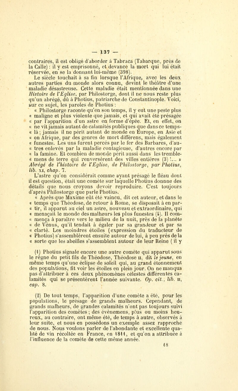 contraires, il est obligé d'aborder à Tabraca (Tabarque, près de la Galle) : il y est emprisonné, et devance la mort qui lui était réservée, en se la donnant lui-même (398). Le siècle touchait à sa fin lorsque l'Afrique, avec les deux autres parties du monde alors connu, devint le théâtre d'une maladie désastreuse. Cette maladie était mentionnée dans une Histoire de l'Eglise, par Philostorge, dont il ne nous reste plus qu'un abrégé, dû à Photius, patriarche de Constantinople. Voici, sur ce sujet, les paroles de Photius : « Philostorge raconte qu'en son temps, il y eut une peste plus a maligne et plus violente que jamais, et qui avait été présagée « par l'apparition d'un astre en forme d'épée. Et, en effet, on « ne vit jamais autant de calamités publiques que dans ce temps- « là ; jamais il ne périt autant de monde en Europe, en Asie et « en Afrique, par des genres de mort différons, mais également a funestes. Les uns furent percés par le fer des Barbares, d'au- « très enlevés par la maladie contagieuse, d'autres encore par « la famine. Et combien de monde périt aussi dans les tremble- « mens de terre qui renversèrent des villes entières (3) !... » Abrégé de l'histoire de l'Eglise, de Philostorge., par Photius, lib. XI, chap. 7. L'astre qu'on considérait comme ayant présagé le fléau dont il est question, était une comète sur laquelle Photius donnne des détails que nous croyons devoir reproduire. C'est toujours d'après Philostorge que parle Photius. a Après que Maxime eût été vaincu, dit cet auteur, et dans le « temps que Théodose, de retour à Rome, se disposait à en par- « tir, il apparut au ciel un astre, nouveau et extraordinaire, qui a menaçait le monde des malheurs les plus funestes (4). Il com- « mença à paraître vers le milieu de la nuit, près de la planète « de Vénus, qu'il tendait à égaler par sa grandeur et par sa « clarté. Les moindres étoiles (expression du traducteur de Œ Photius) s'assemblèrent ensuite autour de lui, à peu près delà a sorte que les abeilles s'assemblent autour de leur Reine {il y (1) Photius signale encore une autre comète qui apparut sous le règne du petit fils de Théodose, Théodose ii, dit le jeune, en même temps qu'une éclipse de soleil qui, au grand étonnemeut des populations, fit voir les étoiles en plein jour. Ou ne manqua pas d'attribuer à ces deux phénomènes célestes différentes ca- lamités qui se présentèrent l'année suivante. Op. cit., lib. n, cap. 8. (2) De tout temps, l'apparition d'une comète a été, pour les populations, le présage de grands malheurs. Cependant, de grands malheurs, de grandes calamités n'ont pas toujours suivi l'apparition des comètes ; des évènemens, plus ou moins heu- reux, au contraire, ont même été, de temps à autre, observés à leur suite, et nous en possédons un exemple assez rapproché de nous. Nous voulons parler de l'abondante et excellente qua- hté de vin récoltée en France, en 1811, et qu'on a attribuée à l'influence de la comète de cette même année. 18
