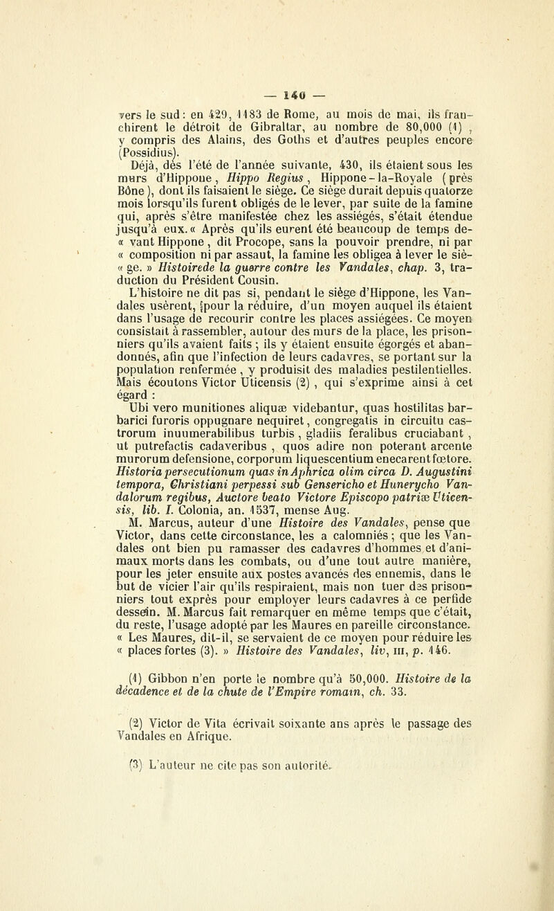vers le sud: en 429, 1183 de Rome, au mois de mai, ils fran- chirent le détroit de Gibraltar, au nombre de 80,000 (1) , y compris des Alains, des Golhs et d'autres peuples encore (Possidius). Déjà, dès l'été de l'année suivante, 430, ils étaient sous les murs d'Hippoue , Hippo Regius ^ Hippone-la-Royale (près Bône ), dont ils faisaient le siège. Ce siège durait depuis quatorze mois lorsqu'ils furent obligés de le lever, par suite de la famine qui, après s'être manifestée chez les assiégés, s'était étendue jusqu'à eux.« Après qu'ils eurent été beaucoup de temps de- « vaut Hippone , dit Procope, sans la pouvoir prendre, ni par « composition ni par assaut, la famine les obligea à lever le siè- « ge. » Histoirede la guerre contre les Vandales^ chap. 3, tra- duction du Président Cousin. L'histoire ne dit pas si, pendant le siège d'Hippone, les Van- dales usèrent, fpour la réduire, d'un moyen auquel ils étaient dans l'usage de recourir contre les places assiégées. Ce moyen consistait à rassembler, autour des murs de la place, les prison- niers qu'ils avaient faits ; ils y étaient ensuite égorgés et aban- donnés, afin que l'infection de leurs cadavres, se portant sur la population renfermée , y produisit des maladies pestilentielles. Mais écoutons Victor Uticensis (2) , qui s'exprime ainsi à cet égard : Ubi vero munitiones aliquee videbantur, quas hostilitas bar- barie! furoris oppugnare nequiret, congregatis in circuitu cas- trorum inuumerabilibus turbis , gladiis feralibus cruciabant , ut putrefactis cadaveribus , quos adiré non poterant arcente murorum defensione, corporum liquescentium enecarentfœtore. Historiapersecutionum quas in Aphrica olim circa D. Augustini tempora, Ghristiani perpessi sub Gensericho et Hunerycho Van- dalorum regibus, Auctore beato Victore Episcopo patri?e Vticen- sis, lib. I. Colonia, an. 1537, mense Aug. M. Marcus, auteur d'une Histoire des Vandales, pense que Victor, dans cette circonstance, les a calomniés ; que les Van- dales ont bien pu ramasser des cadavres d'hommes et d'ani- maux morts dans les combats, ou d'une tout autre manière, pour les jeter ensuite aux postes avancés des ennemis, dans le but de vicier l'air qu'ils respiraient, mais non tuer des prison- niers tout exprès pour employer leurs cadavres à ce perfide dessein. M. Marcus fait remarquer en même temps que c'était, du reste, l'usage adopté par les Maures en pareille circonstance. « Les Maures, dit-il, se servaient de ce moyen pour réduire les « places fortes (3). » Histoire des Vandales, Zîu, m, p. 4 46. (1) Gibbon n'en porte ïe nombre qu'à 50,000. Histoire de la décadence et de la chute de l'Empire romain, ch, 33. (2) Victor de Vita écrivait soixante ans après le passage des Vandales en Afrique. (3) L'auteur ne cite pas son autorité.