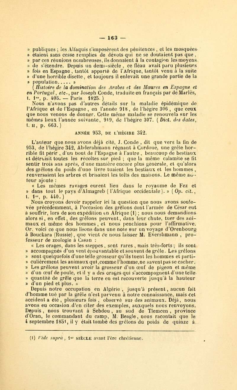 » publiques ; les Alfaquis s'imposèrent des péuilences , et les mosquées- » élaieut sans cesse remplies de dévots qui ne se doutaient pas que, » par ces réunions nombreuses, ils donnaient à la contagion les moyens, » de s'étendre. Depuis un demi-siècle , ce fléau avait paru plusieurs » fois en Espagne, tantôt apporté de l'Afrique, tantôt venu à la suite » d'une horrible disette, et toujours il enlevait une grande partie de la » population » ( Histoire de la domination des Arabes et des Maures en Espagne et en Portugal, e^c., par Joseph Conde, traduite en français par de Mariés, t. i, p. 405. — Paris, 1825. ) Nous n'avons pas d'autres détails sur la maladie épidémique de l'Afrique et de l'Espagne, en l'année 918, de l'hégire 306 , que ceux que nous venons de donner. Cette même maladie se renouvela sur les mêmes lieux l'année suivante, 919, de l'hégire 307. ( Dict. dts dates^ t. Il, p. 663.) ANNÉE 953, DE l'hégire 342. L'auteur que nous avons déjà cité, J. Conde , dit que vers la fin de 953, de l'hégire 342, Abderahmann régnant à Cordoue, une grêle hor- rible fit périr , d'uu bout de l'Espagne à l'autre , beaucoup de bestiaux fct détruisit toutes les récoltes sur pied ; que la même calamité se fit sentir trois ans après, d'une manière encore plus générale, et qu'alors des grêlons du poids d'une livre tuaient les bestiaux et les hommes , renversaient les arbres et brisaient les toîls des maisons. Le même au- teur ajoute : « Les mômes ravages eurent lieu dans le royaume de Fez et » dans tout le pays d'Almagreb ( l'Afrique occidentale).» {Op. cit. ^ t. 1, p. 440.) Nous croyons devoir rappeler ici la question que nous avons soule- vée précédemment, à l'occasion des grêlons dont l'armée de César eut à souffrir, lors de son expédition tn Afrique (1) ; nous nous demandions alors si, en effet, des grêlons peuvent, dans leur chute, tuer des ani- maux et même des hommes, et nous penchions pour l'affirmative. Or. voici ce que nous lisons dans une noie sur un voyage d'Orenbourg à Bouckara (Russie), que vient de nous laisser M. Evershmann , pro- fesseur de zoologie à Casan : « Les orages, dans les steppes . sont rares , mais très-forts ; ils sont » accompagnés d'un vent épouvantable et souvent de grêle. Les grêlons » sont quelquefois d'une telle grosseur qu'ils tuent les hommes et parti- » culiérement les animaux qui,comme l'homme,ne saventpas se cacher. » Les grêlons peuvent avoir la grosseur d'un oeuf de pigeon et même » d'un œuf de poule, et il y a des orages qui s'accompagnent d'une telle » quantité de grêle que la terre en est recouverte jusqu'à la hauteur » d'un pied et plus. » Depuis notre occupation en Algérie , jusqu'à présent, aucun fait d'homme tué par la grêle n'est parvenu à notre connaissance, mais <:et accident a été , plusieurs fois , observé sur des animaux. Déjà, nous avons eu occasion d'en citer des exemples, auxquels nous renvoyons. Depuis, nous trouvant à Sebdou , au sud de Tlemcen , province d'Oran, le commandant du camp, M. Beagle, nous racontait que le 4 septembre 1851, il y était tombé des grêlons du poids de quinze à (1) Fide supra, 1 siècle avant l'ère chrétienne.