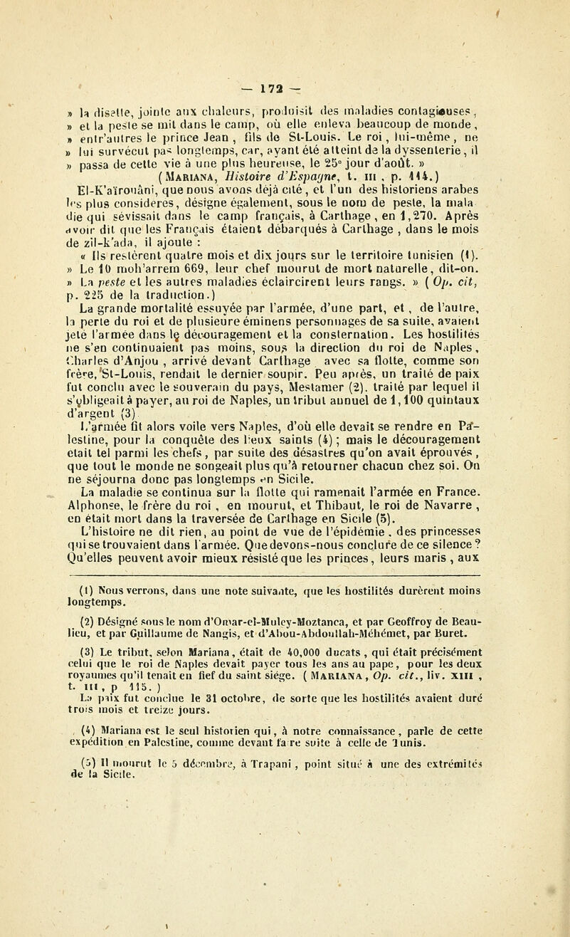 » h fliselte, jointe aux chaleurs, proiloisil des maladies conlagrause?, » el la pesie se mil dans le camp, où elle enleva beaucoup de monde, » enir'aulres le prince Jean , fils do Sl-Louis. Le roi, lui-même, ne » lui survécut pa> longtemps, car, ayant élé atteint da la dyssenterie, il )) passa de celle vie à une plus heureuse, le 25° jour d'août. » (Mariana, Histoire d'Espa[/ne, t. m, p. 444.) El-K'aïrouàni, que nous avons déjà cité , el l'un des historiens arabes h's plus considères, désigne également, sous le nom de peste, la mala die qui sévissait dans le camp français, à Carthage , en 1,270. Après avoir dil que les Français étaient débarqués à Carlhage , dans le mois de zil-k'ada, il ajoute : « Ils restèrent quatre mois et dix joqrs sur le territoire tunisien (i). » Le 10 moh'arrem 669, leur chef mourut de mort natarelle, dit-on. » La peste et les autres maladies éclaircirenl leurs rangs. » ( Op. cit, p. 225 de la Iraduclion.) La grande mortalité essuyée par l'armée, d'une part, et, de l'autre, la perle du roi el de plusieure éminens personnages de sa suite, avaient jeté l'armée dans 1§ découragement el la consternation. Les hostilités ne s'en continuaient pas moins, sou,s la direction du roi de Naples, r.harles d'Anjou , arrivé devant Carlhage avec sa flotte, comme son frère,'^Sl-Louis, rendait le dernier soupir. Peu apfès, un traité de paix fut conclu avec le souverain du pays, Meslamer (2), traité par lequel il s'obligeait à payer, au roi de Naples, unlribul annuel de 1,100 quintaux d'argent (3). L'armée fit alors voile vers Naples, d'où elle devait se rendre en Pïf- lestine, pour la conquête des lieux saints (4) ; mais le découragement était tel parmi les chefs , par suite des désastres qu'on avait éprouvés , que tout le monde ne songeait plus qu'à retourner chacun chez soi. On ne séjourna donc pas longtemps en Sicile. La maladie se continua sur la flotte qui ramenait l'armée en France. Alphonse, le frère du roi , en mourut, et Thibaut, le roi de Navarre , en était mort dans la traversée de Carlhage en Sicile (5). L'histoire ne dil rien, au point de vue de l'épidémie . des princesses qui se trouvaient dans larmée. Q'ie devons-nous conclure de ce silence? Qu'elles peuvent avoir mieux résisté que les princes, leurs maris , aux (1) Nous verrons, dans une note suivante, que les hostilités durèrent moins longtemps. (2) Désigné snusle nomd'Omar-c!-Muley-Moztanca, et par Geoffroy de Beau- lieu, et par Guillaume de Nangis, et d'Ahou-Abdoullah-Méhémet, par Buret. (3) Le tribut, seîon Mariana, était de 40,000 ducats , qui était précisément celui que le roi de Naples devait payer tous les ans au pape, pour les deux royaumes qu'il tenait en fief du saint siège. { Marian/v , 0/>. c/^.,liv. xiii , t. m , p 115. ) L.» piix fut conclue le 31 octolire, de sorte que les hostilités avaient duré trois mois et treize jours. , (4) Mariana est le seul historien qui, h notre connaissance, parle de cette expédition en Palestine, comme devant fa re suite à celle de lunis. (5) Il niourut le 5 décembre, à Trapani , point situé à une des extrémités de la Sicile.
