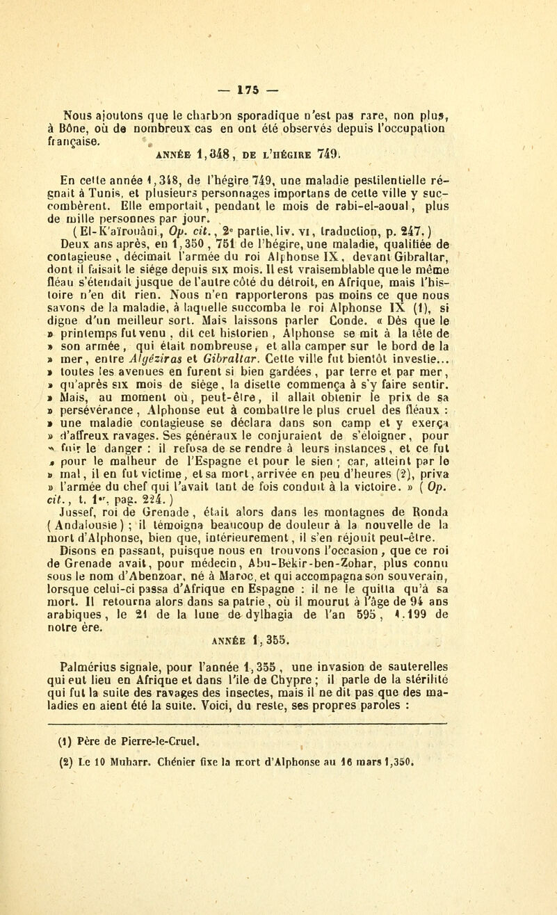 Nous ajoulons que le charbon sporadique n'est pas rare, non plu?, à Bône, où de nombreux cas en ont été observés depuis roccup£(tion française. ANNÉE 1,348, DE l'hégire 749i En cette année 1,348, de l'hégire 749, une maladie pestilentielle ré- gnait à Tunis, et plusieurs personnages importans de celte ville y suc- combèrent. Elle emportait, pendant le mois de rabi-el-aoual, plus de mille personnes par jour. (El-K'aïrouâoi, Op. cit., 2 partie,liv. vi, traduction, p. 247.) Deux ans après, eu 1,350 , 751 de l'hégire, une maladie, qualifiée de contagieuse , décimait l'armée du roi Alphonse IX, devant Gibraltar, dont il faisait le siège depuis six mois. Il est vraisemblable que le même fléau s'étendait jusque de l'autre côté du délroit, en Afrique, mais l'his- toire n'en dit rien. Nous n'en rapporterons pas moins ce que nous savons de la maladie, à laquelle succomba le roi Alphonse IX (1), si digue d'un meilleur sort. Mais laissons parler Conde. « Dès que le » printemps fut venu , dit cet historien , Alphonse se mit à la lêle de » son armée , qui était nombreuse, et alla camper sur le bord de la » mer, entre Algêziras et Gibraltar. Cette ville fut bientôt investie... » toutes les avenues en furent si bien gardées , par terre et par mer, » qu'après six mois de siège, la disette commença à s'y faire sentir. » Mais, au moment où, peut-être, il allait obtenir le prix de sa » persévérance , Alphonse eut à combattre le plus cruel des fléaux : » une maladie contagieuse se déclara dans son camp et y exerça » d'affreux ravages. Ses généraux le conjuraient de s'éloigner, pour >» fnir le danger : il refusa de se rendre à leurs instances, et ce fut » pour le malheur de l'Espagne et pour le sien; car, atteint par le ». mal, il en fut victime > et sa mort, arrivée en peu d'heures (2), priva » l'armée du chef qui l'avait tant de fois conduit à la victoire. » ( Op. cit., t. 1, pag. 2-24.) Jussef, roi de Grenade , était alors dans les montagnes de Ronda (Andalousie); il témoigna beaucoup de douleur à la nouvelle de la mort d'Alphonse, bien que, intérieurement, il s'en réjouît peut-être. Disons en passant, puisque nous en trouvons l'occasion, que ce roi de Grenade avait, pour médecin, Abu-Békir-ben-Zohar, plus connu sous le nom d'Abenzoar, né à Maroc, et qui accompagna son souverain, lorsque celui-ci passa d'Afrique en Espagne : il ne le quitta qu'à sa mort. Il retourna alors dans sa patrie, où il mourut à l'âge de 94 ans arabiques, le 21 de la lune de dylhagia de Van 595, V^99 de notre ère. ANKËE 1,355. Palmérius signale, pour l'année 1,355 , une invasion de sauterelles qui eut lieu en Afrique et dans l'ile de Chypre ; il parle de la stérilité qui fut la suite des ravages des insectes, mais il ne dit pas que des ma- ladies en aient été la suite. Voici, du reste, ses propres paroles : (1) Père de Pierre-le-Cruel. (2) Le 10 Muharr, Chénier fixe la itort d'Alphonse au 16 mars 1,350.