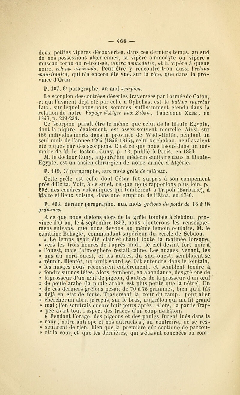 deux petites vipères découvertes, dans ces derniers temps, au sud de nos possessions algériennes, la vipère ammodyte ou vipère à museau cornu ou retroussé, vipera ammodytcs, yt la vipère à queue noire, échina atricauda. Peut-être y rencontre-t-on aussi Vechina mauritanica, qui n'a encore été vue, sur la côte, que dans la pro- vince d'Oran. P. 107, 6' paragraphe, au mot scorpion. Le scorpion des contrées désertes traversées parl'arméedeCaton, et qui l'avaient déjà été par celle d'Ophellas, est le buthus supertus Luc. sur lequel nous nous sommes suffisamment étendu dans la relation de notre Voyage d'Alger aux Zihan , l'ancienne Zebe , en 1847, p. 229-234. Ce scorpion paraît être le même que celui de la Haute Egypte, dont la piqûre, également, est assez souvent mortelle. Ainsi, sur 156 individus morts dans la province de Wadi-Halfe, pendant un seul mois de l'année 1264 (1846-1847), celui dechaban, neuf avaient été piqués par des scorpions, C'est ce que nous lisons dans un mé- moire de M. le docteur Cuny, p. 13, publié à Paris, en 18S3. M. le docteur Cuny, aujourd'hui médecin sanitaire dans la Haute- Egypte, est un ancien cbirurgien de notre armée d'Algérie. P. HO, 3' paragraphe, aux mots grêle de cailloux. Cette grêle est celle dont César fut surpris à son campement près d'Uzita. Voir, à ce sujet, ce que nous rapportons plus loin, p. 552, des cendres volcaniques qui tombèrent à Tripoli (Barbarie), à Malte et lieux voisms, dans une éruption de l'Etna, en 1786. P. 163, dernier paragraphe, aux mots grêlons du poids de 15 à 18 grammes. A ce que nous disions alors de la grêle tombée à Sebdou, pro- vince d'Oran, le 4 septembre 1852, nous ajouterons les renseigne- mens suivans, que nous devons au même témoin oculaire;, M. le capitaine Behagle, commandant supérieur du cercle de Sebdou. > Le temps avait été clair et chaud toute la matinée lorsque, » vers les trois heures de l'après-midi, le ciel devint fort noir à » l'ouest, mais l'atmosphère restait calme. Les nuages, venant, les » uns du nord-ouest, et les autres, du sud-ouest, semblaient se * réunir. Bientôt, un bruit sourd se fait entendre dans le lointain. » les nuages nous recouvrent entièrement, et semblent tendre a » fondre sur nos têtes. Alors, tombent, en abondance, des grêlons de » la grosseur d'un œuf de pigeon, d'autres de la grosseur d'un œuf » de poule arabe (la poule arabe est plus petite que la nôtre). Un » de ces derniers grêlons pesait de 70 à 75 grammes, bien qu'il fût » déjà en état de fonte. Traversant la cour du camp, pour aller » chercher un abri, je reçus, sur le bras, un grêlon qui me fit grand » mal ; j'en souffrais encore huit jours après. Alors, la partie frap- » pée avait tout Taspect des traces d'un coup de bâton. » Pendant l'orage, des pigeons et des poules furent tués dans la » cour ; notre antilope et nos autruches , au contraire, ne se res» » sentirent de rien, bien que la première eût continué de parcou- » rif la cour, et que les dernières, qui s'étaient couchées au com-